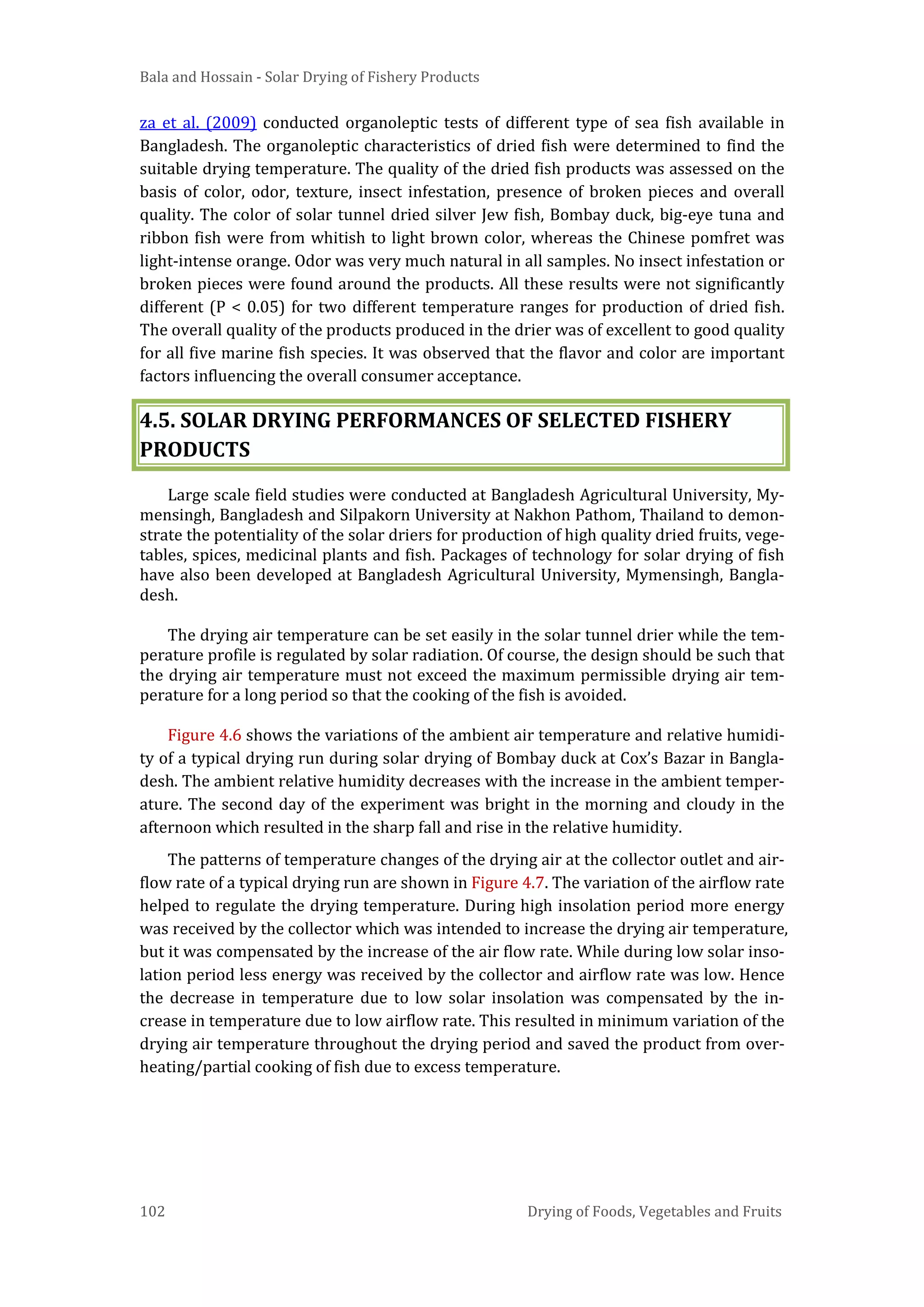 Bala and Hossain - Solar Drying of Fishery Products
102 Drying of Foods, Vegetables and Fruits
za et al. (2009) conducted organoleptic tests of different type of sea fish available in
Bangladesh. The organoleptic characteristics of dried fish were determined to find the
suitable drying temperature. The quality of the dried fish products was assessed on the
basis of color, odor, texture, insect infestation, presence of broken pieces and overall
quality. The color of solar tunnel dried silver Jew fish, Bombay duck, big-eye tuna and
ribbon fish were from whitish to light brown color, whereas the Chinese pomfret was
light-intense orange. Odor was very much natural in all samples. No insect infestation or
broken pieces were found around the products. All these results were not significantly
different (P < 0.05) for two different temperature ranges for production of dried fish.
The overall quality of the products produced in the drier was of excellent to good quality
for all five marine fish species. It was observed that the flavor and color are important
factors influencing the overall consumer acceptance.
4.5. SOLAR DRYING PERFORMANCES OF SELECTED FISHERY
PRODUCTS
Large scale field studies were conducted at Bangladesh Agricultural University, My-
mensingh, Bangladesh and Silpakorn University at Nakhon Pathom, Thailand to demon-
strate the potentiality of the solar driers for production of high quality dried fruits, vege-
tables, spices, medicinal plants and fish. Packages of technology for solar drying of fish
have also been developed at Bangladesh Agricultural University, Mymensingh, Bangla-
desh.
The drying air temperature can be set easily in the solar tunnel drier while the tem-
perature profile is regulated by solar radiation. Of course, the design should be such that
the drying air temperature must not exceed the maximum permissible drying air tem-
perature for a long period so that the cooking of the fish is avoided.
Figure 4.6 shows the variations of the ambient air temperature and relative humidi-
ty of a typical drying run during solar drying of Bombay duck at Cox’s Bazar in Bangla-
desh. The ambient relative humidity decreases with the increase in the ambient temper-
ature. The second day of the experiment was bright in the morning and cloudy in the
afternoon which resulted in the sharp fall and rise in the relative humidity.
The patterns of temperature changes of the drying air at the collector outlet and air-
flow rate of a typical drying run are shown in Figure 4.7. The variation of the airflow rate
helped to regulate the drying temperature. During high insolation period more energy
was received by the collector which was intended to increase the drying air temperature,
but it was compensated by the increase of the air flow rate. While during low solar inso-
lation period less energy was received by the collector and airflow rate was low. Hence
the decrease in temperature due to low solar insolation was compensated by the in-
crease in temperature due to low airflow rate. This resulted in minimum variation of the
drying air temperature throughout the drying period and saved the product from over-
heating/partial cooking of fish due to excess temperature.
 