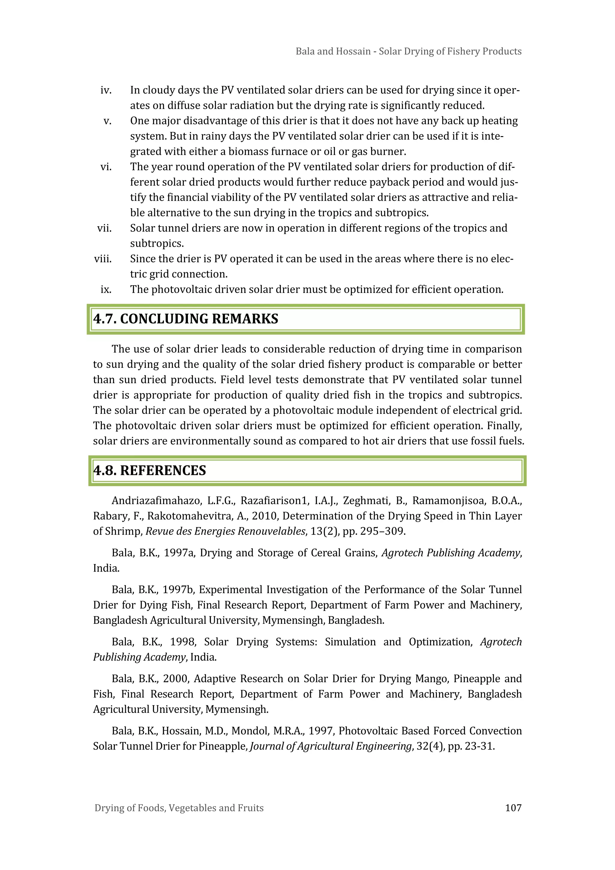 Bala and Hossain - Solar Drying of Fishery Products
Drying of Foods, Vegetables and Fruits 107
iv. In cloudy days the PV ventilated solar driers can be used for drying since it oper-
ates on diffuse solar radiation but the drying rate is significantly reduced.
v. One major disadvantage of this drier is that it does not have any back up heating
system. But in rainy days the PV ventilated solar drier can be used if it is inte-
grated with either a biomass furnace or oil or gas burner.
vi. The year round operation of the PV ventilated solar driers for production of dif-
ferent solar dried products would further reduce payback period and would jus-
tify the financial viability of the PV ventilated solar driers as attractive and relia-
ble alternative to the sun drying in the tropics and subtropics.
vii. Solar tunnel driers are now in operation in different regions of the tropics and
subtropics.
viii. Since the drier is PV operated it can be used in the areas where there is no elec-
tric grid connection.
ix. The photovoltaic driven solar drier must be optimized for efficient operation.
4.7. CONCLUDING REMARKS
The use of solar drier leads to considerable reduction of drying time in comparison
to sun drying and the quality of the solar dried fishery product is comparable or better
than sun dried products. Field level tests demonstrate that PV ventilated solar tunnel
drier is appropriate for production of quality dried fish in the tropics and subtropics.
The solar drier can be operated by a photovoltaic module independent of electrical grid.
The photovoltaic driven solar driers must be optimized for efficient operation. Finally,
solar driers are environmentally sound as compared to hot air driers that use fossil fuels.
4.8. REFERENCES
Andriazafimahazo, L.F.G., Razafiarison1, I.A.J., Zeghmati, B., Ramamonjisoa, B.O.A.,
Rabary, F., Rakotomahevitra, A., 2010, Determination of the Drying Speed in Thin Layer
of Shrimp, Revue des Energies Renouvelables, 13(2), pp. 295–309.
Bala, B.K., 1997a, Drying and Storage of Cereal Grains, Agrotech Publishing Academy,
India.
Bala, B.K., 1997b, Experimental Investigation of the Performance of the Solar Tunnel
Drier for Dying Fish, Final Research Report, Department of Farm Power and Machinery,
Bangladesh Agricultural University, Mymensingh, Bangladesh.
Bala, B.K., 1998, Solar Drying Systems: Simulation and Optimization, Agrotech
Publishing Academy, India.
Bala, B.K., 2000, Adaptive Research on Solar Drier for Drying Mango, Pineapple and
Fish, Final Research Report, Department of Farm Power and Machinery, Bangladesh
Agricultural University, Mymensingh.
Bala, B.K., Hossain, M.D., Mondol, M.R.A., 1997, Photovoltaic Based Forced Convection
Solar Tunnel Drier for Pineapple, Journal of Agricultural Engineering, 32(4), pp. 23-31.
 