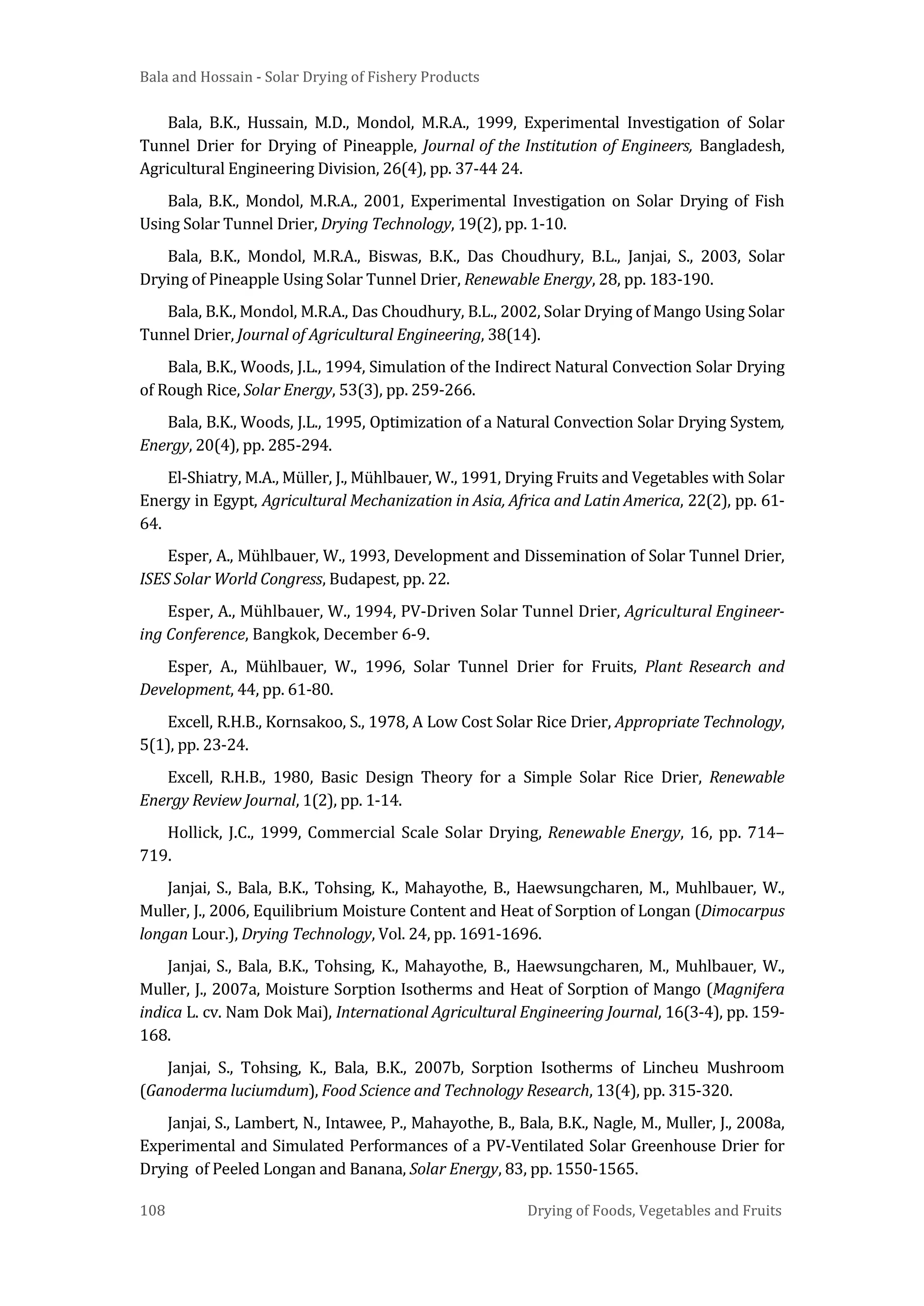 Bala and Hossain - Solar Drying of Fishery Products
108 Drying of Foods, Vegetables and Fruits
Bala, B.K., Hussain, M.D., Mondol, M.R.A., 1999, Experimental Investigation of Solar
Tunnel Drier for Drying of Pineapple, Journal of the Institution of Engineers, Bangladesh,
Agricultural Engineering Division, 26(4), pp. 37-44 24.
Bala, B.K., Mondol, M.R.A., 2001, Experimental Investigation on Solar Drying of Fish
Using Solar Tunnel Drier, Drying Technology, 19(2), pp. 1-10.
Bala, B.K., Mondol, M.R.A., Biswas, B.K., Das Choudhury, B.L., Janjai, S., 2003, Solar
Drying of Pineapple Using Solar Tunnel Drier, Renewable Energy, 28, pp. 183-190.
Bala, B.K., Mondol, M.R.A., Das Choudhury, B.L., 2002, Solar Drying of Mango Using Solar
Tunnel Drier, Journal of Agricultural Engineering, 38(14).
Bala, B.K., Woods, J.L., 1994, Simulation of the Indirect Natural Convection Solar Drying
of Rough Rice, Solar Energy, 53(3), pp. 259-266.
Bala, B.K., Woods, J.L., 1995, Optimization of a Natural Convection Solar Drying System,
Energy, 20(4), pp. 285-294.
El-Shiatry, M.A., Müller, J., Mühlbauer, W., 1991, Drying Fruits and Vegetables with Solar
Energy in Egypt, Agricultural Mechanization in Asia, Africa and Latin America, 22(2), pp. 61-
64.
Esper, A., Mühlbauer, W., 1993, Development and Dissemination of Solar Tunnel Drier,
ISES Solar World Congress, Budapest, pp. 22.
Esper, A., Mühlbauer, W., 1994, PV-Driven Solar Tunnel Drier, Agricultural Engineer-
ing Conference, Bangkok, December 6-9.
Esper, A., Mühlbauer, W., 1996, Solar Tunnel Drier for Fruits, Plant Research and
Development, 44, pp. 61-80.
Excell, R.H.B., Kornsakoo, S., 1978, A Low Cost Solar Rice Drier, Appropriate Technology,
5(1), pp. 23-24.
Excell, R.H.B., 1980, Basic Design Theory for a Simple Solar Rice Drier, Renewable
Energy Review Journal, 1(2), pp. 1-14.
Hollick, J.C., 1999, Commercial Scale Solar Drying, Renewable Energy, 16, pp. 714–
719.
Janjai, S., Bala, B.K., Tohsing, K., Mahayothe, B., Haewsungcharen, M., Muhlbauer, W.,
Muller, J., 2006, Equilibrium Moisture Content and Heat of Sorption of Longan (Dimocarpus
longan Lour.), Drying Technology, Vol. 24, pp. 1691-1696.
Janjai, S., Bala, B.K., Tohsing, K., Mahayothe, B., Haewsungcharen, M., Muhlbauer, W.,
Muller, J., 2007a, Moisture Sorption Isotherms and Heat of Sorption of Mango (Magnifera
indica L. cv. Nam Dok Mai), International Agricultural Engineering Journal, 16(3-4), pp. 159-
168.
Janjai, S., Tohsing, K., Bala, B.K., 2007b, Sorption Isotherms of Lincheu Mushroom
(Ganoderma luciumdum), Food Science and Technology Research, 13(4), pp. 315-320.
Janjai, S., Lambert, N., Intawee, P., Mahayothe, B., Bala, B.K., Nagle, M., Muller, J., 2008a,
Experimental and Simulated Performances of a PV-Ventilated Solar Greenhouse Drier for
Drying of Peeled Longan and Banana, Solar Energy, 83, pp. 1550-1565.
 