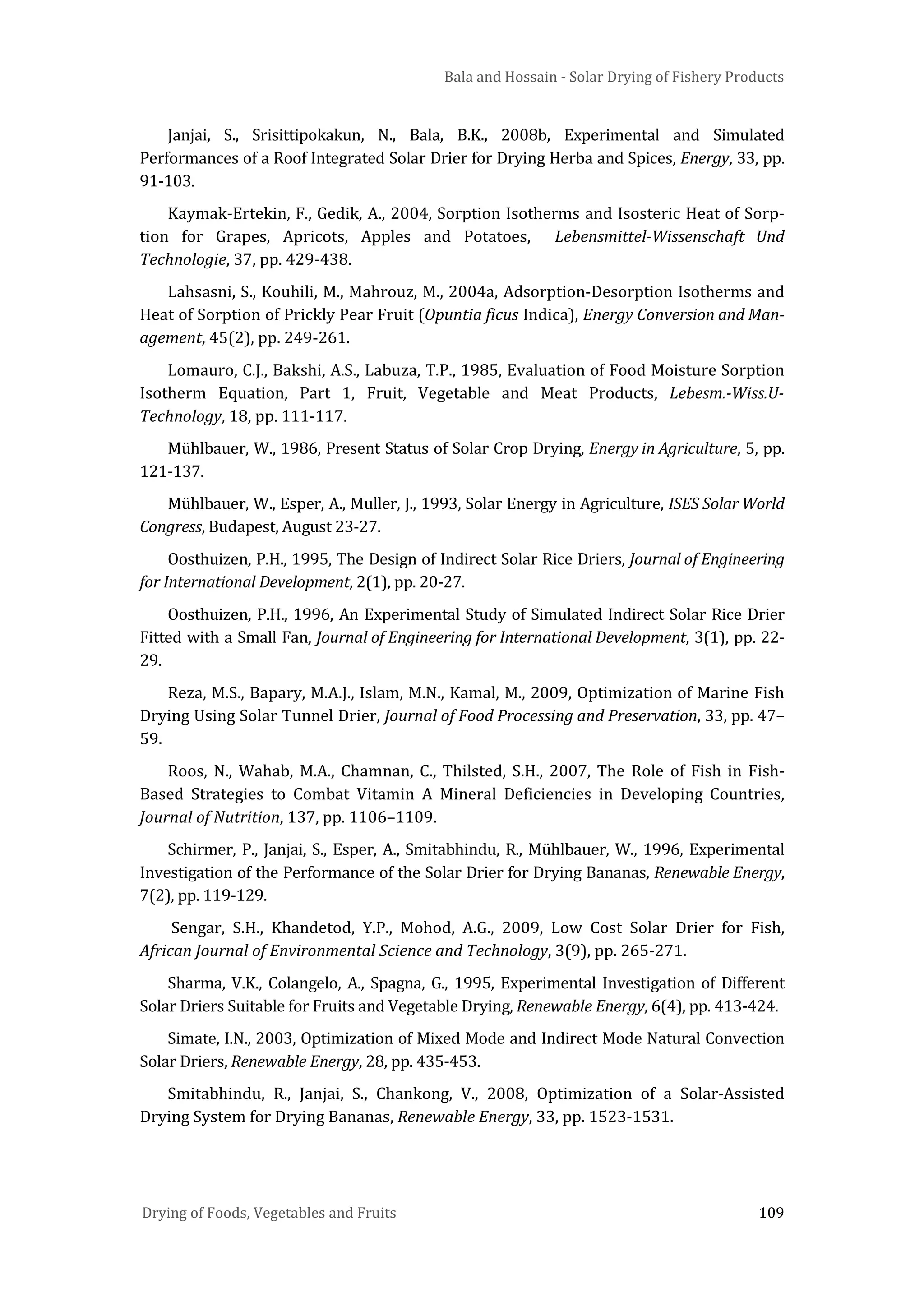 Bala and Hossain - Solar Drying of Fishery Products
Drying of Foods, Vegetables and Fruits 109
Janjai, S., Srisittipokakun, N., Bala, B.K., 2008b, Experimental and Simulated
Performances of a Roof Integrated Solar Drier for Drying Herba and Spices, Energy, 33, pp.
91-103.
Kaymak-Ertekin, F., Gedik, A., 2004, Sorption Isotherms and Isosteric Heat of Sorp-
tion for Grapes, Apricots, Apples and Potatoes, Lebensmittel-Wissenschaft Und
Technologie, 37, pp. 429-438.
Lahsasni, S., Kouhili, M., Mahrouz, M., 2004a, Adsorption-Desorption Isotherms and
Heat of Sorption of Prickly Pear Fruit (Opuntia ficus Indica), Energy Conversion and Man-
agement, 45(2), pp. 249-261.
Lomauro, C.J., Bakshi, A.S., Labuza, T.P., 1985, Evaluation of Food Moisture Sorption
Isotherm Equation, Part 1, Fruit, Vegetable and Meat Products, Lebesm.-Wiss.U-
Technology, 18, pp. 111-117.
Mühlbauer, W., 1986, Present Status of Solar Crop Drying, Energy in Agriculture, 5, pp.
121-137.
Mühlbauer, W., Esper, A., Muller, J., 1993, Solar Energy in Agriculture, ISES Solar World
Congress, Budapest, August 23-27.
Oosthuizen, P.H., 1995, The Design of Indirect Solar Rice Driers, Journal of Engineering
for International Development, 2(1), pp. 20-27.
Oosthuizen, P.H., 1996, An Experimental Study of Simulated Indirect Solar Rice Drier
Fitted with a Small Fan, Journal of Engineering for International Development, 3(1), pp. 22-
29.
Reza, M.S., Bapary, M.A.J., Islam, M.N., Kamal, M., 2009, Optimization of Marine Fish
Drying Using Solar Tunnel Drier, Journal of Food Processing and Preservation, 33, pp. 47–
59.
Roos, N., Wahab, M.A., Chamnan, C., Thilsted, S.H., 2007, The Role of Fish in Fish-
Based Strategies to Combat Vitamin A Mineral Deficiencies in Developing Countries,
Journal of Nutrition, 137, pp. 1106–1109.
Schirmer, P., Janjai, S., Esper, A., Smitabhindu, R., Mühlbauer, W., 1996, Experimental
Investigation of the Performance of the Solar Drier for Drying Bananas, Renewable Energy,
7(2), pp. 119-129.
Sengar, S.H., Khandetod, Y.P., Mohod, A.G., 2009, Low Cost Solar Drier for Fish,
African Journal of Environmental Science and Technology, 3(9), pp. 265-271.
Sharma, V.K., Colangelo, A., Spagna, G., 1995, Experimental Investigation of Different
Solar Driers Suitable for Fruits and Vegetable Drying, Renewable Energy, 6(4), pp. 413-424.
Simate, I.N., 2003, Optimization of Mixed Mode and Indirect Mode Natural Convection
Solar Driers, Renewable Energy, 28, pp. 435-453.
Smitabhindu, R., Janjai, S., Chankong, V., 2008, Optimization of a Solar-Assisted
Drying System for Drying Bananas, Renewable Energy, 33, pp. 1523-1531.
 