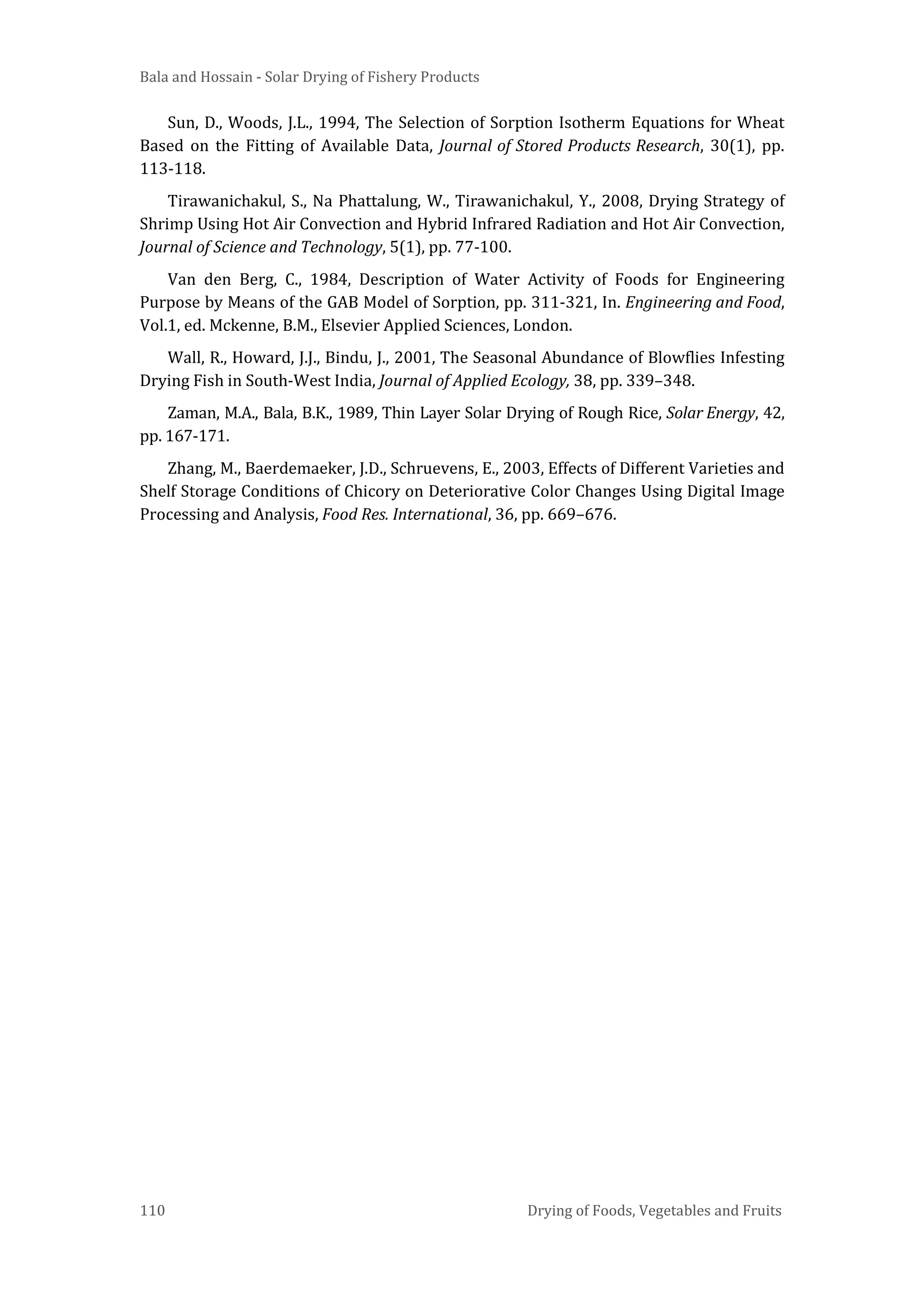 Bala and Hossain - Solar Drying of Fishery Products
110 Drying of Foods, Vegetables and Fruits
Sun, D., Woods, J.L., 1994, The Selection of Sorption Isotherm Equations for Wheat
Based on the Fitting of Available Data, Journal of Stored Products Research, 30(1), pp.
113-118.
Tirawanichakul, S., Na Phattalung, W., Tirawanichakul, Y., 2008, Drying Strategy of
Shrimp Using Hot Air Convection and Hybrid Infrared Radiation and Hot Air Convection,
Journal of Science and Technology, 5(1), pp. 77-100.
Van den Berg, C., 1984, Description of Water Activity of Foods for Engineering
Purpose by Means of the GAB Model of Sorption, pp. 311-321, In. Engineering and Food,
Vol.1, ed. Mckenne, B.M., Elsevier Applied Sciences, London.
Wall, R., Howard, J.J., Bindu, J., 2001, The Seasonal Abundance of Blowflies Infesting
Drying Fish in South-West India, Journal of Applied Ecology, 38, pp. 339–348.
Zaman, M.A., Bala, B.K., 1989, Thin Layer Solar Drying of Rough Rice, Solar Energy, 42,
pp. 167-171.
Zhang, M., Baerdemaeker, J.D., Schruevens, E., 2003, Effects of Different Varieties and
Shelf Storage Conditions of Chicory on Deteriorative Color Changes Using Digital Image
Processing and Analysis, Food Res. International, 36, pp. 669–676.
 