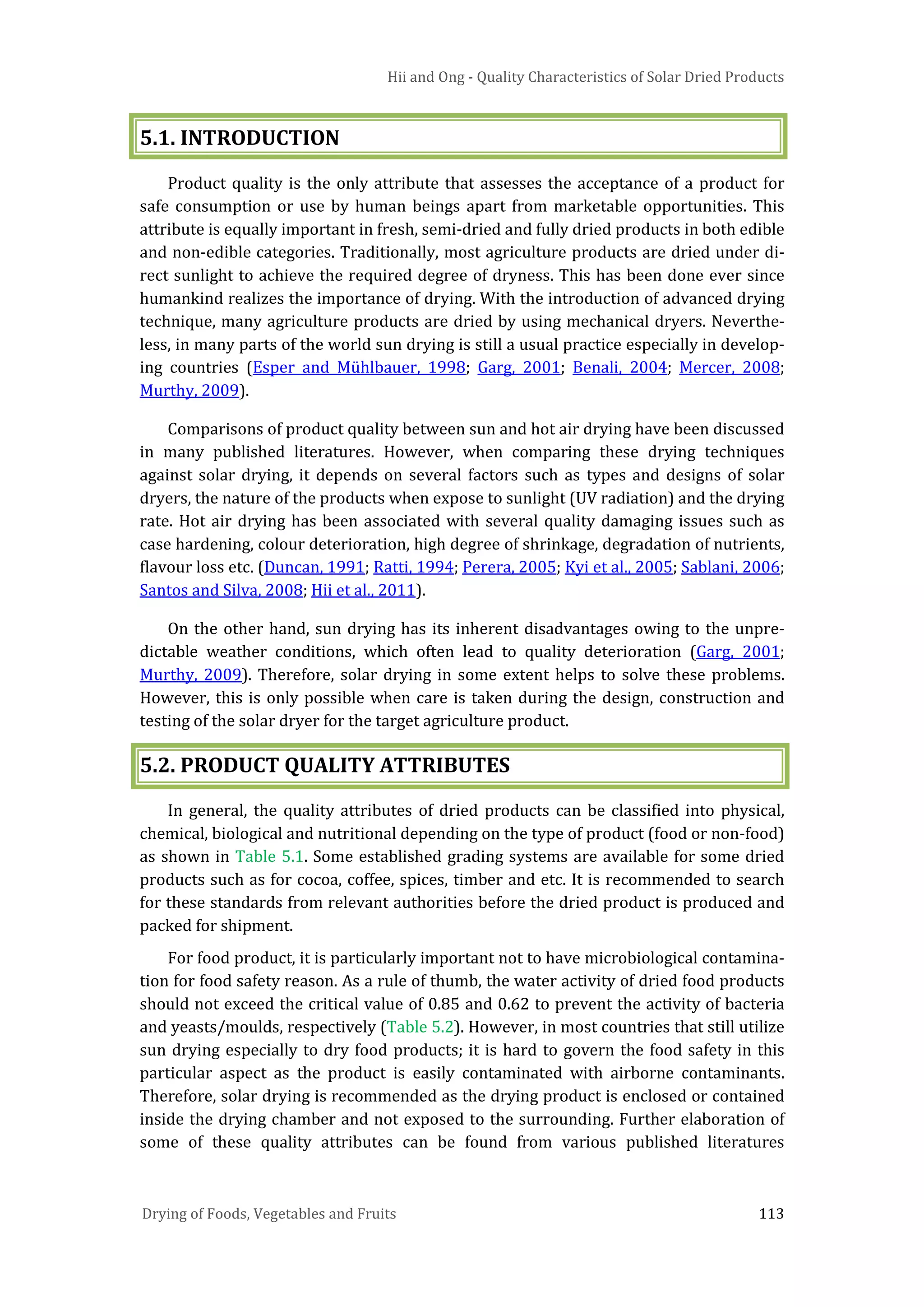 Hii and Ong - Quality Characteristics of Solar Dried Products
Drying of Foods, Vegetables and Fruits 113
5.1. INTRODUCTION
Product quality is the only attribute that assesses the acceptance of a product for
safe consumption or use by human beings apart from marketable opportunities. This
attribute is equally important in fresh, semi-dried and fully dried products in both edible
and non-edible categories. Traditionally, most agriculture products are dried under di-
rect sunlight to achieve the required degree of dryness. This has been done ever since
humankind realizes the importance of drying. With the introduction of advanced drying
technique, many agriculture products are dried by using mechanical dryers. Neverthe-
less, in many parts of the world sun drying is still a usual practice especially in develop-
ing countries (Esper and Mühlbauer, 1998; Garg, 2001; Benali, 2004; Mercer, 2008;
Murthy, 2009).
Comparisons of product quality between sun and hot air drying have been discussed
in many published literatures. However, when comparing these drying techniques
against solar drying, it depends on several factors such as types and designs of solar
dryers, the nature of the products when expose to sunlight (UV radiation) and the drying
rate. Hot air drying has been associated with several quality damaging issues such as
case hardening, colour deterioration, high degree of shrinkage, degradation of nutrients,
flavour loss etc. (Duncan, 1991; Ratti, 1994; Perera, 2005; Kyi et al., 2005; Sablani, 2006;
Santos and Silva, 2008; Hii et al., 2011).
On the other hand, sun drying has its inherent disadvantages owing to the unpre-
dictable weather conditions, which often lead to quality deterioration (Garg, 2001;
Murthy, 2009). Therefore, solar drying in some extent helps to solve these problems.
However, this is only possible when care is taken during the design, construction and
testing of the solar dryer for the target agriculture product.
5.2. PRODUCT QUALITY ATTRIBUTES
In general, the quality attributes of dried products can be classified into physical,
chemical, biological and nutritional depending on the type of product (food or non-food)
as shown in Table 5.1. Some established grading systems are available for some dried
products such as for cocoa, coffee, spices, timber and etc. It is recommended to search
for these standards from relevant authorities before the dried product is produced and
packed for shipment.
For food product, it is particularly important not to have microbiological contamina-
tion for food safety reason. As a rule of thumb, the water activity of dried food products
should not exceed the critical value of 0.85 and 0.62 to prevent the activity of bacteria
and yeasts/moulds, respectively (Table 5.2). However, in most countries that still utilize
sun drying especially to dry food products; it is hard to govern the food safety in this
particular aspect as the product is easily contaminated with airborne contaminants.
Therefore, solar drying is recommended as the drying product is enclosed or contained
inside the drying chamber and not exposed to the surrounding. Further elaboration of
some of these quality attributes can be found from various published literatures
 