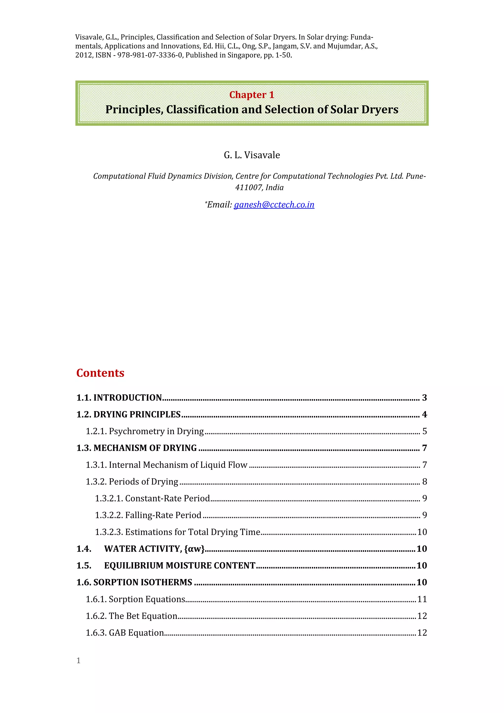 1
Chapter 1
Principles, Classification and Selection of Solar Dryers
G. L. Visavale
Computational Fluid Dynamics Division, Centre for Computational Technologies Pvt. Ltd. Pune-
411007, India
*Email: ganesh@cctech.co.in
Contents
1.1. INTRODUCTION......................................................................................................................... 3
1.2. DRYING PRINCIPLES................................................................................................................ 4
1.2.1. Psychrometry in Drying................................................................................................................ 5
1.3. MECHANISM OF DRYING ........................................................................................................ 7
1.3.1. Internal Mechanism of Liquid Flow ......................................................................................... 7
1.3.2. Periods of Drying............................................................................................................................. 8
1.3.2.1. Constant-Rate Period............................................................................................................. 9
1.3.2.2. Falling-Rate Period................................................................................................................. 9
1.3.2.3. Estimations for Total Drying Time.................................................................................10
1.4. WATER ACTIVITY, {αw}...................................................................................................10
1.5. EQUILIBRIUM MOISTURE CONTENT...........................................................................10
1.6. SORPTION ISOTHERMS ........................................................................................................10
1.6.1. Sorption Equations........................................................................................................................11
1.6.2. The Bet Equation............................................................................................................................12
1.6.3. GAB Equation...................................................................................................................................12
Visavale, G.L., Principles, Classification and Selection of Solar Dryers. In Solar drying: Funda-
mentals, Applications and Innovations, Ed. Hii, C.L., Ong, S.P., Jangam, S.V. and Mujumdar, A.S.,
2012, ISBN - 978-981-07-3336-0, Published in Singapore, pp. 1-50.
 