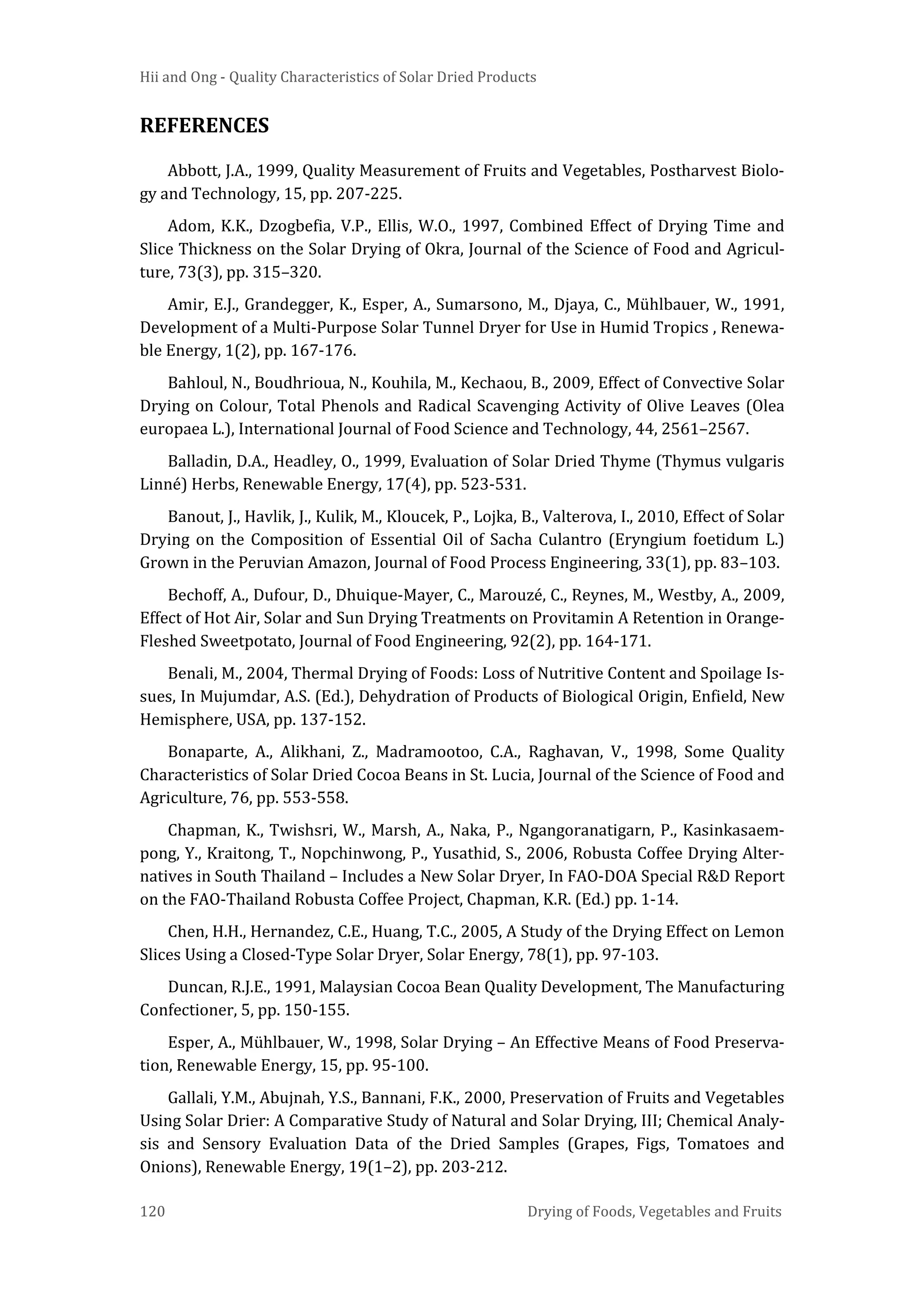 Hii and Ong - Quality Characteristics of Solar Dried Products
120 Drying of Foods, Vegetables and Fruits
REFERENCES
Abbott, J.A., 1999, Quality Measurement of Fruits and Vegetables, Postharvest Biolo-
gy and Technology, 15, pp. 207-225.
Adom, K.K., Dzogbefia, V.P., Ellis, W.O., 1997, Combined Effect of Drying Time and
Slice Thickness on the Solar Drying of Okra, Journal of the Science of Food and Agricul-
ture, 73(3), pp. 315–320.
Amir, E.J., Grandegger, K., Esper, A., Sumarsono, M., Djaya, C., Mühlbauer, W., 1991,
Development of a Multi-Purpose Solar Tunnel Dryer for Use in Humid Tropics , Renewa-
ble Energy, 1(2), pp. 167-176.
Bahloul, N., Boudhrioua, N., Kouhila, M., Kechaou, B., 2009, Effect of Convective Solar
Drying on Colour, Total Phenols and Radical Scavenging Activity of Olive Leaves (Olea
europaea L.), International Journal of Food Science and Technology, 44, 2561–2567.
Balladin, D.A., Headley, O., 1999, Evaluation of Solar Dried Thyme (Thymus vulgaris
Linné) Herbs, Renewable Energy, 17(4), pp. 523-531.
Banout, J., Havlik, J., Kulik, M., Kloucek, P., Lojka, B., Valterova, I., 2010, Effect of Solar
Drying on the Composition of Essential Oil of Sacha Culantro (Eryngium foetidum L.)
Grown in the Peruvian Amazon, Journal of Food Process Engineering, 33(1), pp. 83–103.
Bechoff, A., Dufour, D., Dhuique-Mayer, C., Marouzé, C., Reynes, M., Westby, A., 2009,
Effect of Hot Air, Solar and Sun Drying Treatments on Provitamin A Retention in Orange-
Fleshed Sweetpotato, Journal of Food Engineering, 92(2), pp. 164-171.
Benali, M., 2004, Thermal Drying of Foods: Loss of Nutritive Content and Spoilage Is-
sues, In Mujumdar, A.S. (Ed.), Dehydration of Products of Biological Origin, Enfield, New
Hemisphere, USA, pp. 137-152.
Bonaparte, A., Alikhani, Z., Madramootoo, C.A., Raghavan, V., 1998, Some Quality
Characteristics of Solar Dried Cocoa Beans in St. Lucia, Journal of the Science of Food and
Agriculture, 76, pp. 553-558.
Chapman, K., Twishsri, W., Marsh, A., Naka, P., Ngangoranatigarn, P., Kasinkasaem-
pong, Y., Kraitong, T., Nopchinwong, P., Yusathid, S., 2006, Robusta Coffee Drying Alter-
natives in South Thailand – Includes a New Solar Dryer, In FAO-DOA Special R&D Report
on the FAO-Thailand Robusta Coffee Project, Chapman, K.R. (Ed.) pp. 1-14.
Chen, H.H., Hernandez, C.E., Huang, T.C., 2005, A Study of the Drying Effect on Lemon
Slices Using a Closed-Type Solar Dryer, Solar Energy, 78(1), pp. 97-103.
Duncan, R.J.E., 1991, Malaysian Cocoa Bean Quality Development, The Manufacturing
Confectioner, 5, pp. 150-155.
Esper, A., Mühlbauer, W., 1998, Solar Drying – An Effective Means of Food Preserva-
tion, Renewable Energy, 15, pp. 95-100.
Gallali, Y.M., Abujnah, Y.S., Bannani, F.K., 2000, Preservation of Fruits and Vegetables
Using Solar Drier: A Comparative Study of Natural and Solar Drying, III; Chemical Analy-
sis and Sensory Evaluation Data of the Dried Samples (Grapes, Figs, Tomatoes and
Onions), Renewable Energy, 19(1–2), pp. 203-212.
 