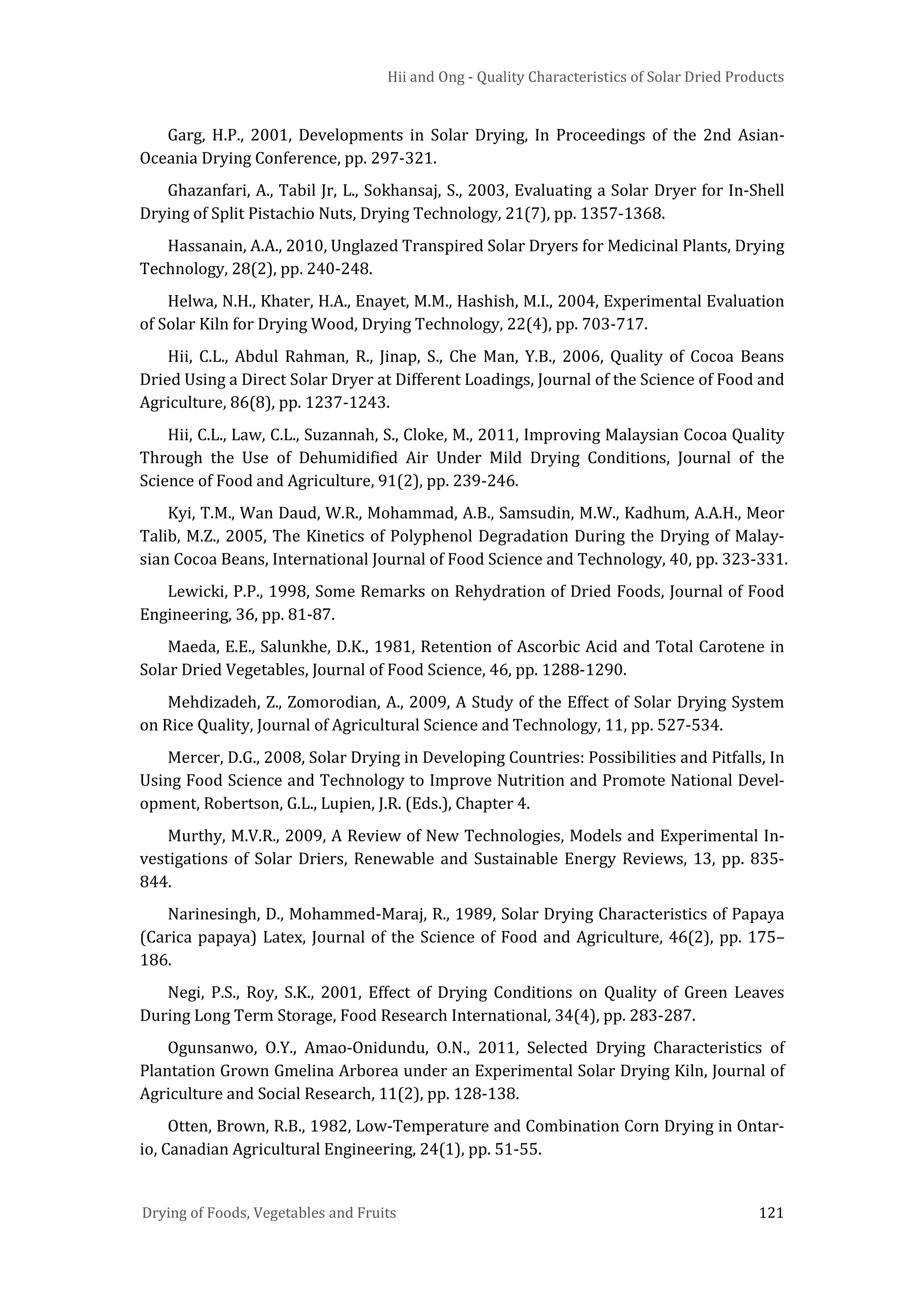 Hii and Ong - Quality Characteristics of Solar Dried Products
Drying of Foods, Vegetables and Fruits 121
Garg, H.P., 2001, Developments in Solar Drying, In Proceedings of the 2nd Asian-
Oceania Drying Conference, pp. 297-321.
Ghazanfari, A., Tabil Jr, L., Sokhansaj, S., 2003, Evaluating a Solar Dryer for In-Shell
Drying of Split Pistachio Nuts, Drying Technology, 21(7), pp. 1357-1368.
Hassanain, A.A., 2010, Unglazed Transpired Solar Dryers for Medicinal Plants, Drying
Technology, 28(2), pp. 240-248.
Helwa, N.H., Khater, H.A., Enayet, M.M., Hashish, M.I., 2004, Experimental Evaluation
of Solar Kiln for Drying Wood, Drying Technology, 22(4), pp. 703-717.
Hii, C.L., Abdul Rahman, R., Jinap, S., Che Man, Y.B., 2006, Quality of Cocoa Beans
Dried Using a Direct Solar Dryer at Different Loadings, Journal of the Science of Food and
Agriculture, 86(8), pp. 1237-1243.
Hii, C.L., Law, C.L., Suzannah, S., Cloke, M., 2011, Improving Malaysian Cocoa Quality
Through the Use of Dehumidified Air Under Mild Drying Conditions, Journal of the
Science of Food and Agriculture, 91(2), pp. 239-246.
Kyi, T.M., Wan Daud, W.R., Mohammad, A.B., Samsudin, M.W., Kadhum, A.A.H., Meor
Talib, M.Z., 2005, The Kinetics of Polyphenol Degradation During the Drying of Malay-
sian Cocoa Beans, International Journal of Food Science and Technology, 40, pp. 323-331.
Lewicki, P.P., 1998, Some Remarks on Rehydration of Dried Foods, Journal of Food
Engineering, 36, pp. 81-87.
Maeda, E.E., Salunkhe, D.K., 1981, Retention of Ascorbic Acid and Total Carotene in
Solar Dried Vegetables, Journal of Food Science, 46, pp. 1288-1290.
Mehdizadeh, Z., Zomorodian, A., 2009, A Study of the Effect of Solar Drying System
on Rice Quality, Journal of Agricultural Science and Technology, 11, pp. 527-534.
Mercer, D.G., 2008, Solar Drying in Developing Countries: Possibilities and Pitfalls, In
Using Food Science and Technology to Improve Nutrition and Promote National Devel-
opment, Robertson, G.L., Lupien, J.R. (Eds.), Chapter 4.
Murthy, M.V.R., 2009, A Review of New Technologies, Models and Experimental In-
vestigations of Solar Driers, Renewable and Sustainable Energy Reviews, 13, pp. 835-
844.
Narinesingh, D., Mohammed-Maraj, R., 1989, Solar Drying Characteristics of Papaya
(Carica papaya) Latex, Journal of the Science of Food and Agriculture, 46(2), pp. 175–
186.
Negi, P.S., Roy, S.K., 2001, Effect of Drying Conditions on Quality of Green Leaves
During Long Term Storage, Food Research International, 34(4), pp. 283-287.
Ogunsanwo, O.Y., Amao-Onidundu, O.N., 2011, Selected Drying Characteristics of
Plantation Grown Gmelina Arborea under an Experimental Solar Drying Kiln, Journal of
Agriculture and Social Research, 11(2), pp. 128-138.
Otten, Brown, R.B., 1982, Low-Temperature and Combination Corn Drying in Ontar-
io, Canadian Agricultural Engineering, 24(1), pp. 51-55.
 