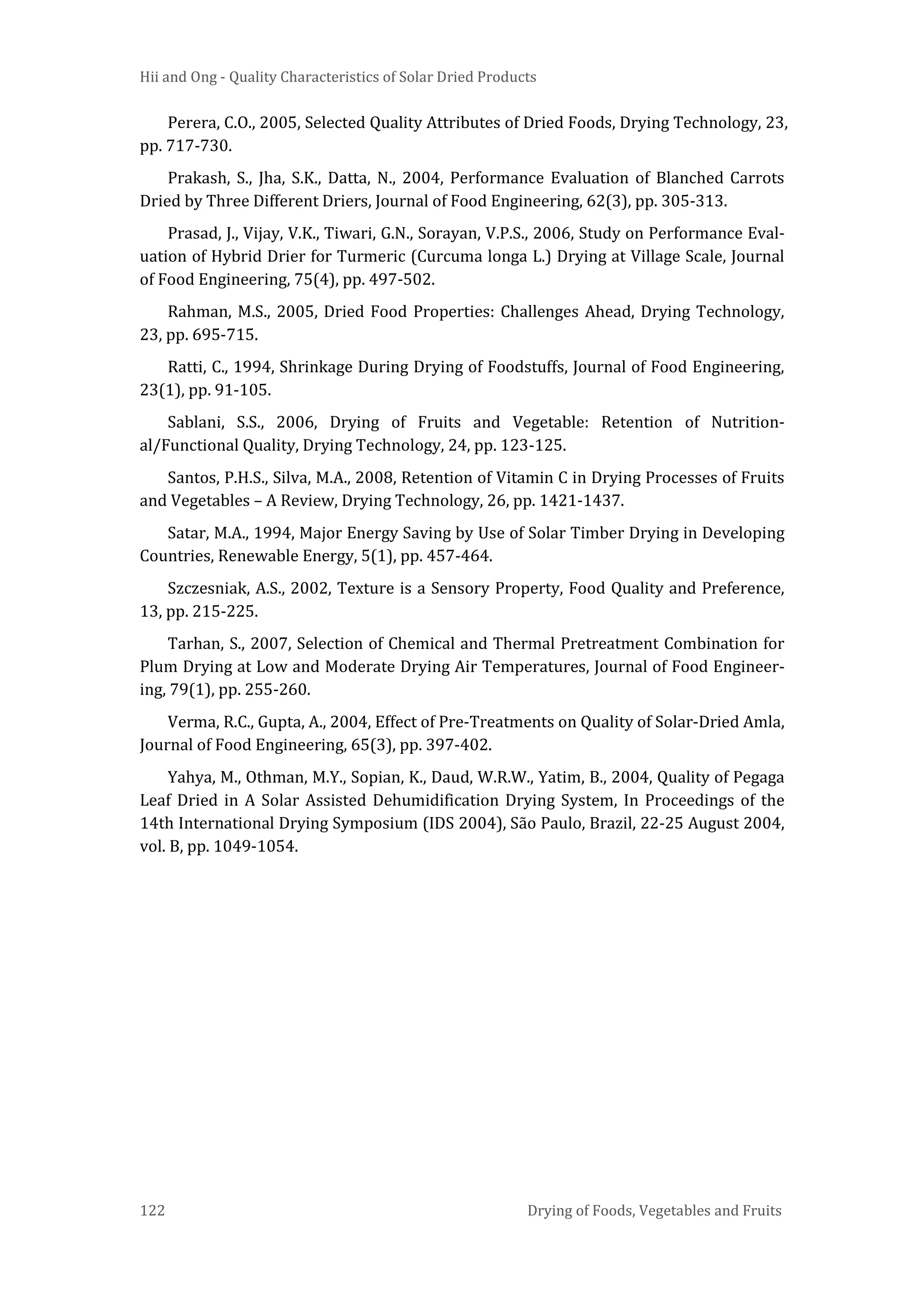 Hii and Ong - Quality Characteristics of Solar Dried Products
122 Drying of Foods, Vegetables and Fruits
Perera, C.O., 2005, Selected Quality Attributes of Dried Foods, Drying Technology, 23,
pp. 717-730.
Prakash, S., Jha, S.K., Datta, N., 2004, Performance Evaluation of Blanched Carrots
Dried by Three Different Driers, Journal of Food Engineering, 62(3), pp. 305-313.
Prasad, J., Vijay, V.K., Tiwari, G.N., Sorayan, V.P.S., 2006, Study on Performance Eval-
uation of Hybrid Drier for Turmeric (Curcuma longa L.) Drying at Village Scale, Journal
of Food Engineering, 75(4), pp. 497-502.
Rahman, M.S., 2005, Dried Food Properties: Challenges Ahead, Drying Technology,
23, pp. 695-715.
Ratti, C., 1994, Shrinkage During Drying of Foodstuffs, Journal of Food Engineering,
23(1), pp. 91-105.
Sablani, S.S., 2006, Drying of Fruits and Vegetable: Retention of Nutrition-
al/Functional Quality, Drying Technology, 24, pp. 123-125.
Santos, P.H.S., Silva, M.A., 2008, Retention of Vitamin C in Drying Processes of Fruits
and Vegetables – A Review, Drying Technology, 26, pp. 1421-1437.
Satar, M.A., 1994, Major Energy Saving by Use of Solar Timber Drying in Developing
Countries, Renewable Energy, 5(1), pp. 457-464.
Szczesniak, A.S., 2002, Texture is a Sensory Property, Food Quality and Preference,
13, pp. 215-225.
Tarhan, S., 2007, Selection of Chemical and Thermal Pretreatment Combination for
Plum Drying at Low and Moderate Drying Air Temperatures, Journal of Food Engineer-
ing, 79(1), pp. 255-260.
Verma, R.C., Gupta, A., 2004, Effect of Pre-Treatments on Quality of Solar-Dried Amla,
Journal of Food Engineering, 65(3), pp. 397-402.
Yahya, M., Othman, M.Y., Sopian, K., Daud, W.R.W., Yatim, B., 2004, Quality of Pegaga
Leaf Dried in A Solar Assisted Dehumidification Drying System, In Proceedings of the
14th International Drying Symposium (IDS 2004), São Paulo, Brazil, 22-25 August 2004,
vol. B, pp. 1049-1054.
 