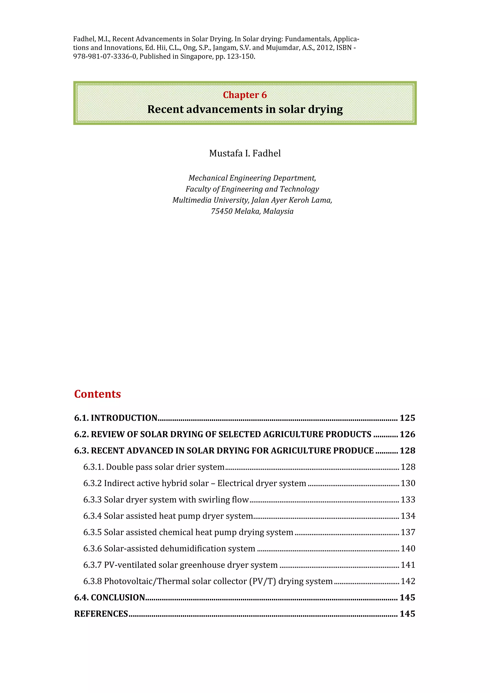 Jangam, S.V. and Mujumdar, A.S. Basic concepts and definitions, in Drying of Foods,
Vegetables and Fruits - Volume 1, Ed. Jangam, S.V., Law, C.L. and Mujumdar, A.S. ,
2010, ISBN - 978-981-08-6759-1, Published in Singapore, pp. 1-30.
Chapter 6
Recent advancements in solar drying
Mustafa I. Fadhel
Mechanical Engineering Department,
Faculty of Engineering and Technology
Multimedia University, Jalan Ayer Keroh Lama,
75450 Melaka, Malaysia
Contents
6.1. INTRODUCTION.................................................................................................................... 125
6.2. REVIEW OF SOLAR DRYING OF SELECTED AGRICULTURE PRODUCTS ............126
6.3. RECENT ADVANCED IN SOLAR DRYING FOR AGRICULTURE PRODUCE ...........128
6.3.1. Double pass solar drier system.............................................................................................128
6.3.2 Indirect active hybrid solar – Electrical dryer system.................................................130
6.3.3 Solar dryer system with swirling flow................................................................................133
6.3.4 Solar assisted heat pump dryer system..............................................................................134
6.3.5 Solar assisted chemical heat pump drying system........................................................137
6.3.6 Solar-assisted dehumidification system ............................................................................140
6.3.7 PV-ventilated solar greenhouse dryer system ................................................................141
6.3.8 Photovoltaic/Thermal solar collector (PV/T) drying system...................................142
6.4. CONCLUSION.......................................................................................................................... 145
REFERENCES.................................................................................................................................. 145
Fadhel, M.I., Recent Advancements in Solar Drying. In Solar drying: Fundamentals, Applica-
tions and Innovations, Ed. Hii, C.L., Ong, S.P., Jangam, S.V. and Mujumdar, A.S., 2012, ISBN -
978-981-07-3336-0, Published in Singapore, pp. 123-150.
 