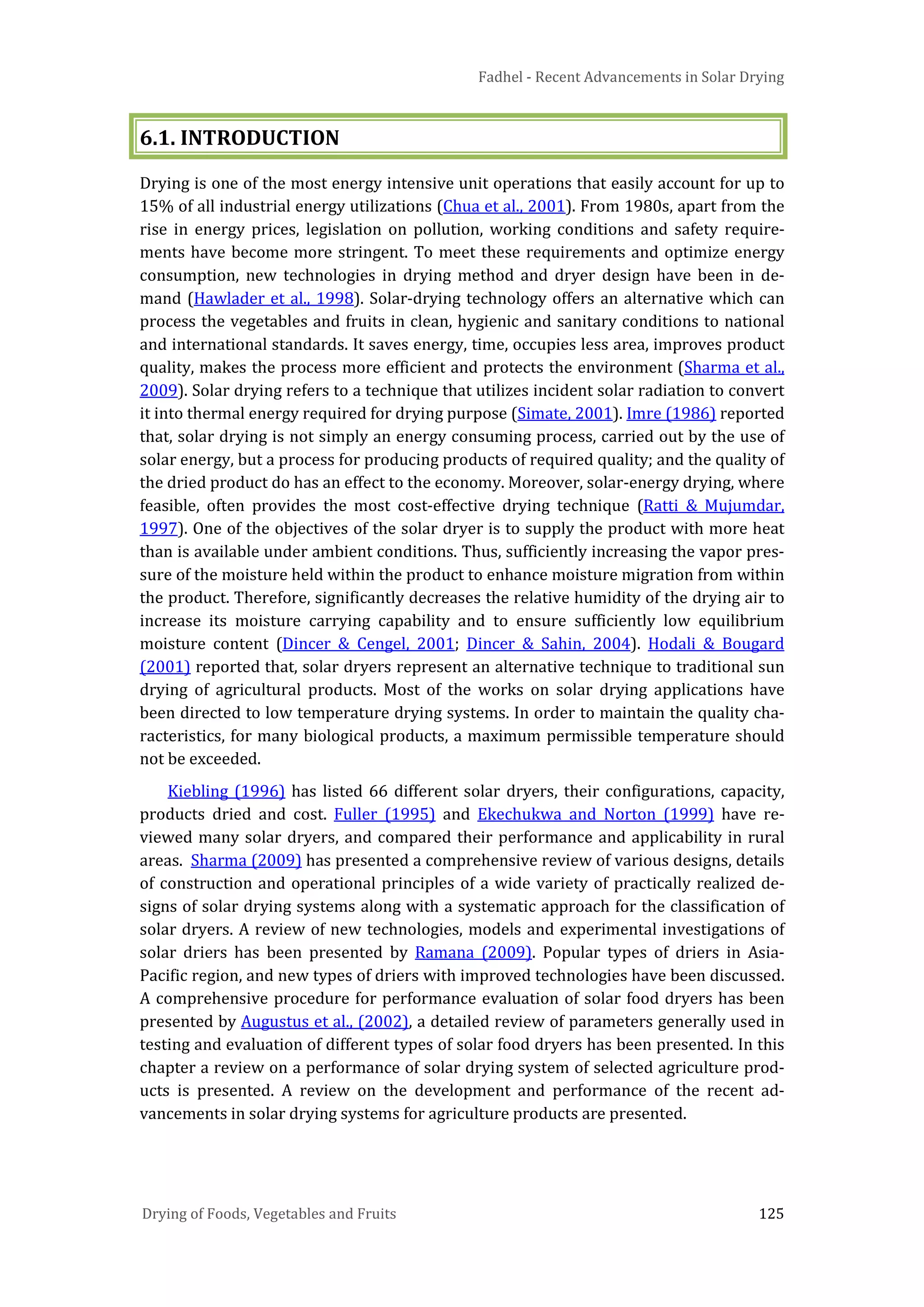 Fadhel - Recent Advancements in Solar Drying
Drying of Foods, Vegetables and Fruits 125
6.1. INTRODUCTION
Drying is one of the most energy intensive unit operations that easily account for up to
15% of all industrial energy utilizations (Chua et al., 2001). From 1980s, apart from the
rise in energy prices, legislation on pollution, working conditions and safety require-
ments have become more stringent. To meet these requirements and optimize energy
consumption, new technologies in drying method and dryer design have been in de-
mand (Hawlader et al., 1998). Solar-drying technology offers an alternative which can
process the vegetables and fruits in clean, hygienic and sanitary conditions to national
and international standards. It saves energy, time, occupies less area, improves product
quality, makes the process more efficient and protects the environment (Sharma et al.,
2009). Solar drying refers to a technique that utilizes incident solar radiation to convert
it into thermal energy required for drying purpose (Simate, 2001). Imre (1986) reported
that, solar drying is not simply an energy consuming process, carried out by the use of
solar energy, but a process for producing products of required quality; and the quality of
the dried product do has an effect to the economy. Moreover, solar-energy drying, where
feasible, often provides the most cost-effective drying technique (Ratti & Mujumdar,
1997). One of the objectives of the solar dryer is to supply the product with more heat
than is available under ambient conditions. Thus, sufficiently increasing the vapor pres-
sure of the moisture held within the product to enhance moisture migration from within
the product. Therefore, significantly decreases the relative humidity of the drying air to
increase its moisture carrying capability and to ensure sufficiently low equilibrium
moisture content (Dincer & Cengel, 2001; Dincer & Sahin, 2004). Hodali & Bougard
(2001) reported that, solar dryers represent an alternative technique to traditional sun
drying of agricultural products. Most of the works on solar drying applications have
been directed to low temperature drying systems. In order to maintain the quality cha-
racteristics, for many biological products, a maximum permissible temperature should
not be exceeded.
Kiebling (1996) has listed 66 different solar dryers, their configurations, capacity,
products dried and cost. Fuller (1995) and Ekechukwa and Norton (1999) have re-
viewed many solar dryers, and compared their performance and applicability in rural
areas. Sharma (2009) has presented a comprehensive review of various designs, details
of construction and operational principles of a wide variety of practically realized de-
signs of solar drying systems along with a systematic approach for the classification of
solar dryers. A review of new technologies, models and experimental investigations of
solar driers has been presented by Ramana (2009). Popular types of driers in Asia-
Pacific region, and new types of driers with improved technologies have been discussed.
A comprehensive procedure for performance evaluation of solar food dryers has been
presented by Augustus et al., (2002), a detailed review of parameters generally used in
testing and evaluation of different types of solar food dryers has been presented. In this
chapter a review on a performance of solar drying system of selected agriculture prod-
ucts is presented. A review on the development and performance of the recent ad-
vancements in solar drying systems for agriculture products are presented.
 