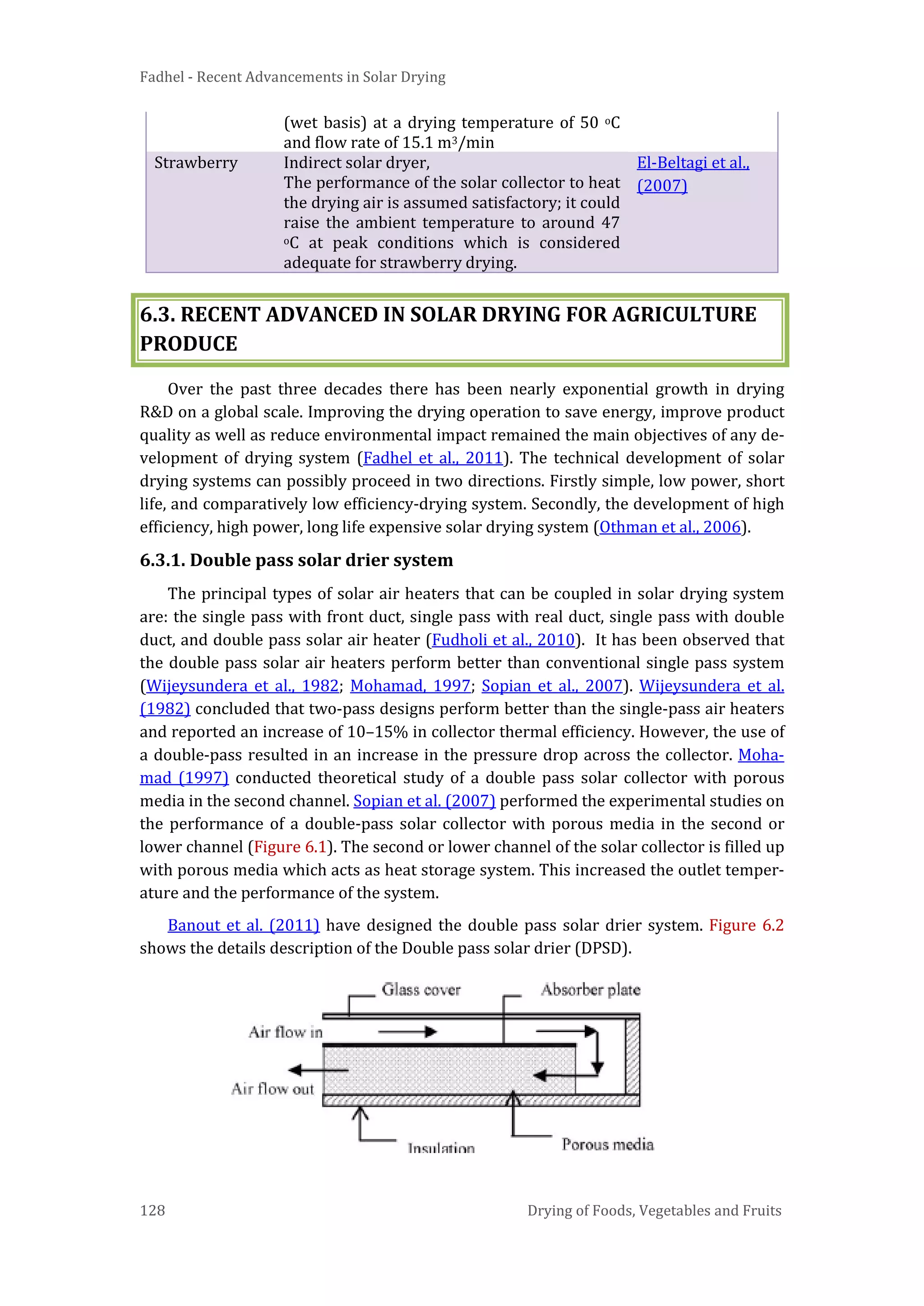 Fadhel - Recent Advancements in Solar Drying
128 Drying of Foods, Vegetables and Fruits
(wet basis) at a drying temperature of 50 oC
and flow rate of 15.1 m3/min
Strawberry Indirect solar dryer,
The performance of the solar collector to heat
the drying air is assumed satisfactory; it could
raise the ambient temperature to around 47
oC at peak conditions which is considered
adequate for strawberry drying.
El-Beltagi et al.,
(2007)
6.3. RECENT ADVANCED IN SOLAR DRYING FOR AGRICULTURE
PRODUCE
Over the past three decades there has been nearly exponential growth in drying
R&D on a global scale. Improving the drying operation to save energy, improve product
quality as well as reduce environmental impact remained the main objectives of any de-
velopment of drying system (Fadhel et al., 2011). The technical development of solar
drying systems can possibly proceed in two directions. Firstly simple, low power, short
life, and comparatively low efficiency-drying system. Secondly, the development of high
efficiency, high power, long life expensive solar drying system (Othman et al., 2006).
6.3.1. Double pass solar drier system
The principal types of solar air heaters that can be coupled in solar drying system
are: the single pass with front duct, single pass with real duct, single pass with double
duct, and double pass solar air heater (Fudholi et al., 2010). It has been observed that
the double pass solar air heaters perform better than conventional single pass system
(Wijeysundera et al., 1982; Mohamad, 1997; Sopian et al., 2007). Wijeysundera et al.
(1982) concluded that two-pass designs perform better than the single-pass air heaters
and reported an increase of 10–15% in collector thermal efficiency. However, the use of
a double-pass resulted in an increase in the pressure drop across the collector. Moha-
mad (1997) conducted theoretical study of a double pass solar collector with porous
media in the second channel. Sopian et al. (2007) performed the experimental studies on
the performance of a double-pass solar collector with porous media in the second or
lower channel (Figure 6.1). The second or lower channel of the solar collector is filled up
with porous media which acts as heat storage system. This increased the outlet temper-
ature and the performance of the system.
Banout et al. (2011) have designed the double pass solar drier system. Figure 6.2
shows the details description of the Double pass solar drier (DPSD).
 