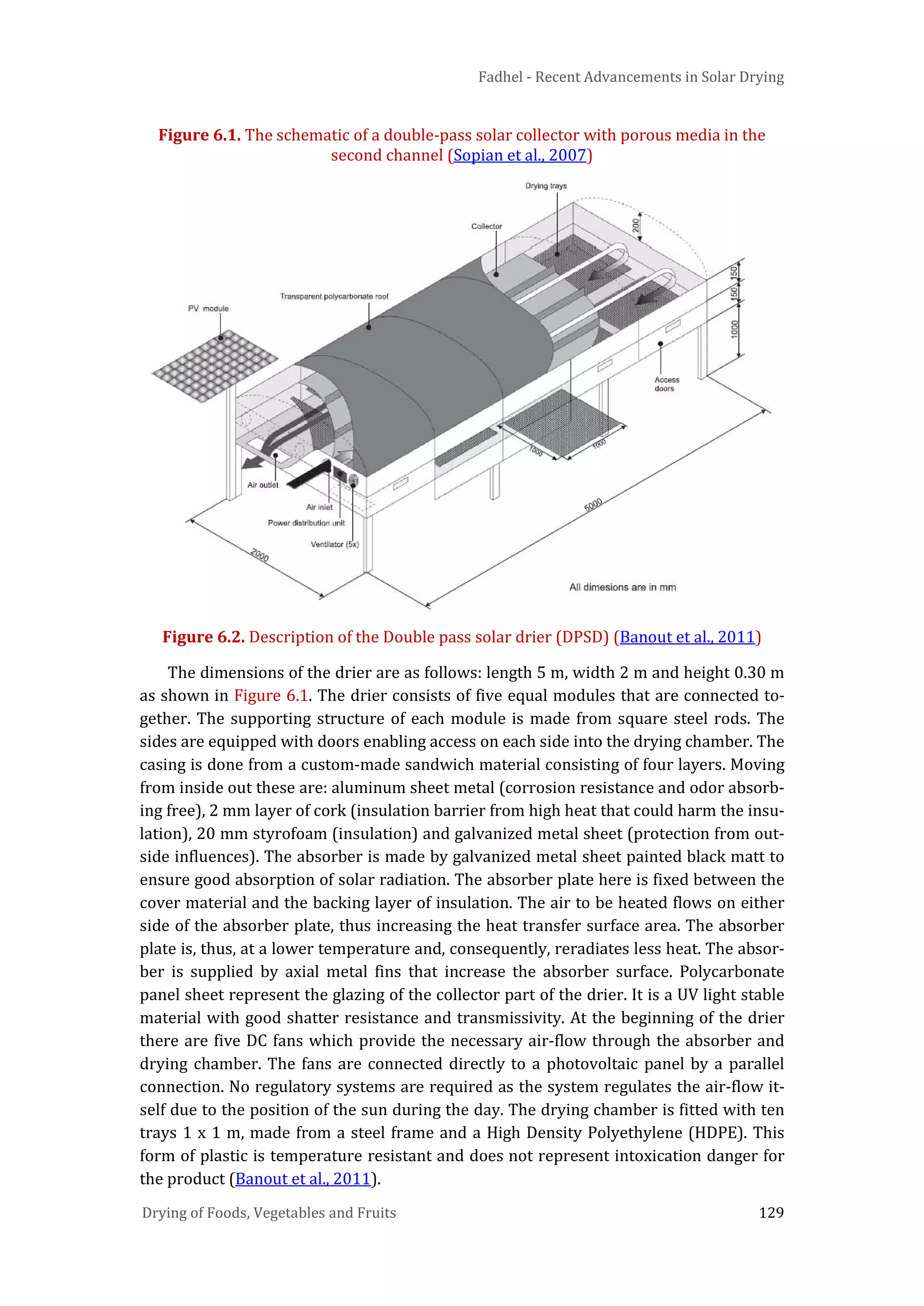 Fadhel - Recent Advancements in Solar Drying
Drying of Foods, Vegetables and Fruits 129
Figure 6.1. The schematic of a double-pass solar collector with porous media in the
second channel (Sopian et al., 2007)
Figure 6.2. Description of the Double pass solar drier (DPSD) (Banout et al., 2011)
The dimensions of the drier are as follows: length 5 m, width 2 m and height 0.30 m
as shown in Figure 6.1. The drier consists of five equal modules that are connected to-
gether. The supporting structure of each module is made from square steel rods. The
sides are equipped with doors enabling access on each side into the drying chamber. The
casing is done from a custom-made sandwich material consisting of four layers. Moving
from inside out these are: aluminum sheet metal (corrosion resistance and odor absorb-
ing free), 2 mm layer of cork (insulation barrier from high heat that could harm the insu-
lation), 20 mm styrofoam (insulation) and galvanized metal sheet (protection from out-
side influences). The absorber is made by galvanized metal sheet painted black matt to
ensure good absorption of solar radiation. The absorber plate here is fixed between the
cover material and the backing layer of insulation. The air to be heated flows on either
side of the absorber plate, thus increasing the heat transfer surface area. The absorber
plate is, thus, at a lower temperature and, consequently, reradiates less heat. The absor-
ber is supplied by axial metal fins that increase the absorber surface. Polycarbonate
panel sheet represent the glazing of the collector part of the drier. It is a UV light stable
material with good shatter resistance and transmissivity. At the beginning of the drier
there are five DC fans which provide the necessary air-flow through the absorber and
drying chamber. The fans are connected directly to a photovoltaic panel by a parallel
connection. No regulatory systems are required as the system regulates the air-flow it-
self due to the position of the sun during the day. The drying chamber is fitted with ten
trays 1 x 1 m, made from a steel frame and a High Density Polyethylene (HDPE). This
form of plastic is temperature resistant and does not represent intoxication danger for
the product (Banout et al., 2011).
 