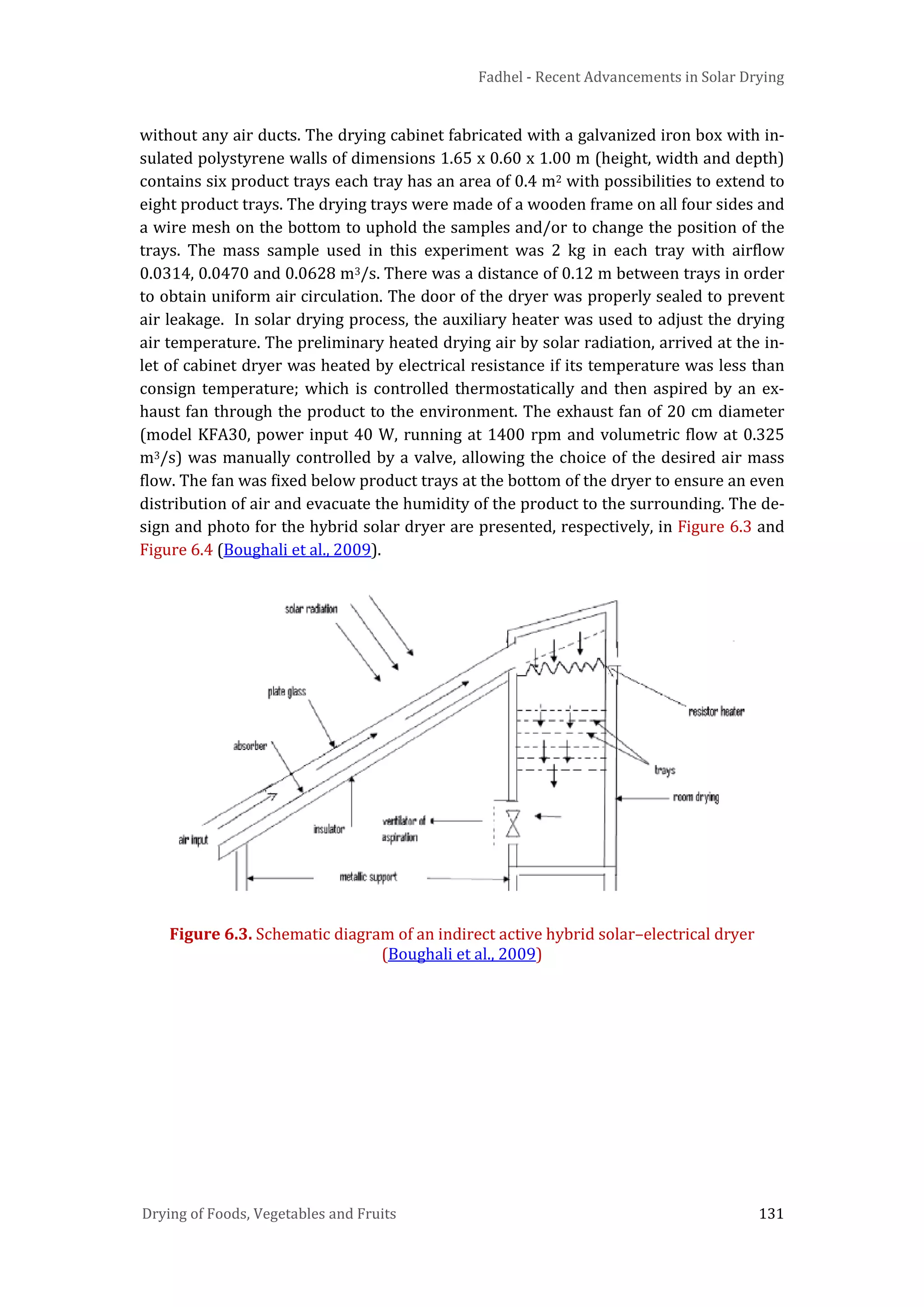 Fadhel - Recent Advancements in Solar Drying
Drying of Foods, Vegetables and Fruits 131
without any air ducts. The drying cabinet fabricated with a galvanized iron box with in-
sulated polystyrene walls of dimensions 1.65 x 0.60 x 1.00 m (height, width and depth)
contains six product trays each tray has an area of 0.4 m2 with possibilities to extend to
eight product trays. The drying trays were made of a wooden frame on all four sides and
a wire mesh on the bottom to uphold the samples and/or to change the position of the
trays. The mass sample used in this experiment was 2 kg in each tray with airflow
0.0314, 0.0470 and 0.0628 m3/s. There was a distance of 0.12 m between trays in order
to obtain uniform air circulation. The door of the dryer was properly sealed to prevent
air leakage. In solar drying process, the auxiliary heater was used to adjust the drying
air temperature. The preliminary heated drying air by solar radiation, arrived at the in-
let of cabinet dryer was heated by electrical resistance if its temperature was less than
consign temperature; which is controlled thermostatically and then aspired by an ex-
haust fan through the product to the environment. The exhaust fan of 20 cm diameter
(model KFA30, power input 40 W, running at 1400 rpm and volumetric flow at 0.325
m3/s) was manually controlled by a valve, allowing the choice of the desired air mass
flow. The fan was fixed below product trays at the bottom of the dryer to ensure an even
distribution of air and evacuate the humidity of the product to the surrounding. The de-
sign and photo for the hybrid solar dryer are presented, respectively, in Figure 6.3 and
Figure 6.4 (Boughali et al., 2009).
Figure 6.3. Schematic diagram of an indirect active hybrid solar–electrical dryer
(Boughali et al., 2009)
 