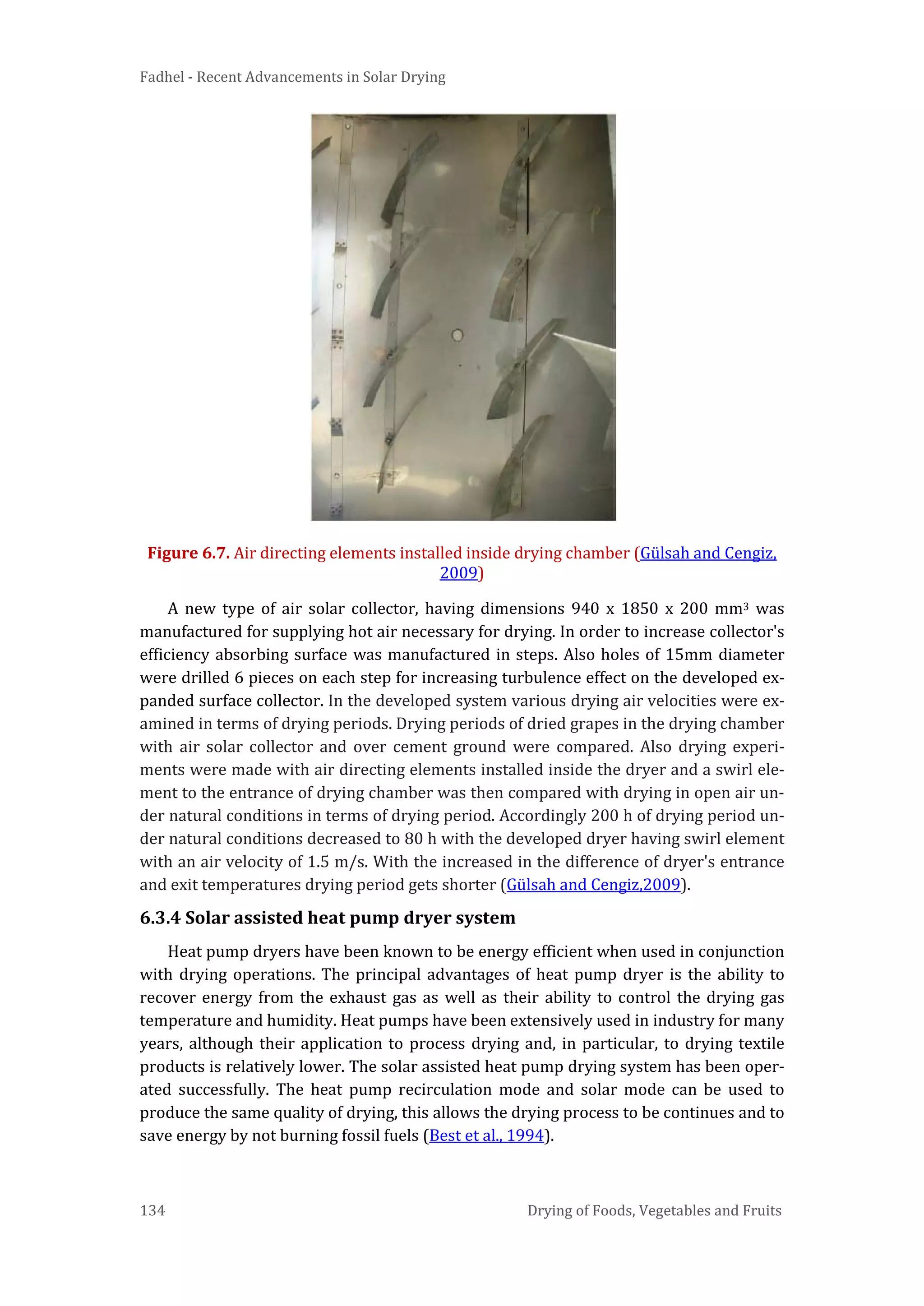Fadhel - Recent Advancements in Solar Drying
134 Drying of Foods, Vegetables and Fruits
Figure 6.7. Air directing elements installed inside drying chamber (Gülsah and Cengiz,
2009)
A new type of air solar collector, having dimensions 940 x 1850 x 200 mm3 was
manufactured for supplying hot air necessary for drying. In order to increase collector's
efficiency absorbing surface was manufactured in steps. Also holes of 15mm diameter
were drilled 6 pieces on each step for increasing turbulence effect on the developed ex-
panded surface collector. In the developed system various drying air velocities were ex-
amined in terms of drying periods. Drying periods of dried grapes in the drying chamber
with air solar collector and over cement ground were compared. Also drying experi-
ments were made with air directing elements installed inside the dryer and a swirl ele-
ment to the entrance of drying chamber was then compared with drying in open air un-
der natural conditions in terms of drying period. Accordingly 200 h of drying period un-
der natural conditions decreased to 80 h with the developed dryer having swirl element
with an air velocity of 1.5 m/s. With the increased in the difference of dryer's entrance
and exit temperatures drying period gets shorter (Gülsah and Cengiz,2009).
6.3.4 Solar assisted heat pump dryer system
Heat pump dryers have been known to be energy efficient when used in conjunction
with drying operations. The principal advantages of heat pump dryer is the ability to
recover energy from the exhaust gas as well as their ability to control the drying gas
temperature and humidity. Heat pumps have been extensively used in industry for many
years, although their application to process drying and, in particular, to drying textile
products is relatively lower. The solar assisted heat pump drying system has been oper-
ated successfully. The heat pump recirculation mode and solar mode can be used to
produce the same quality of drying, this allows the drying process to be continues and to
save energy by not burning fossil fuels (Best et al., 1994).
 