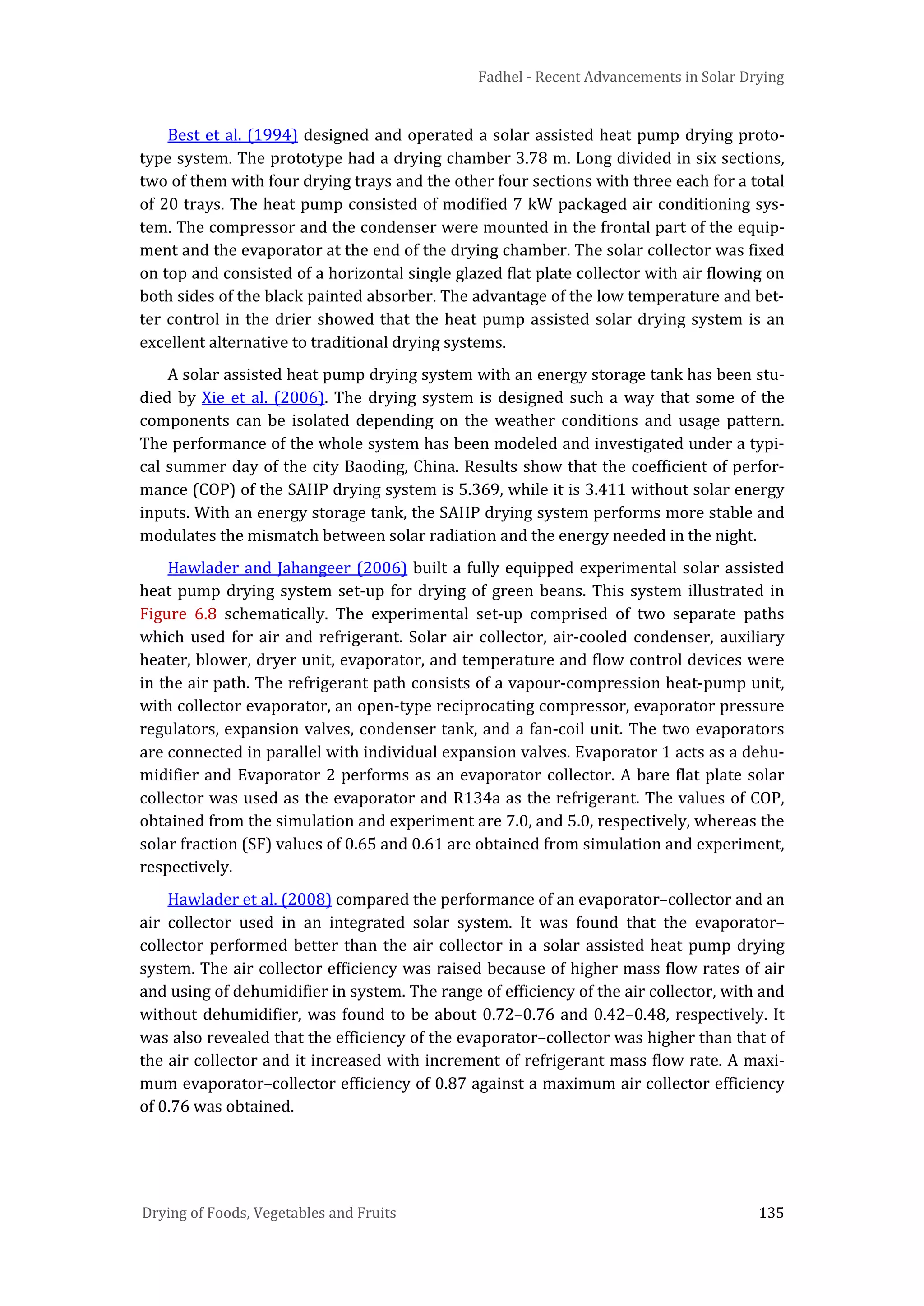 Fadhel - Recent Advancements in Solar Drying
Drying of Foods, Vegetables and Fruits 135
Best et al. (1994) designed and operated a solar assisted heat pump drying proto-
type system. The prototype had a drying chamber 3.78 m. Long divided in six sections,
two of them with four drying trays and the other four sections with three each for a total
of 20 trays. The heat pump consisted of modified 7 kW packaged air conditioning sys-
tem. The compressor and the condenser were mounted in the frontal part of the equip-
ment and the evaporator at the end of the drying chamber. The solar collector was fixed
on top and consisted of a horizontal single glazed flat plate collector with air flowing on
both sides of the black painted absorber. The advantage of the low temperature and bet-
ter control in the drier showed that the heat pump assisted solar drying system is an
excellent alternative to traditional drying systems.
A solar assisted heat pump drying system with an energy storage tank has been stu-
died by Xie et al. (2006). The drying system is designed such a way that some of the
components can be isolated depending on the weather conditions and usage pattern.
The performance of the whole system has been modeled and investigated under a typi-
cal summer day of the city Baoding, China. Results show that the coefficient of perfor-
mance (COP) of the SAHP drying system is 5.369, while it is 3.411 without solar energy
inputs. With an energy storage tank, the SAHP drying system performs more stable and
modulates the mismatch between solar radiation and the energy needed in the night.
Hawlader and Jahangeer (2006) built a fully equipped experimental solar assisted
heat pump drying system set-up for drying of green beans. This system illustrated in
Figure 6.8 schematically. The experimental set-up comprised of two separate paths
which used for air and refrigerant. Solar air collector, air-cooled condenser, auxiliary
heater, blower, dryer unit, evaporator, and temperature and flow control devices were
in the air path. The refrigerant path consists of a vapour-compression heat-pump unit,
with collector evaporator, an open-type reciprocating compressor, evaporator pressure
regulators, expansion valves, condenser tank, and a fan-coil unit. The two evaporators
are connected in parallel with individual expansion valves. Evaporator 1 acts as a dehu-
midifier and Evaporator 2 performs as an evaporator collector. A bare flat plate solar
collector was used as the evaporator and R134a as the refrigerant. The values of COP,
obtained from the simulation and experiment are 7.0, and 5.0, respectively, whereas the
solar fraction (SF) values of 0.65 and 0.61 are obtained from simulation and experiment,
respectively.
Hawlader et al. (2008) compared the performance of an evaporator–collector and an
air collector used in an integrated solar system. It was found that the evaporator–
collector performed better than the air collector in a solar assisted heat pump drying
system. The air collector efficiency was raised because of higher mass flow rates of air
and using of dehumidifier in system. The range of efficiency of the air collector, with and
without dehumidifier, was found to be about 0.72–0.76 and 0.42–0.48, respectively. It
was also revealed that the efficiency of the evaporator–collector was higher than that of
the air collector and it increased with increment of refrigerant mass flow rate. A maxi-
mum evaporator–collector efficiency of 0.87 against a maximum air collector efficiency
of 0.76 was obtained.
 