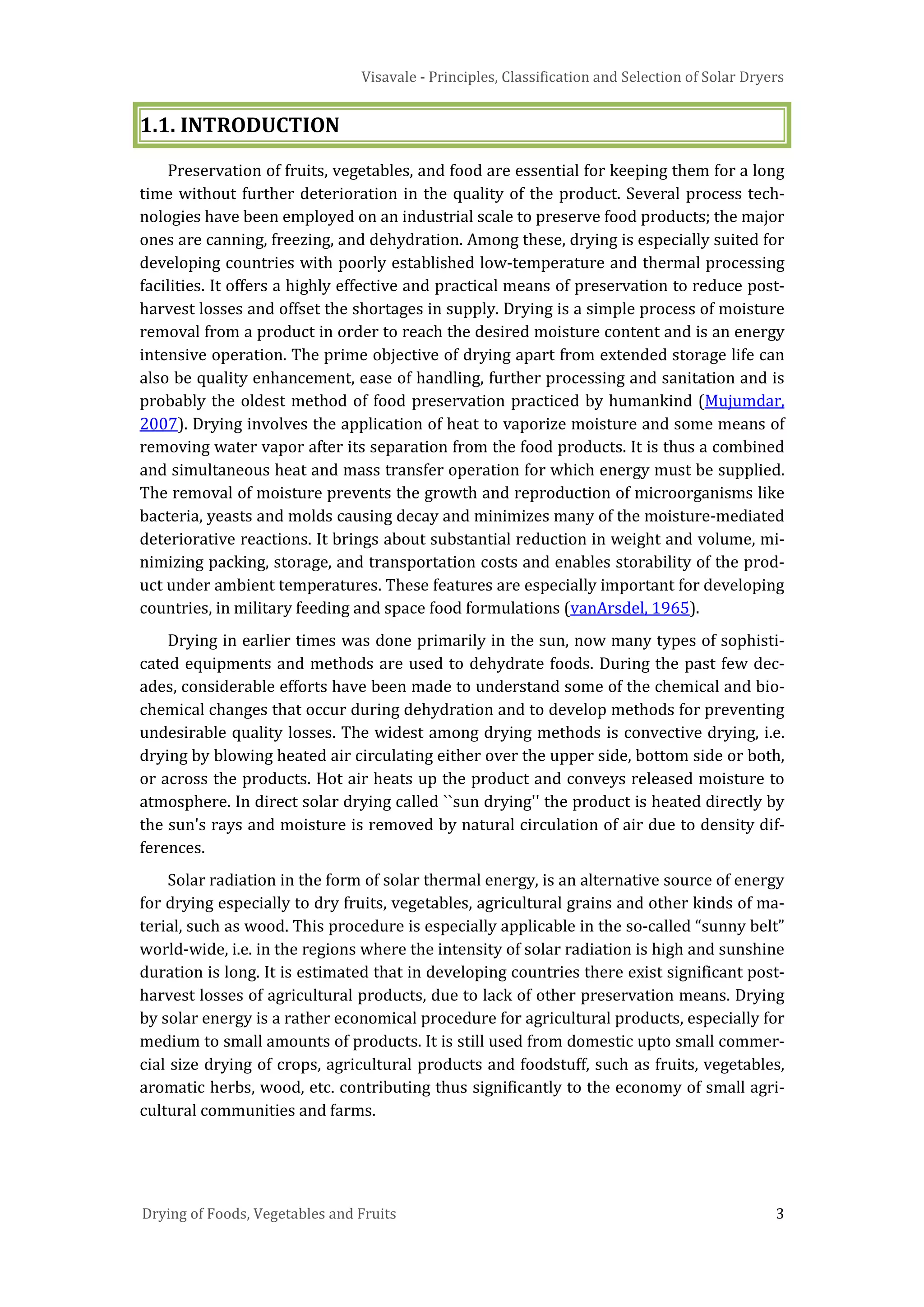 Visavale - Principles, Classification and Selection of Solar Dryers
Drying of Foods, Vegetables and Fruits 3
1.1. INTRODUCTION
Preservation of fruits, vegetables, and food are essential for keeping them for a long
time without further deterioration in the quality of the product. Several process tech-
nologies have been employed on an industrial scale to preserve food products; the major
ones are canning, freezing, and dehydration. Among these, drying is especially suited for
developing countries with poorly established low-temperature and thermal processing
facilities. It offers a highly effective and practical means of preservation to reduce post-
harvest losses and offset the shortages in supply. Drying is a simple process of moisture
removal from a product in order to reach the desired moisture content and is an energy
intensive operation. The prime objective of drying apart from extended storage life can
also be quality enhancement, ease of handling, further processing and sanitation and is
probably the oldest method of food preservation practiced by humankind (Mujumdar,
2007). Drying involves the application of heat to vaporize moisture and some means of
removing water vapor after its separation from the food products. It is thus a combined
and simultaneous heat and mass transfer operation for which energy must be supplied.
The removal of moisture prevents the growth and reproduction of microorganisms like
bacteria, yeasts and molds causing decay and minimizes many of the moisture-mediated
deteriorative reactions. It brings about substantial reduction in weight and volume, mi-
nimizing packing, storage, and transportation costs and enables storability of the prod-
uct under ambient temperatures. These features are especially important for developing
countries, in military feeding and space food formulations (vanArsdel, 1965).
Drying in earlier times was done primarily in the sun, now many types of sophisti-
cated equipments and methods are used to dehydrate foods. During the past few dec-
ades, considerable efforts have been made to understand some of the chemical and bio-
chemical changes that occur during dehydration and to develop methods for preventing
undesirable quality losses. The widest among drying methods is convective drying, i.e.
drying by blowing heated air circulating either over the upper side, bottom side or both,
or across the products. Hot air heats up the product and conveys released moisture to
atmosphere. In direct solar drying called ``sun drying'' the product is heated directly by
the sun's rays and moisture is removed by natural circulation of air due to density dif-
ferences.
Solar radiation in the form of solar thermal energy, is an alternative source of energy
for drying especially to dry fruits, vegetables, agricultural grains and other kinds of ma-
terial, such as wood. This procedure is especially applicable in the so-called “sunny belt”
world-wide, i.e. in the regions where the intensity of solar radiation is high and sunshine
duration is long. It is estimated that in developing countries there exist significant post-
harvest losses of agricultural products, due to lack of other preservation means. Drying
by solar energy is a rather economical procedure for agricultural products, especially for
medium to small amounts of products. It is still used from domestic upto small commer-
cial size drying of crops, agricultural products and foodstuff, such as fruits, vegetables,
aromatic herbs, wood, etc. contributing thus significantly to the economy of small agri-
cultural communities and farms.
 