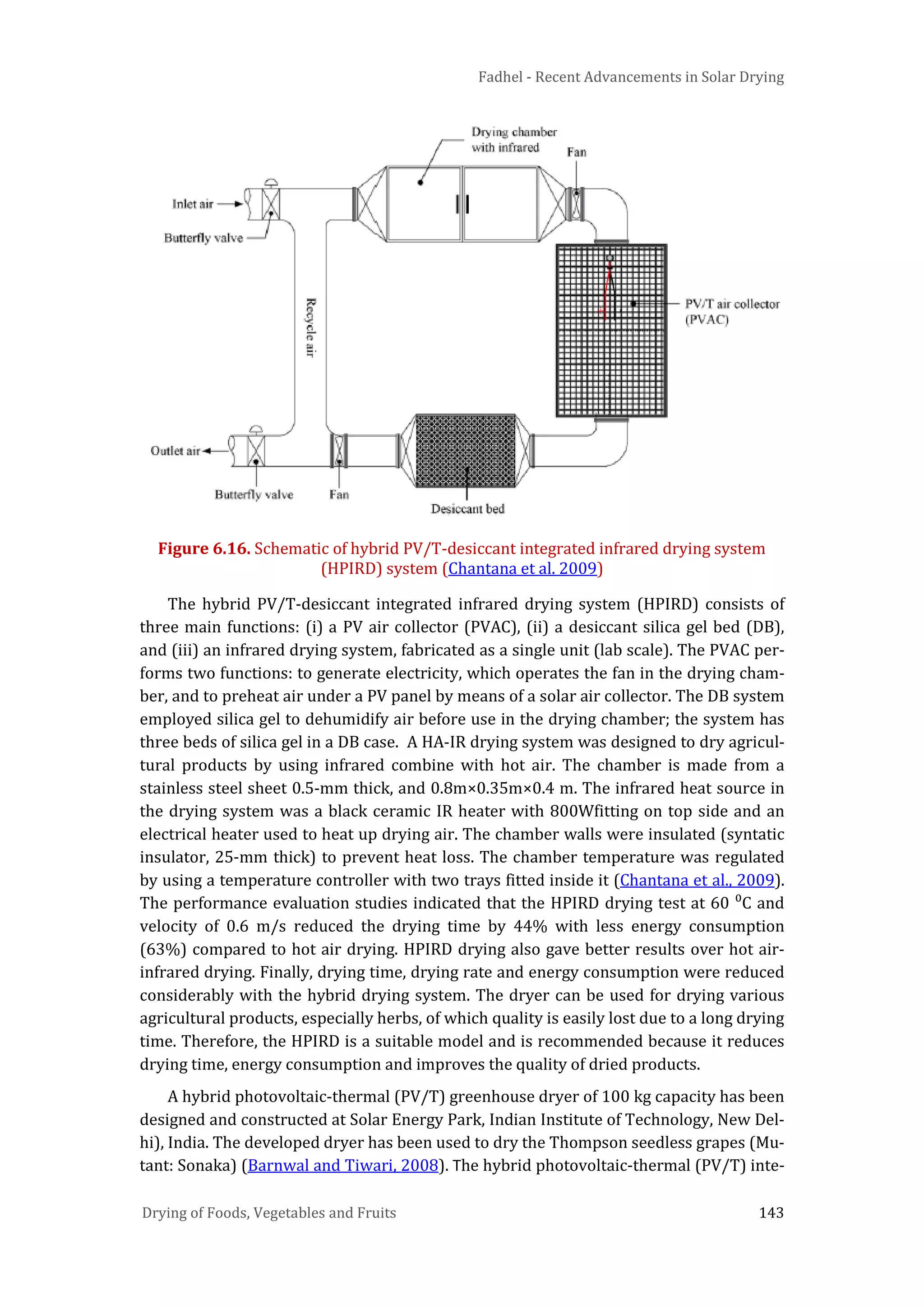 Fadhel - Recent Advancements in Solar Drying
Drying of Foods, Vegetables and Fruits 143
Figure 6.16. Schematic of hybrid PV/T-desiccant integrated infrared drying system
(HPIRD) system (Chantana et al. 2009)
The hybrid PV/T-desiccant integrated infrared drying system (HPIRD) consists of
three main functions: (i) a PV air collector (PVAC), (ii) a desiccant silica gel bed (DB),
and (iii) an infrared drying system, fabricated as a single unit (lab scale). The PVAC per-
forms two functions: to generate electricity, which operates the fan in the drying cham-
ber, and to preheat air under a PV panel by means of a solar air collector. The DB system
employed silica gel to dehumidify air before use in the drying chamber; the system has
three beds of silica gel in a DB case. A HA-IR drying system was designed to dry agricul-
tural products by using infrared combine with hot air. The chamber is made from a
stainless steel sheet 0.5-mm thick, and 0.8m×0.35m×0.4 m. The infrared heat source in
the drying system was a black ceramic IR heater with 800Wfitting on top side and an
electrical heater used to heat up drying air. The chamber walls were insulated (syntatic
insulator, 25-mm thick) to prevent heat loss. The chamber temperature was regulated
by using a temperature controller with two trays fitted inside it (Chantana et al., 2009).
The performance evaluation studies indicated that the HPIRD drying test at 60 ⁰C and
velocity of 0.6 m/s reduced the drying time by 44% with less energy consumption
(63%) compared to hot air drying. HPIRD drying also gave better results over hot air-
infrared drying. Finally, drying time, drying rate and energy consumption were reduced
considerably with the hybrid drying system. The dryer can be used for drying various
agricultural products, especially herbs, of which quality is easily lost due to a long drying
time. Therefore, the HPIRD is a suitable model and is recommended because it reduces
drying time, energy consumption and improves the quality of dried products.
A hybrid photovoltaic-thermal (PV/T) greenhouse dryer of 100 kg capacity has been
designed and constructed at Solar Energy Park, Indian Institute of Technology, New Del-
hi), India. The developed dryer has been used to dry the Thompson seedless grapes (Mu-
tant: Sonaka) (Barnwal and Tiwari, 2008). The hybrid photovoltaic-thermal (PV/T) inte-
 