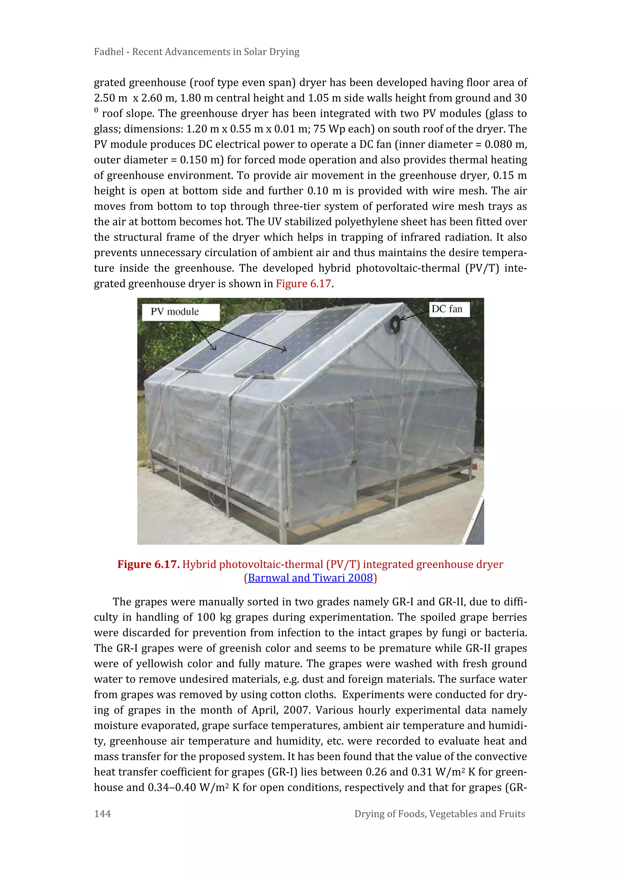 Fadhel - Recent Advancements in Solar Drying
144 Drying of Foods, Vegetables and Fruits
grated greenhouse (roof type even span) dryer has been developed having floor area of
2.50 m x 2.60 m, 1.80 m central height and 1.05 m side walls height from ground and 30
⁰ roof slope. The greenhouse dryer has been integrated with two PV modules (glass to
glass; dimensions: 1.20 m x 0.55 m x 0.01 m; 75 Wp each) on south roof of the dryer. The
PV module produces DC electrical power to operate a DC fan (inner diameter = 0.080 m,
outer diameter = 0.150 m) for forced mode operation and also provides thermal heating
of greenhouse environment. To provide air movement in the greenhouse dryer, 0.15 m
height is open at bottom side and further 0.10 m is provided with wire mesh. The air
moves from bottom to top through three-tier system of perforated wire mesh trays as
the air at bottom becomes hot. The UV stabilized polyethylene sheet has been fitted over
the structural frame of the dryer which helps in trapping of infrared radiation. It also
prevents unnecessary circulation of ambient air and thus maintains the desire tempera-
ture inside the greenhouse. The developed hybrid photovoltaic-thermal (PV/T) inte-
grated greenhouse dryer is shown in Figure 6.17.
Figure 6.17. Hybrid photovoltaic-thermal (PV/T) integrated greenhouse dryer
(Barnwal and Tiwari 2008)
The grapes were manually sorted in two grades namely GR-I and GR-II, due to diffi-
culty in handling of 100 kg grapes during experimentation. The spoiled grape berries
were discarded for prevention from infection to the intact grapes by fungi or bacteria.
The GR-I grapes were of greenish color and seems to be premature while GR-II grapes
were of yellowish color and fully mature. The grapes were washed with fresh ground
water to remove undesired materials, e.g. dust and foreign materials. The surface water
from grapes was removed by using cotton cloths. Experiments were conducted for dry-
ing of grapes in the month of April, 2007. Various hourly experimental data namely
moisture evaporated, grape surface temperatures, ambient air temperature and humidi-
ty, greenhouse air temperature and humidity, etc. were recorded to evaluate heat and
mass transfer for the proposed system. It has been found that the value of the convective
heat transfer coefficient for grapes (GR-I) lies between 0.26 and 0.31 W/m2 K for green-
house and 0.34–0.40 W/m2 K for open conditions, respectively and that for grapes (GR-
 