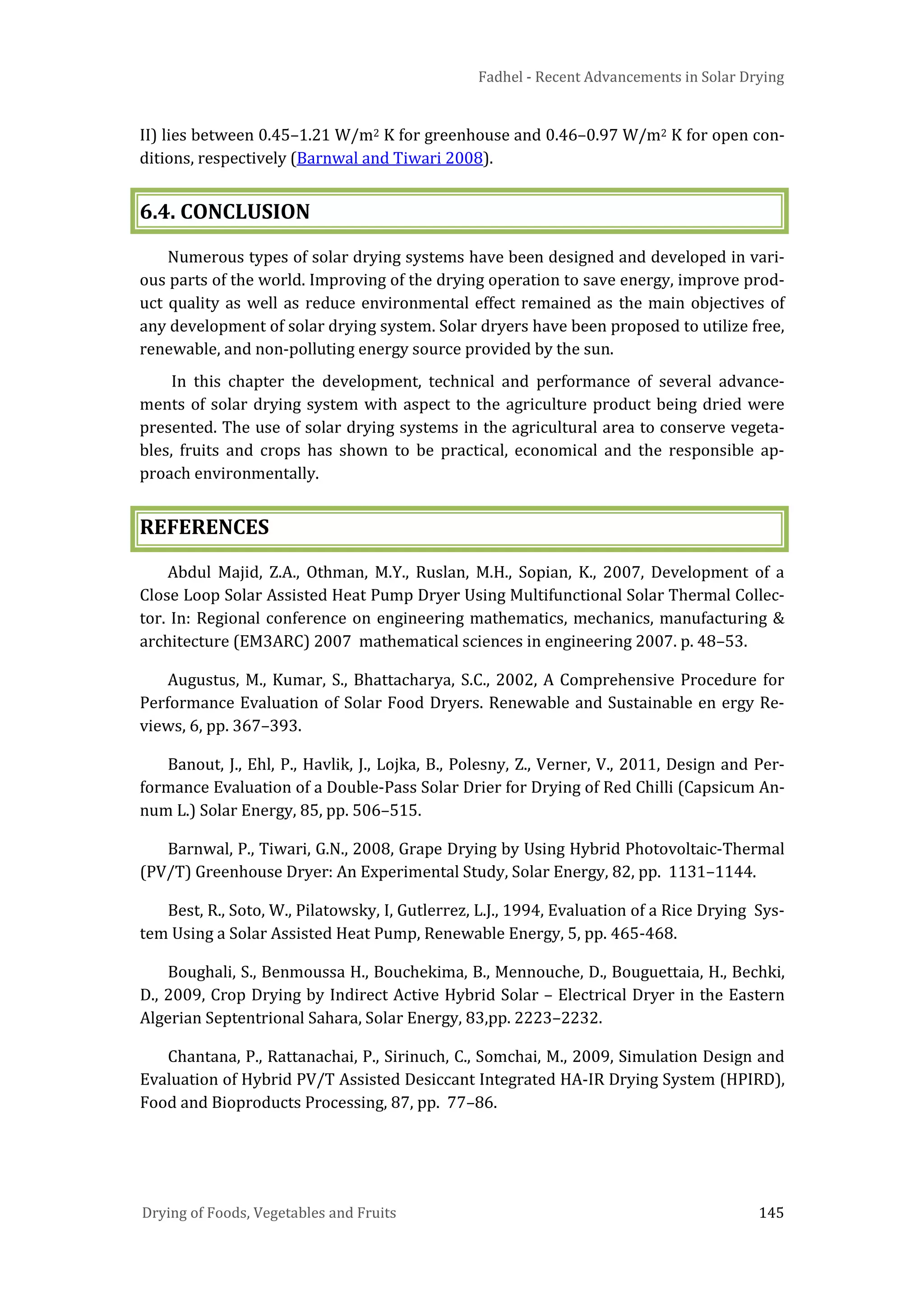 Fadhel - Recent Advancements in Solar Drying
Drying of Foods, Vegetables and Fruits 145
II) lies between 0.45–1.21 W/m2 K for greenhouse and 0.46–0.97 W/m2 K for open con-
ditions, respectively (Barnwal and Tiwari 2008).
6.4. CONCLUSION
Numerous types of solar drying systems have been designed and developed in vari-
ous parts of the world. Improving of the drying operation to save energy, improve prod-
uct quality as well as reduce environmental effect remained as the main objectives of
any development of solar drying system. Solar dryers have been proposed to utilize free,
renewable, and non-polluting energy source provided by the sun.
In this chapter the development, technical and performance of several advance-
ments of solar drying system with aspect to the agriculture product being dried were
presented. The use of solar drying systems in the agricultural area to conserve vegeta-
bles, fruits and crops has shown to be practical, economical and the responsible ap-
proach environmentally.
REFERENCES
Abdul Majid, Z.A., Othman, M.Y., Ruslan, M.H., Sopian, K., 2007, Development of a
Close Loop Solar Assisted Heat Pump Dryer Using Multifunctional Solar Thermal Collec-
tor. In: Regional conference on engineering mathematics, mechanics, manufacturing &
architecture (EM3ARC) 2007 mathematical sciences in engineering 2007. p. 48–53.
Augustus, M., Kumar, S., Bhattacharya, S.C., 2002, A Comprehensive Procedure for
Performance Evaluation of Solar Food Dryers. Renewable and Sustainable en ergy Re-
views, 6, pp. 367–393.
Banout, J., Ehl, P., Havlik, J., Lojka, B., Polesny, Z., Verner, V., 2011, Design and Per-
formance Evaluation of a Double-Pass Solar Drier for Drying of Red Chilli (Capsicum An-
num L.) Solar Energy, 85, pp. 506–515.
Barnwal, P., Tiwari, G.N., 2008, Grape Drying by Using Hybrid Photovoltaic-Thermal
(PV/T) Greenhouse Dryer: An Experimental Study, Solar Energy, 82, pp. 1131–1144.
Best, R., Soto, W., Pilatowsky, I, Gutlerrez, L.J., 1994, Evaluation of a Rice Drying Sys-
tem Using a Solar Assisted Heat Pump, Renewable Energy, 5, pp. 465-468.
Boughali, S., Benmoussa H., Bouchekima, B., Mennouche, D., Bouguettaia, H., Bechki,
D., 2009, Crop Drying by Indirect Active Hybrid Solar – Electrical Dryer in the Eastern
Algerian Septentrional Sahara, Solar Energy, 83,pp. 2223–2232.
Chantana, P., Rattanachai, P., Sirinuch, C., Somchai, M., 2009, Simulation Design and
Evaluation of Hybrid PV/T Assisted Desiccant Integrated HA-IR Drying System (HPIRD),
Food and Bioproducts Processing, 87, pp. 77–86.
 