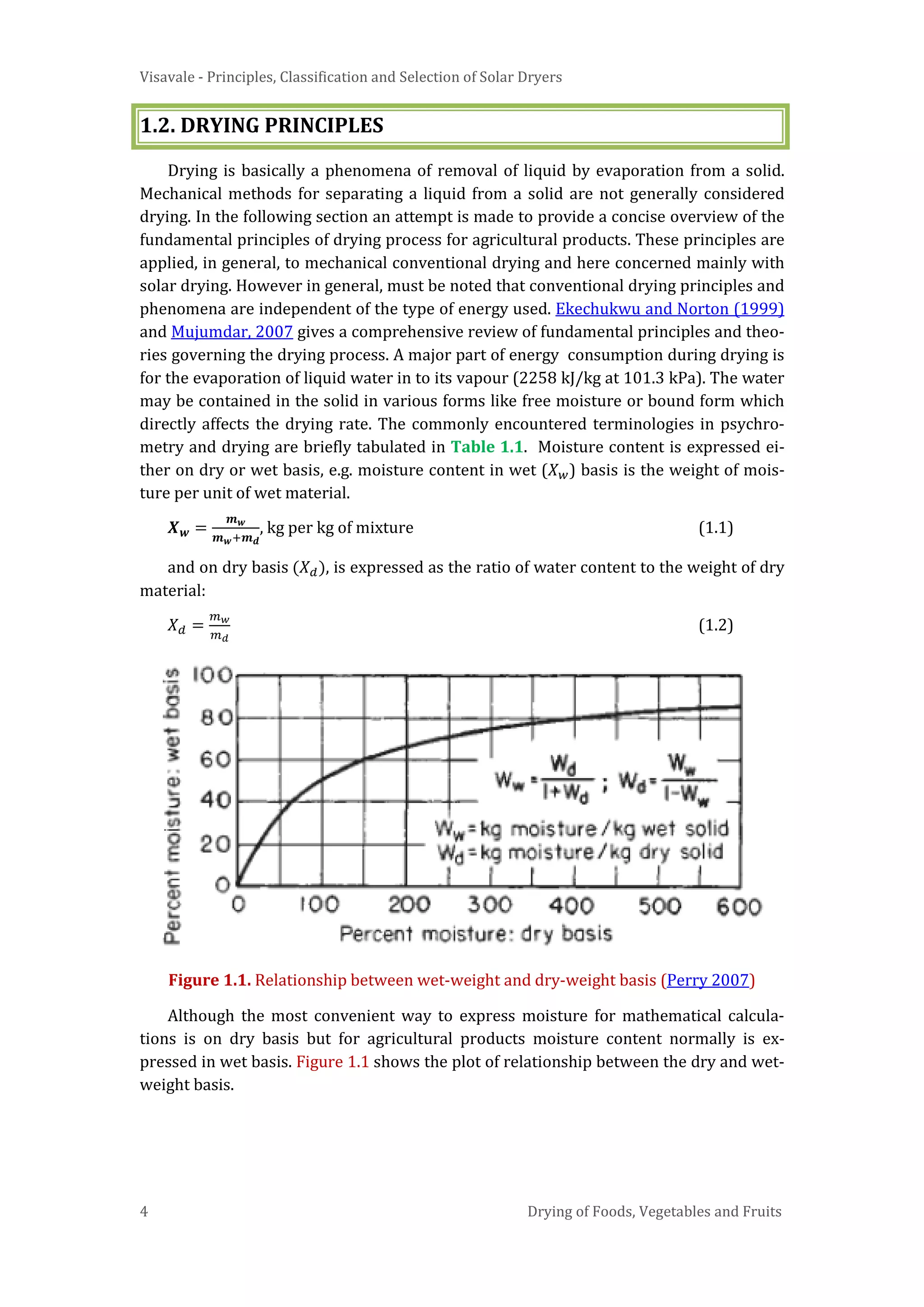 Visavale - Principles, Classification and Selection of Solar Dryers
4 Drying of Foods, Vegetables and Fruits
1.2. DRYING PRINCIPLES
Drying is basically a phenomena of removal of liquid by evaporation from a solid.
Mechanical methods for separating a liquid from a solid are not generally considered
drying. In the following section an attempt is made to provide a concise overview of the
fundamental principles of drying process for agricultural products. These principles are
applied, in general, to mechanical conventional drying and here concerned mainly with
solar drying. However in general, must be noted that conventional drying principles and
phenomena are independent of the type of energy used. Ekechukwu and Norton (1999)
and Mujumdar, 2007 gives a comprehensive review of fundamental principles and theo-
ries governing the drying process. A major part of energy consumption during drying is
for the evaporation of liquid water in to its vapour (2258 kJ/kg at 101.3 kPa). The water
may be contained in the solid in various forms like free moisture or bound form which
directly affects the drying rate. The commonly encountered terminologies in psychro-
metry and drying are briefly tabulated in Table 1.1. Moisture content is expressed ei-
ther on dry or wet basis, e.g. moisture content in wet (𝑋 𝑤) basis is the weight of mois-
ture per unit of wet material.
𝑿 𝒘 =
𝒎 𝒘
𝒎 𝒘+𝒎 𝒅
, kg per kg of mixture (1.1)
and on dry basis (𝑋 𝑑), is expressed as the ratio of water content to the weight of dry
material:
𝑋 𝑑 =
𝑚 𝑤
𝑚 𝑑
(1.2)
Figure 1.1. Relationship between wet-weight and dry-weight basis (Perry 2007)
Although the most convenient way to express moisture for mathematical calcula-
tions is on dry basis but for agricultural products moisture content normally is ex-
pressed in wet basis. Figure 1.1 shows the plot of relationship between the dry and wet-
weight basis.
 