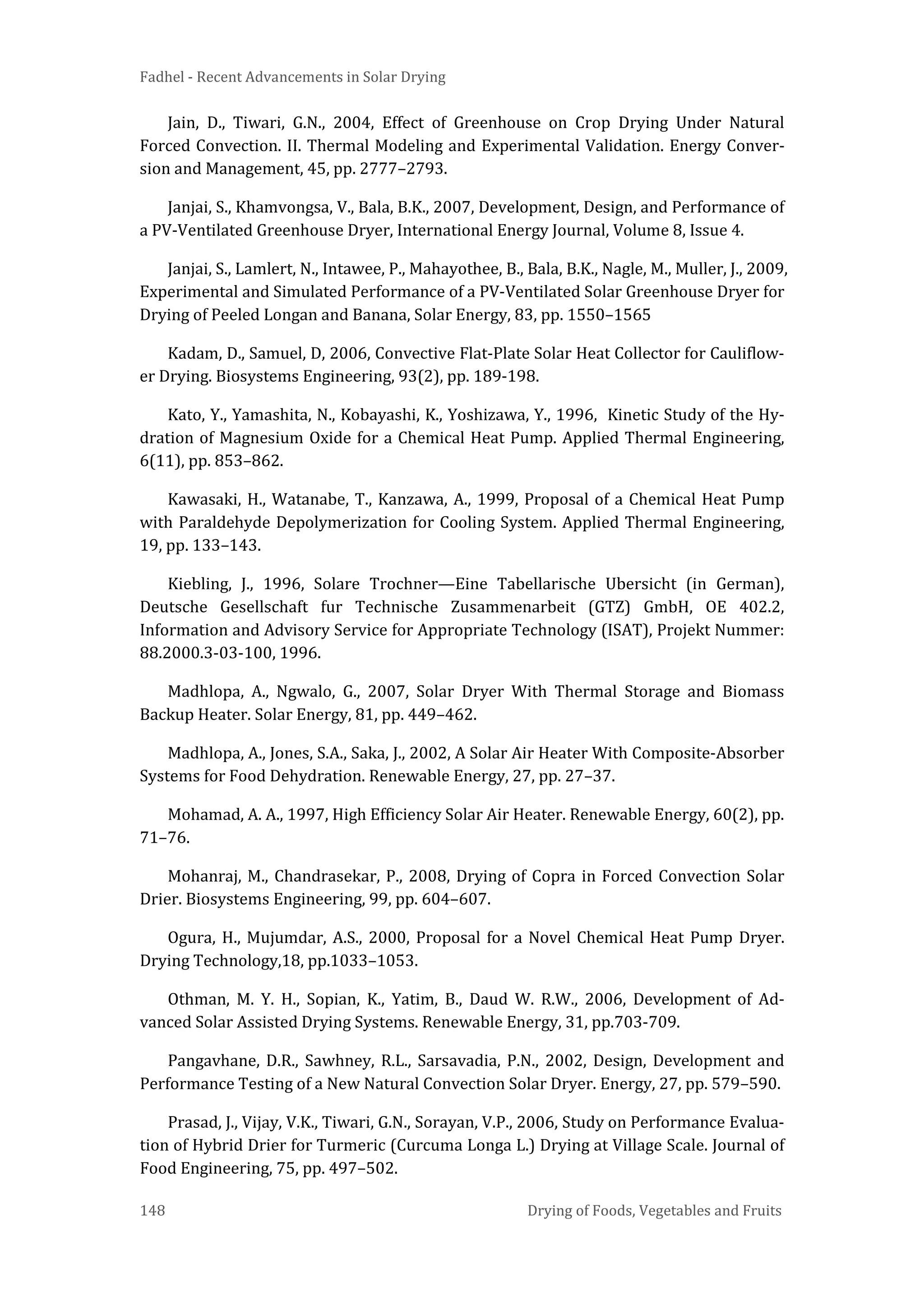 Fadhel - Recent Advancements in Solar Drying
148 Drying of Foods, Vegetables and Fruits
Jain, D., Tiwari, G.N., 2004, Effect of Greenhouse on Crop Drying Under Natural
Forced Convection. II. Thermal Modeling and Experimental Validation. Energy Conver-
sion and Management, 45, pp. 2777–2793.
Janjai, S., Khamvongsa, V., Bala, B.K., 2007, Development, Design, and Performance of
a PV-Ventilated Greenhouse Dryer, International Energy Journal, Volume 8, Issue 4.
Janjai, S., Lamlert, N., Intawee, P., Mahayothee, B., Bala, B.K., Nagle, M., Muller, J., 2009,
Experimental and Simulated Performance of a PV-Ventilated Solar Greenhouse Dryer for
Drying of Peeled Longan and Banana, Solar Energy, 83, pp. 1550–1565
Kadam, D., Samuel, D, 2006, Convective Flat-Plate Solar Heat Collector for Cauliflow-
er Drying. Biosystems Engineering, 93(2), pp. 189-198.
Kato, Y., Yamashita, N., Kobayashi, K., Yoshizawa, Y., 1996, Kinetic Study of the Hy-
dration of Magnesium Oxide for a Chemical Heat Pump. Applied Thermal Engineering,
6(11), pp. 853–862.
Kawasaki, H., Watanabe, T., Kanzawa, A., 1999, Proposal of a Chemical Heat Pump
with Paraldehyde Depolymerization for Cooling System. Applied Thermal Engineering,
19, pp. 133–143.
Kiebling, J., 1996, Solare Trochner—Eine Tabellarische Ubersicht (in German),
Deutsche Gesellschaft fur Technische Zusammenarbeit (GTZ) GmbH, OE 402.2,
Information and Advisory Service for Appropriate Technology (ISAT), Projekt Nummer:
88.2000.3-03-100, 1996.
Madhlopa, A., Ngwalo, G., 2007, Solar Dryer With Thermal Storage and Biomass
Backup Heater. Solar Energy, 81, pp. 449–462.
Madhlopa, A., Jones, S.A., Saka, J., 2002, A Solar Air Heater With Composite-Absorber
Systems for Food Dehydration. Renewable Energy, 27, pp. 27–37.
Mohamad, A. A., 1997, High Efficiency Solar Air Heater. Renewable Energy, 60(2), pp.
71–76.
Mohanraj, M., Chandrasekar, P., 2008, Drying of Copra in Forced Convection Solar
Drier. Biosystems Engineering, 99, pp. 604–607.
Ogura, H., Mujumdar, A.S., 2000, Proposal for a Novel Chemical Heat Pump Dryer.
Drying Technology,18, pp.1033–1053.
Othman, M. Y. H., Sopian, K., Yatim, B., Daud W. R.W., 2006, Development of Ad-
vanced Solar Assisted Drying Systems. Renewable Energy, 31, pp.703-709.
Pangavhane, D.R., Sawhney, R.L., Sarsavadia, P.N., 2002, Design, Development and
Performance Testing of a New Natural Convection Solar Dryer. Energy, 27, pp. 579–590.
Prasad, J., Vijay, V.K., Tiwari, G.N., Sorayan, V.P., 2006, Study on Performance Evalua-
tion of Hybrid Drier for Turmeric (Curcuma Longa L.) Drying at Village Scale. Journal of
Food Engineering, 75, pp. 497–502.
 