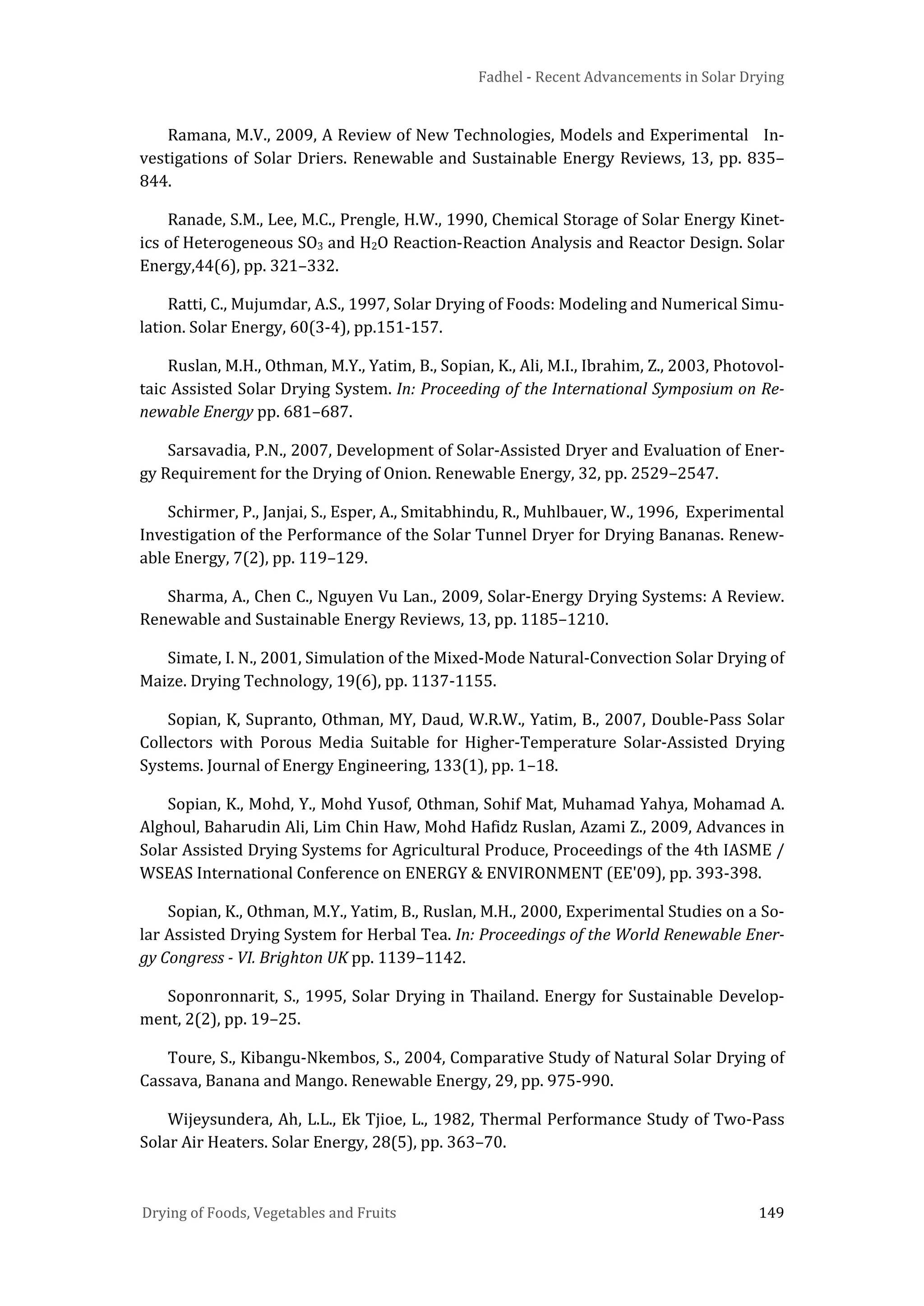Fadhel - Recent Advancements in Solar Drying
Drying of Foods, Vegetables and Fruits 149
Ramana, M.V., 2009, A Review of New Technologies, Models and Experimental In-
vestigations of Solar Driers. Renewable and Sustainable Energy Reviews, 13, pp. 835–
844.
Ranade, S.M., Lee, M.C., Prengle, H.W., 1990, Chemical Storage of Solar Energy Kinet-
ics of Heterogeneous SO3 and H2O Reaction-Reaction Analysis and Reactor Design. Solar
Energy,44(6), pp. 321–332.
Ratti, C., Mujumdar, A.S., 1997, Solar Drying of Foods: Modeling and Numerical Simu-
lation. Solar Energy, 60(3-4), pp.151-157.
Ruslan, M.H., Othman, M.Y., Yatim, B., Sopian, K., Ali, M.I., Ibrahim, Z., 2003, Photovol-
taic Assisted Solar Drying System. In: Proceeding of the International Symposium on Re-
newable Energy pp. 681–687.
Sarsavadia, P.N., 2007, Development of Solar-Assisted Dryer and Evaluation of Ener-
gy Requirement for the Drying of Onion. Renewable Energy, 32, pp. 2529–2547.
Schirmer, P., Janjai, S., Esper, A., Smitabhindu, R., Muhlbauer, W., 1996, Experimental
Investigation of the Performance of the Solar Tunnel Dryer for Drying Bananas. Renew-
able Energy, 7(2), pp. 119–129.
Sharma, A., Chen C., Nguyen Vu Lan., 2009, Solar-Energy Drying Systems: A Review.
Renewable and Sustainable Energy Reviews, 13, pp. 1185–1210.
Simate, I. N., 2001, Simulation of the Mixed-Mode Natural-Convection Solar Drying of
Maize. Drying Technology, 19(6), pp. 1137-1155.
Sopian, K, Supranto, Othman, MY, Daud, W.R.W., Yatim, B., 2007, Double-Pass Solar
Collectors with Porous Media Suitable for Higher-Temperature Solar-Assisted Drying
Systems. Journal of Energy Engineering, 133(1), pp. 1–18.
Sopian, K., Mohd, Y., Mohd Yusof, Othman, Sohif Mat, Muhamad Yahya, Mohamad A.
Alghoul, Baharudin Ali, Lim Chin Haw, Mohd Hafidz Ruslan, Azami Z., 2009, Advances in
Solar Assisted Drying Systems for Agricultural Produce, Proceedings of the 4th IASME /
WSEAS International Conference on ENERGY & ENVIRONMENT (EE'09), pp. 393-398.
Sopian, K., Othman, M.Y., Yatim, B., Ruslan, M.H., 2000, Experimental Studies on a So-
lar Assisted Drying System for Herbal Tea. In: Proceedings of the World Renewable Ener-
gy Congress - VI. Brighton UK pp. 1139–1142.
Soponronnarit, S., 1995, Solar Drying in Thailand. Energy for Sustainable Develop-
ment, 2(2), pp. 19–25.
Toure, S., Kibangu-Nkembos, S., 2004, Comparative Study of Natural Solar Drying of
Cassava, Banana and Mango. Renewable Energy, 29, pp. 975-990.
Wijeysundera, Ah, L.L., Ek Tjioe, L., 1982, Thermal Performance Study of Two-Pass
Solar Air Heaters. Solar Energy, 28(5), pp. 363–70.
 