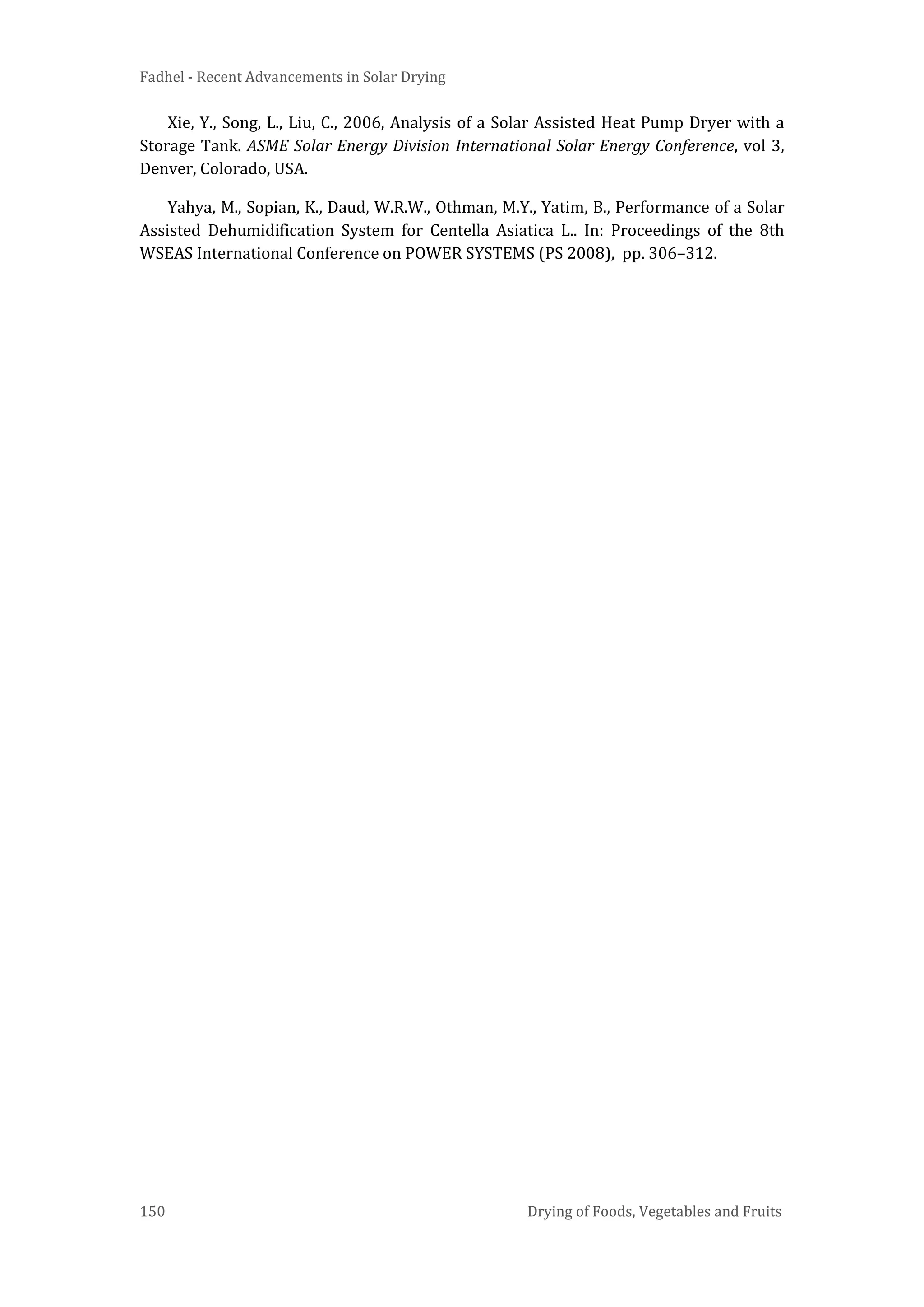 Fadhel - Recent Advancements in Solar Drying
150 Drying of Foods, Vegetables and Fruits
Xie, Y., Song, L., Liu, C., 2006, Analysis of a Solar Assisted Heat Pump Dryer with a
Storage Tank. ASME Solar Energy Division International Solar Energy Conference, vol 3,
Denver, Colorado, USA.
Yahya, M., Sopian, K., Daud, W.R.W., Othman, M.Y., Yatim, B., Performance of a Solar
Assisted Dehumidification System for Centella Asiatica L.. In: Proceedings of the 8th
WSEAS International Conference on POWER SYSTEMS (PS 2008), pp. 306–312.
 