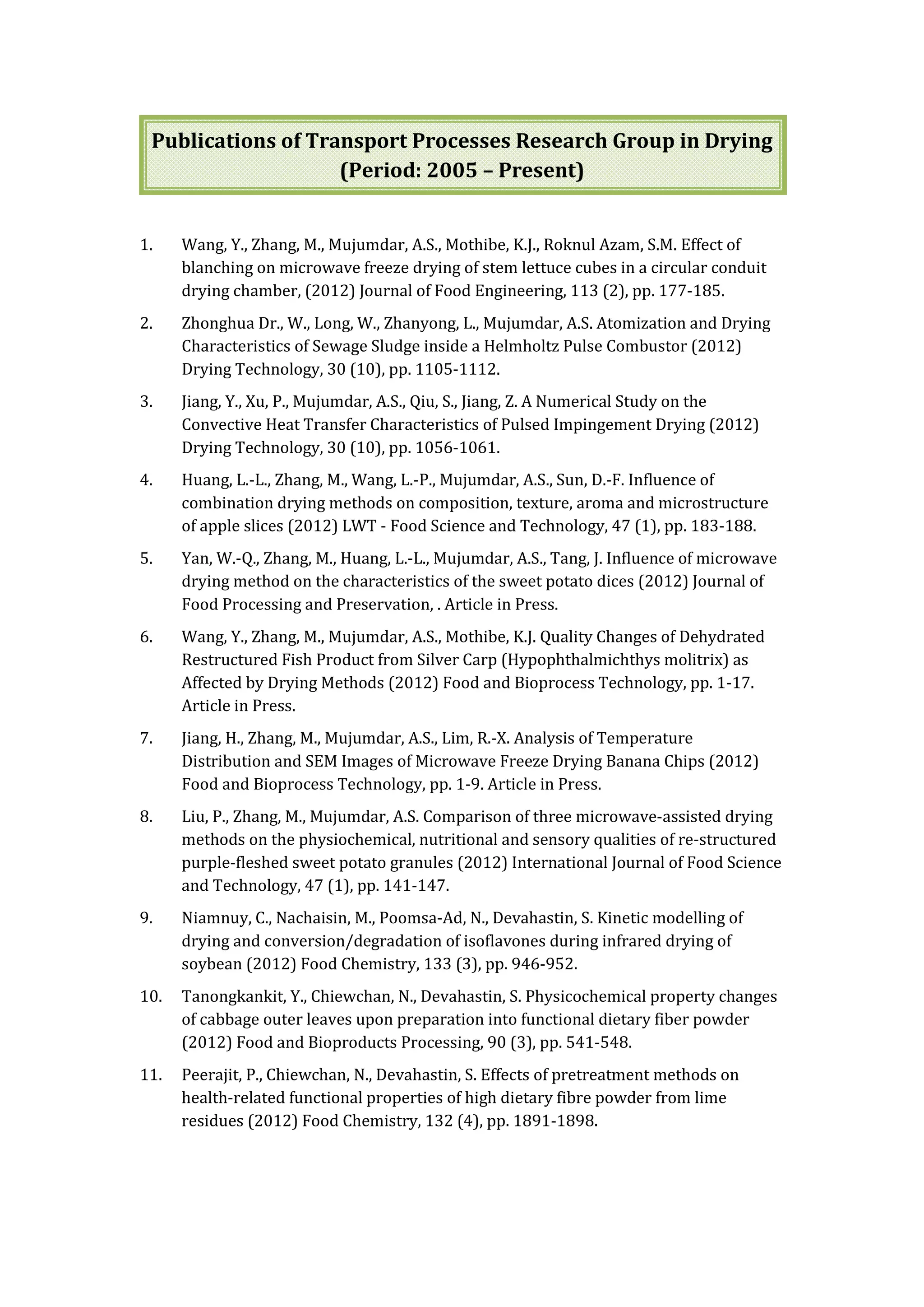 Publications of Transport Processes Research Group in Drying
(Period: 2005 – Present)
1. Wang, Y., Zhang, M., Mujumdar, A.S., Mothibe, K.J., Roknul Azam, S.M. Effect of
blanching on microwave freeze drying of stem lettuce cubes in a circular conduit
drying chamber, (2012) Journal of Food Engineering, 113 (2), pp. 177-185.
2. Zhonghua Dr., W., Long, W., Zhanyong, L., Mujumdar, A.S. Atomization and Drying
Characteristics of Sewage Sludge inside a Helmholtz Pulse Combustor (2012)
Drying Technology, 30 (10), pp. 1105-1112.
3. Jiang, Y., Xu, P., Mujumdar, A.S., Qiu, S., Jiang, Z. A Numerical Study on the
Convective Heat Transfer Characteristics of Pulsed Impingement Drying (2012)
Drying Technology, 30 (10), pp. 1056-1061.
4. Huang, L.-L., Zhang, M., Wang, L.-P., Mujumdar, A.S., Sun, D.-F. Influence of
combination drying methods on composition, texture, aroma and microstructure
of apple slices (2012) LWT - Food Science and Technology, 47 (1), pp. 183-188.
5. Yan, W.-Q., Zhang, M., Huang, L.-L., Mujumdar, A.S., Tang, J. Influence of microwave
drying method on the characteristics of the sweet potato dices (2012) Journal of
Food Processing and Preservation, . Article in Press.
6. Wang, Y., Zhang, M., Mujumdar, A.S., Mothibe, K.J. Quality Changes of Dehydrated
Restructured Fish Product from Silver Carp (Hypophthalmichthys molitrix) as
Affected by Drying Methods (2012) Food and Bioprocess Technology, pp. 1-17.
Article in Press.
7. Jiang, H., Zhang, M., Mujumdar, A.S., Lim, R.-X. Analysis of Temperature
Distribution and SEM Images of Microwave Freeze Drying Banana Chips (2012)
Food and Bioprocess Technology, pp. 1-9. Article in Press.
8. Liu, P., Zhang, M., Mujumdar, A.S. Comparison of three microwave-assisted drying
methods on the physiochemical, nutritional and sensory qualities of re-structured
purple-fleshed sweet potato granules (2012) International Journal of Food Science
and Technology, 47 (1), pp. 141-147.
9. Niamnuy, C., Nachaisin, M., Poomsa-Ad, N., Devahastin, S. Kinetic modelling of
drying and conversion/degradation of isoflavones during infrared drying of
soybean (2012) Food Chemistry, 133 (3), pp. 946-952.
10. Tanongkankit, Y., Chiewchan, N., Devahastin, S. Physicochemical property changes
of cabbage outer leaves upon preparation into functional dietary fiber powder
(2012) Food and Bioproducts Processing, 90 (3), pp. 541-548.
11. Peerajit, P., Chiewchan, N., Devahastin, S. Effects of pretreatment methods on
health-related functional properties of high dietary fibre powder from lime
residues (2012) Food Chemistry, 132 (4), pp. 1891-1898.
 