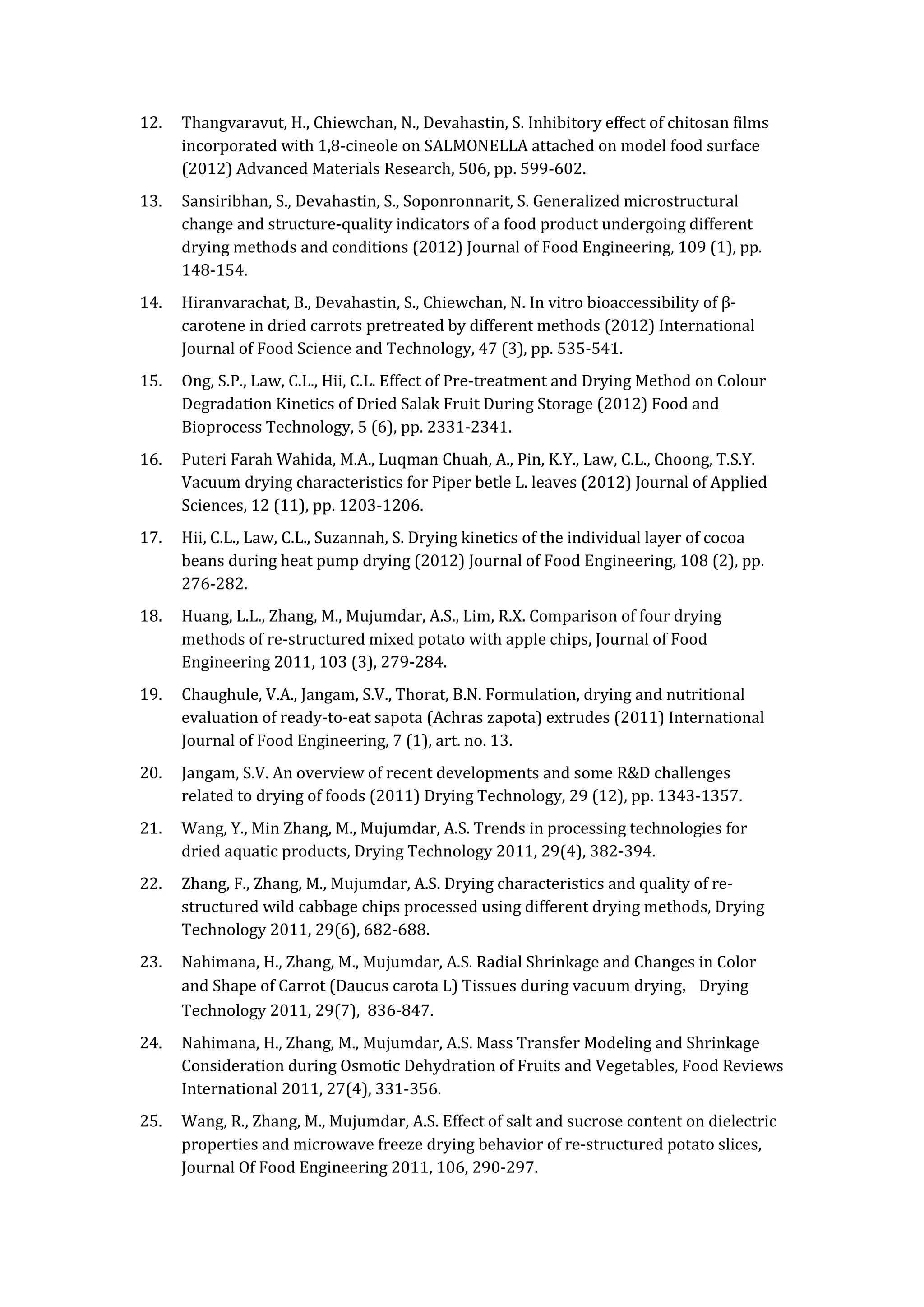12. Thangvaravut, H., Chiewchan, N., Devahastin, S. Inhibitory effect of chitosan films
incorporated with 1,8-cineole on SALMONELLA attached on model food surface
(2012) Advanced Materials Research, 506, pp. 599-602.
13. Sansiribhan, S., Devahastin, S., Soponronnarit, S. Generalized microstructural
change and structure-quality indicators of a food product undergoing different
drying methods and conditions (2012) Journal of Food Engineering, 109 (1), pp.
148-154.
14. Hiranvarachat, B., Devahastin, S., Chiewchan, N. In vitro bioaccessibility of β-
carotene in dried carrots pretreated by different methods (2012) International
Journal of Food Science and Technology, 47 (3), pp. 535-541.
15. Ong, S.P., Law, C.L., Hii, C.L. Effect of Pre-treatment and Drying Method on Colour
Degradation Kinetics of Dried Salak Fruit During Storage (2012) Food and
Bioprocess Technology, 5 (6), pp. 2331-2341.
16. Puteri Farah Wahida, M.A., Luqman Chuah, A., Pin, K.Y., Law, C.L., Choong, T.S.Y.
Vacuum drying characteristics for Piper betle L. leaves (2012) Journal of Applied
Sciences, 12 (11), pp. 1203-1206.
17. Hii, C.L., Law, C.L., Suzannah, S. Drying kinetics of the individual layer of cocoa
beans during heat pump drying (2012) Journal of Food Engineering, 108 (2), pp.
276-282.
18. Huang, L.L., Zhang, M., Mujumdar, A.S., Lim, R.X. Comparison of four drying
methods of re-structured mixed potato with apple chips, Journal of Food
Engineering 2011, 103 (3), 279-284.
19. Chaughule, V.A., Jangam, S.V., Thorat, B.N. Formulation, drying and nutritional
evaluation of ready-to-eat sapota (Achras zapota) extrudes (2011) International
Journal of Food Engineering, 7 (1), art. no. 13.
20. Jangam, S.V. An overview of recent developments and some R&D challenges
related to drying of foods (2011) Drying Technology, 29 (12), pp. 1343-1357.
21. Wang, Y., Min Zhang, M., Mujumdar, A.S. Trends in processing technologies for
dried aquatic products, Drying Technology 2011, 29(4), 382-394.
22. Zhang, F., Zhang, M., Mujumdar, A.S. Drying characteristics and quality of re-
structured wild cabbage chips processed using different drying methods, Drying
Technology 2011, 29(6), 682-688.
23. Nahimana, H., Zhang, M., Mujumdar, A.S. Radial Shrinkage and Changes in Color
and Shape of Carrot (Daucus carota L) Tissues during vacuum drying, Drying
Technology 2011, 29(7), 836-847.
24. Nahimana, H., Zhang, M., Mujumdar, A.S. Mass Transfer Modeling and Shrinkage
Consideration during Osmotic Dehydration of Fruits and Vegetables, Food Reviews
International 2011, 27(4), 331-356.
25. Wang, R., Zhang, M., Mujumdar, A.S. Effect of salt and sucrose content on dielectric
properties and microwave freeze drying behavior of re-structured potato slices,
Journal Of Food Engineering 2011, 106, 290-297.
 