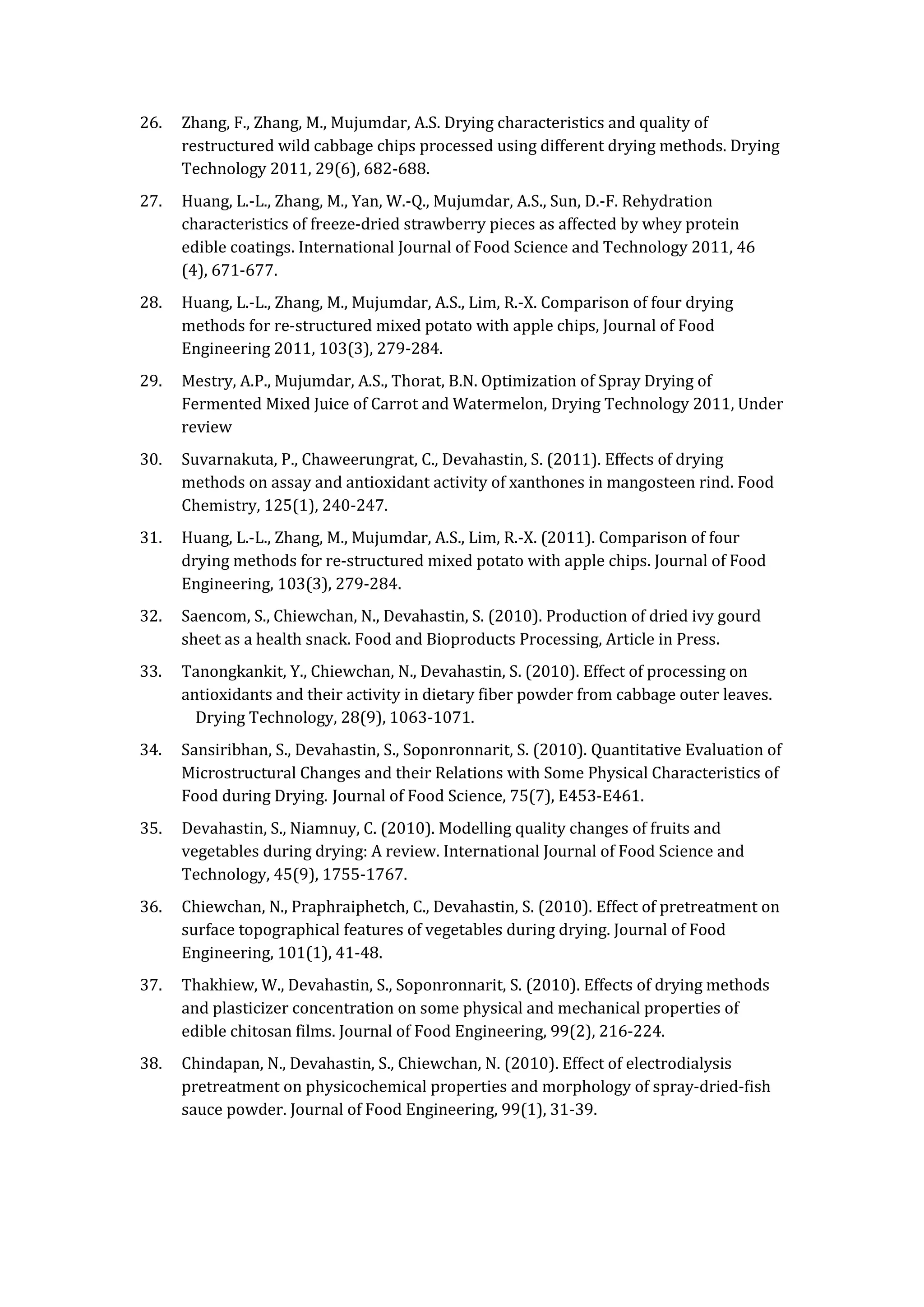 26. Zhang, F., Zhang, M., Mujumdar, A.S. Drying characteristics and quality of
restructured wild cabbage chips processed using different drying methods. Drying
Technology 2011, 29(6), 682-688.
27. Huang, L.-L., Zhang, M., Yan, W.-Q., Mujumdar, A.S., Sun, D.-F. Rehydration
characteristics of freeze-dried strawberry pieces as affected by whey protein
edible coatings. International Journal of Food Science and Technology 2011, 46
(4), 671-677.
28. Huang, L.-L., Zhang, M., Mujumdar, A.S., Lim, R.-X. Comparison of four drying
methods for re-structured mixed potato with apple chips, Journal of Food
Engineering 2011, 103(3), 279-284.
29. Mestry, A.P., Mujumdar, A.S., Thorat, B.N. Optimization of Spray Drying of
Fermented Mixed Juice of Carrot and Watermelon, Drying Technology 2011, Under
review
30. Suvarnakuta, P., Chaweerungrat, C., Devahastin, S. (2011). Effects of drying
methods on assay and antioxidant activity of xanthones in mangosteen rind. Food
Chemistry, 125(1), 240-247.
31. Huang, L.-L., Zhang, M., Mujumdar, A.S., Lim, R.-X. (2011). Comparison of four
drying methods for re-structured mixed potato with apple chips. Journal of Food
Engineering, 103(3), 279-284.
32. Saencom, S., Chiewchan, N., Devahastin, S. (2010). Production of dried ivy gourd
sheet as a health snack. Food and Bioproducts Processing, Article in Press.
33. Tanongkankit, Y., Chiewchan, N., Devahastin, S. (2010). Effect of processing on
antioxidants and their activity in dietary fiber powder from cabbage outer leaves.
Drying Technology, 28(9), 1063-1071.
34. Sansiribhan, S., Devahastin, S., Soponronnarit, S. (2010). Quantitative Evaluation of
Microstructural Changes and their Relations with Some Physical Characteristics of
Food during Drying. Journal of Food Science, 75(7), E453-E461.
35. Devahastin, S., Niamnuy, C. (2010). Modelling quality changes of fruits and
vegetables during drying: A review. International Journal of Food Science and
Technology, 45(9), 1755-1767.
36. Chiewchan, N., Praphraiphetch, C., Devahastin, S. (2010). Effect of pretreatment on
surface topographical features of vegetables during drying. Journal of Food
Engineering, 101(1), 41-48.
37. Thakhiew, W., Devahastin, S., Soponronnarit, S. (2010). Effects of drying methods
and plasticizer concentration on some physical and mechanical properties of
edible chitosan films. Journal of Food Engineering, 99(2), 216-224.
38. Chindapan, N., Devahastin, S., Chiewchan, N. (2010). Effect of electrodialysis
pretreatment on physicochemical properties and morphology of spray-dried-fish
sauce powder. Journal of Food Engineering, 99(1), 31-39.
 