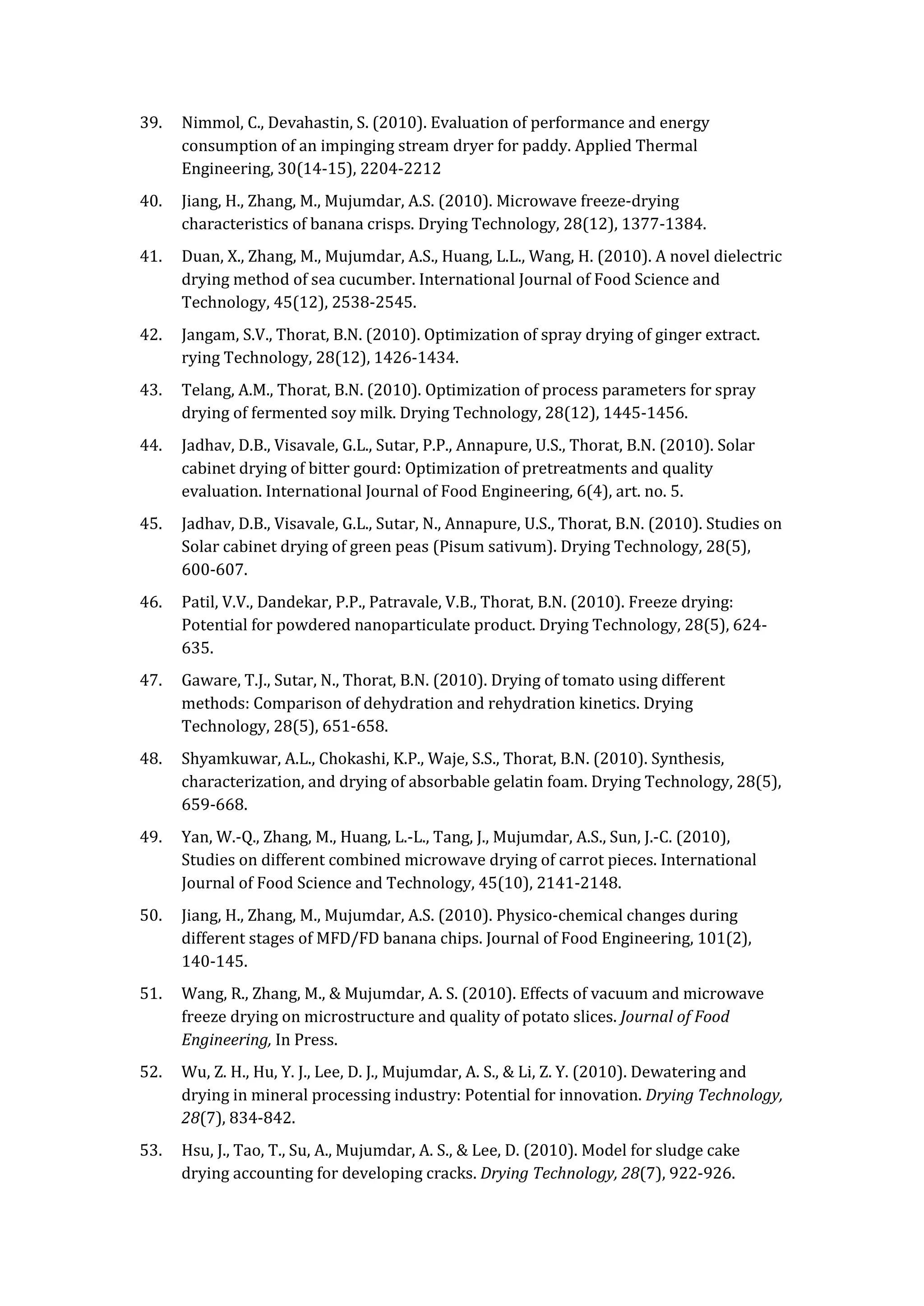 39. Nimmol, C., Devahastin, S. (2010). Evaluation of performance and energy
consumption of an impinging stream dryer for paddy. Applied Thermal
Engineering, 30(14-15), 2204-2212
40. Jiang, H., Zhang, M., Mujumdar, A.S. (2010). Microwave freeze-drying
characteristics of banana crisps. Drying Technology, 28(12), 1377-1384.
41. Duan, X., Zhang, M., Mujumdar, A.S., Huang, L.L., Wang, H. (2010). A novel dielectric
drying method of sea cucumber. International Journal of Food Science and
Technology, 45(12), 2538-2545.
42. Jangam, S.V., Thorat, B.N. (2010). Optimization of spray drying of ginger extract.
rying Technology, 28(12), 1426-1434.
43. Telang, A.M., Thorat, B.N. (2010). Optimization of process parameters for spray
drying of fermented soy milk. Drying Technology, 28(12), 1445-1456.
44. Jadhav, D.B., Visavale, G.L., Sutar, P.P., Annapure, U.S., Thorat, B.N. (2010). Solar
cabinet drying of bitter gourd: Optimization of pretreatments and quality
evaluation. International Journal of Food Engineering, 6(4), art. no. 5.
45. Jadhav, D.B., Visavale, G.L., Sutar, N., Annapure, U.S., Thorat, B.N. (2010). Studies on
Solar cabinet drying of green peas (Pisum sativum). Drying Technology, 28(5),
600-607.
46. Patil, V.V., Dandekar, P.P., Patravale, V.B., Thorat, B.N. (2010). Freeze drying:
Potential for powdered nanoparticulate product. Drying Technology, 28(5), 624-
635.
47. Gaware, T.J., Sutar, N., Thorat, B.N. (2010). Drying of tomato using different
methods: Comparison of dehydration and rehydration kinetics. Drying
Technology, 28(5), 651-658.
48. Shyamkuwar, A.L., Chokashi, K.P., Waje, S.S., Thorat, B.N. (2010). Synthesis,
characterization, and drying of absorbable gelatin foam. Drying Technology, 28(5),
659-668.
49. Yan, W.-Q., Zhang, M., Huang, L.-L., Tang, J., Mujumdar, A.S., Sun, J.-C. (2010),
Studies on different combined microwave drying of carrot pieces. International
Journal of Food Science and Technology, 45(10), 2141-2148.
50. Jiang, H., Zhang, M., Mujumdar, A.S. (2010). Physico-chemical changes during
different stages of MFD/FD banana chips. Journal of Food Engineering, 101(2),
140-145.
51. Wang, R., Zhang, M., & Mujumdar, A. S. (2010). Effects of vacuum and microwave
freeze drying on microstructure and quality of potato slices. Journal of Food
Engineering, In Press.
52. Wu, Z. H., Hu, Y. J., Lee, D. J., Mujumdar, A. S., & Li, Z. Y. (2010). Dewatering and
drying in mineral processing industry: Potential for innovation. Drying Technology,
28(7), 834-842.
53. Hsu, J., Tao, T., Su, A., Mujumdar, A. S., & Lee, D. (2010). Model for sludge cake
drying accounting for developing cracks. Drying Technology, 28(7), 922-926.
 