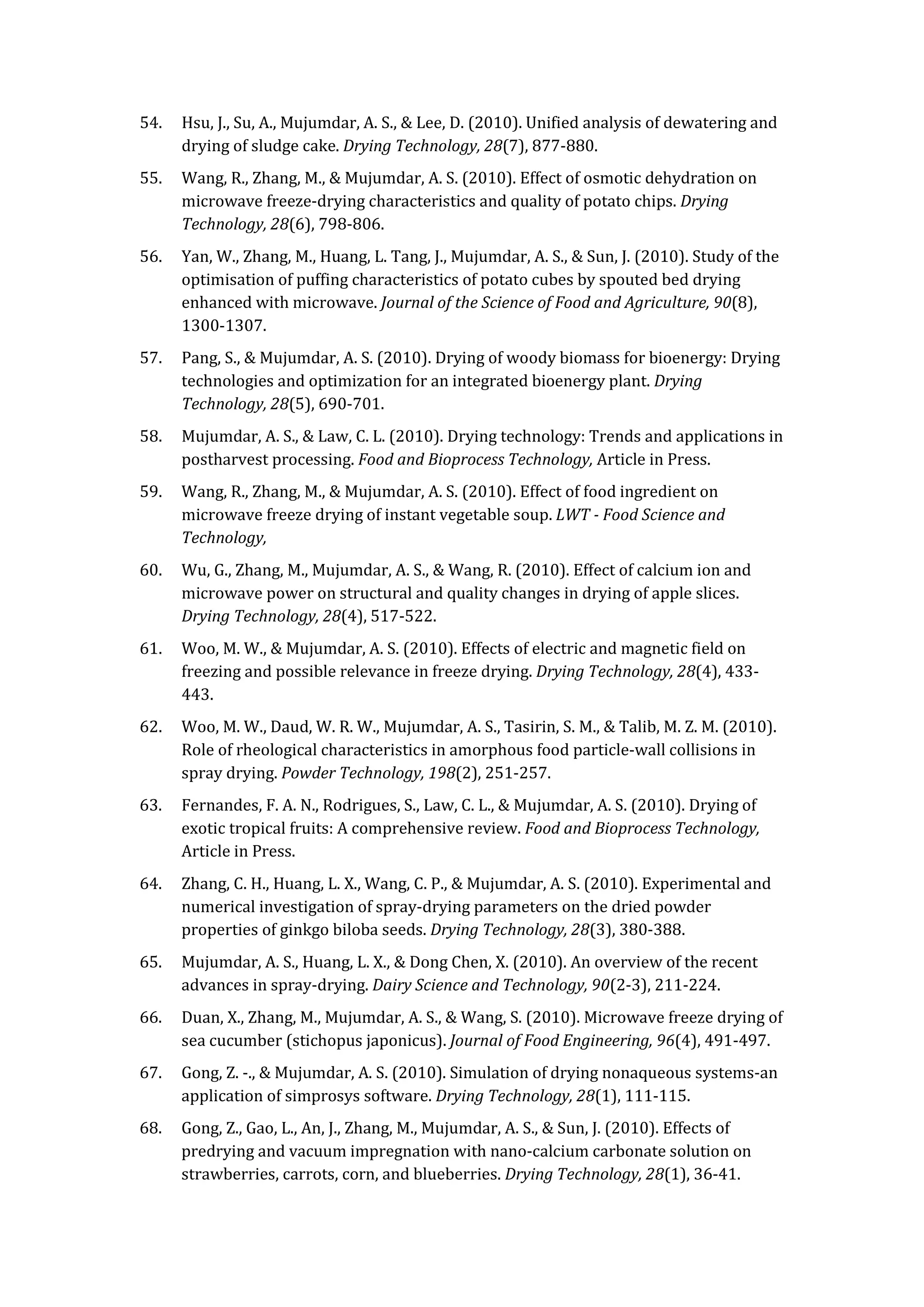 54. Hsu, J., Su, A., Mujumdar, A. S., & Lee, D. (2010). Unified analysis of dewatering and
drying of sludge cake. Drying Technology, 28(7), 877-880.
55. Wang, R., Zhang, M., & Mujumdar, A. S. (2010). Effect of osmotic dehydration on
microwave freeze-drying characteristics and quality of potato chips. Drying
Technology, 28(6), 798-806.
56. Yan, W., Zhang, M., Huang, L. Tang, J., Mujumdar, A. S., & Sun, J. (2010). Study of the
optimisation of puffing characteristics of potato cubes by spouted bed drying
enhanced with microwave. Journal of the Science of Food and Agriculture, 90(8),
1300-1307.
57. Pang, S., & Mujumdar, A. S. (2010). Drying of woody biomass for bioenergy: Drying
technologies and optimization for an integrated bioenergy plant. Drying
Technology, 28(5), 690-701.
58. Mujumdar, A. S., & Law, C. L. (2010). Drying technology: Trends and applications in
postharvest processing. Food and Bioprocess Technology, Article in Press.
59. Wang, R., Zhang, M., & Mujumdar, A. S. (2010). Effect of food ingredient on
microwave freeze drying of instant vegetable soup. LWT - Food Science and
Technology,
60. Wu, G., Zhang, M., Mujumdar, A. S., & Wang, R. (2010). Effect of calcium ion and
microwave power on structural and quality changes in drying of apple slices.
Drying Technology, 28(4), 517-522.
61. Woo, M. W., & Mujumdar, A. S. (2010). Effects of electric and magnetic field on
freezing and possible relevance in freeze drying. Drying Technology, 28(4), 433-
443.
62. Woo, M. W., Daud, W. R. W., Mujumdar, A. S., Tasirin, S. M., & Talib, M. Z. M. (2010).
Role of rheological characteristics in amorphous food particle-wall collisions in
spray drying. Powder Technology, 198(2), 251-257.
63. Fernandes, F. A. N., Rodrigues, S., Law, C. L., & Mujumdar, A. S. (2010). Drying of
exotic tropical fruits: A comprehensive review. Food and Bioprocess Technology,
Article in Press.
64. Zhang, C. H., Huang, L. X., Wang, C. P., & Mujumdar, A. S. (2010). Experimental and
numerical investigation of spray-drying parameters on the dried powder
properties of ginkgo biloba seeds. Drying Technology, 28(3), 380-388.
65. Mujumdar, A. S., Huang, L. X., & Dong Chen, X. (2010). An overview of the recent
advances in spray-drying. Dairy Science and Technology, 90(2-3), 211-224.
66. Duan, X., Zhang, M., Mujumdar, A. S., & Wang, S. (2010). Microwave freeze drying of
sea cucumber (stichopus japonicus). Journal of Food Engineering, 96(4), 491-497.
67. Gong, Z. -., & Mujumdar, A. S. (2010). Simulation of drying nonaqueous systems-an
application of simprosys software. Drying Technology, 28(1), 111-115.
68. Gong, Z., Gao, L., An, J., Zhang, M., Mujumdar, A. S., & Sun, J. (2010). Effects of
predrying and vacuum impregnation with nano-calcium carbonate solution on
strawberries, carrots, corn, and blueberries. Drying Technology, 28(1), 36-41.
 