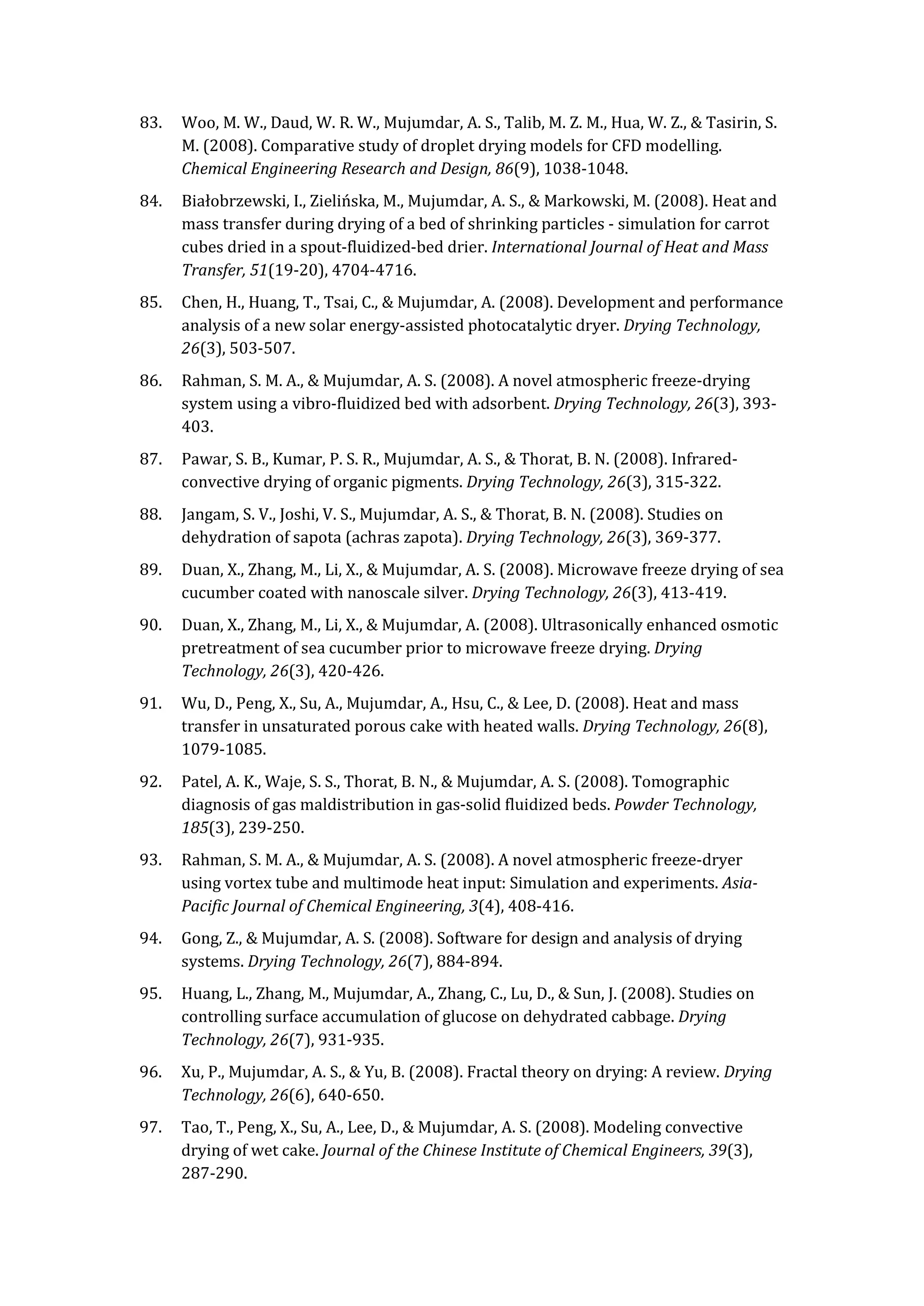 83. Woo, M. W., Daud, W. R. W., Mujumdar, A. S., Talib, M. Z. M., Hua, W. Z., & Tasirin, S.
M. (2008). Comparative study of droplet drying models for CFD modelling.
Chemical Engineering Research and Design, 86(9), 1038-1048.
84. Białobrzewski, I., Zielińska, M., Mujumdar, A. S., & Markowski, M. (2008). Heat and
mass transfer during drying of a bed of shrinking particles - simulation for carrot
cubes dried in a spout-fluidized-bed drier. International Journal of Heat and Mass
Transfer, 51(19-20), 4704-4716.
85. Chen, H., Huang, T., Tsai, C., & Mujumdar, A. (2008). Development and performance
analysis of a new solar energy-assisted photocatalytic dryer. Drying Technology,
26(3), 503-507.
86. Rahman, S. M. A., & Mujumdar, A. S. (2008). A novel atmospheric freeze-drying
system using a vibro-fluidized bed with adsorbent. Drying Technology, 26(3), 393-
403.
87. Pawar, S. B., Kumar, P. S. R., Mujumdar, A. S., & Thorat, B. N. (2008). Infrared-
convective drying of organic pigments. Drying Technology, 26(3), 315-322.
88. Jangam, S. V., Joshi, V. S., Mujumdar, A. S., & Thorat, B. N. (2008). Studies on
dehydration of sapota (achras zapota). Drying Technology, 26(3), 369-377.
89. Duan, X., Zhang, M., Li, X., & Mujumdar, A. S. (2008). Microwave freeze drying of sea
cucumber coated with nanoscale silver. Drying Technology, 26(3), 413-419.
90. Duan, X., Zhang, M., Li, X., & Mujumdar, A. (2008). Ultrasonically enhanced osmotic
pretreatment of sea cucumber prior to microwave freeze drying. Drying
Technology, 26(3), 420-426.
91. Wu, D., Peng, X., Su, A., Mujumdar, A., Hsu, C., & Lee, D. (2008). Heat and mass
transfer in unsaturated porous cake with heated walls. Drying Technology, 26(8),
1079-1085.
92. Patel, A. K., Waje, S. S., Thorat, B. N., & Mujumdar, A. S. (2008). Tomographic
diagnosis of gas maldistribution in gas-solid fluidized beds. Powder Technology,
185(3), 239-250.
93. Rahman, S. M. A., & Mujumdar, A. S. (2008). A novel atmospheric freeze-dryer
using vortex tube and multimode heat input: Simulation and experiments. Asia-
Pacific Journal of Chemical Engineering, 3(4), 408-416.
94. Gong, Z., & Mujumdar, A. S. (2008). Software for design and analysis of drying
systems. Drying Technology, 26(7), 884-894.
95. Huang, L., Zhang, M., Mujumdar, A., Zhang, C., Lu, D., & Sun, J. (2008). Studies on
controlling surface accumulation of glucose on dehydrated cabbage. Drying
Technology, 26(7), 931-935.
96. Xu, P., Mujumdar, A. S., & Yu, B. (2008). Fractal theory on drying: A review. Drying
Technology, 26(6), 640-650.
97. Tao, T., Peng, X., Su, A., Lee, D., & Mujumdar, A. S. (2008). Modeling convective
drying of wet cake. Journal of the Chinese Institute of Chemical Engineers, 39(3),
287-290.
 
