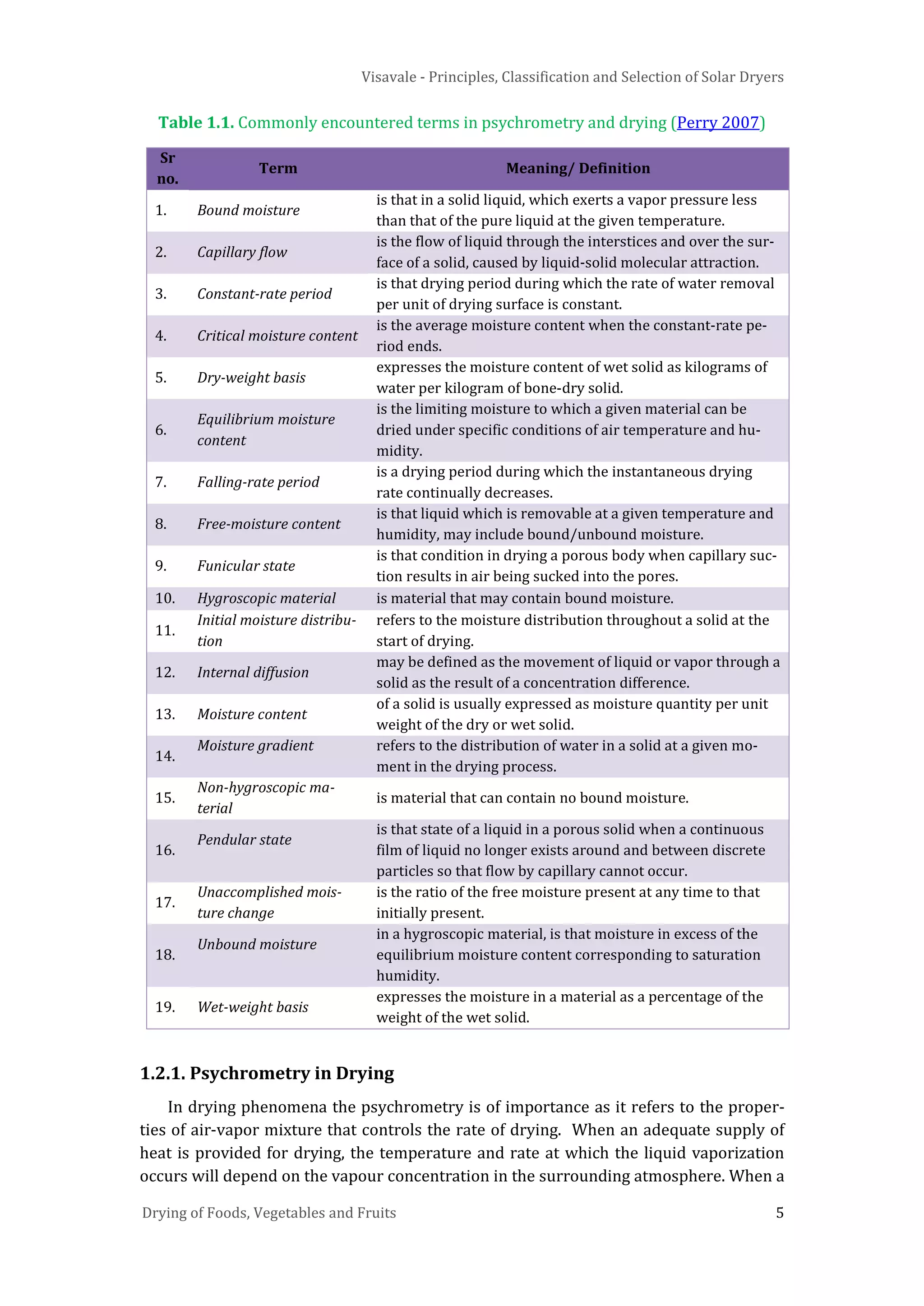 Visavale - Principles, Classification and Selection of Solar Dryers
Drying of Foods, Vegetables and Fruits 5
Table 1.1. Commonly encountered terms in psychrometry and drying (Perry 2007)
Sr
no.
Term Meaning/ Definition
1. Bound moisture
is that in a solid liquid, which exerts a vapor pressure less
than that of the pure liquid at the given temperature.
2. Capillary flow
is the flow of liquid through the interstices and over the sur-
face of a solid, caused by liquid-solid molecular attraction.
3. Constant-rate period
is that drying period during which the rate of water removal
per unit of drying surface is constant.
4. Critical moisture content
is the average moisture content when the constant-rate pe-
riod ends.
5. Dry-weight basis
expresses the moisture content of wet solid as kilograms of
water per kilogram of bone-dry solid.
6.
Equilibrium moisture
content
is the limiting moisture to which a given material can be
dried under specific conditions of air temperature and hu-
midity.
7. Falling-rate period
is a drying period during which the instantaneous drying
rate continually decreases.
8. Free-moisture content
is that liquid which is removable at a given temperature and
humidity, may include bound/unbound moisture.
9. Funicular state
is that condition in drying a porous body when capillary suc-
tion results in air being sucked into the pores.
10. Hygroscopic material is material that may contain bound moisture.
11.
Initial moisture distribu-
tion
refers to the moisture distribution throughout a solid at the
start of drying.
12. Internal diffusion
may be defined as the movement of liquid or vapor through a
solid as the result of a concentration difference.
13. Moisture content
of a solid is usually expressed as moisture quantity per unit
weight of the dry or wet solid.
14.
Moisture gradient refers to the distribution of water in a solid at a given mo-
ment in the drying process.
15.
Non-hygroscopic ma-
terial
is material that can contain no bound moisture.
16.
Pendular state
is that state of a liquid in a porous solid when a continuous
film of liquid no longer exists around and between discrete
particles so that flow by capillary cannot occur.
17.
Unaccomplished mois-
ture change
is the ratio of the free moisture present at any time to that
initially present.
18.
Unbound moisture
in a hygroscopic material, is that moisture in excess of the
equilibrium moisture content corresponding to saturation
humidity.
19. Wet-weight basis
expresses the moisture in a material as a percentage of the
weight of the wet solid.
1.2.1. Psychrometry in Drying
In drying phenomena the psychrometry is of importance as it refers to the proper-
ties of air-vapor mixture that controls the rate of drying. When an adequate supply of
heat is provided for drying, the temperature and rate at which the liquid vaporization
occurs will depend on the vapour concentration in the surrounding atmosphere. When a
 