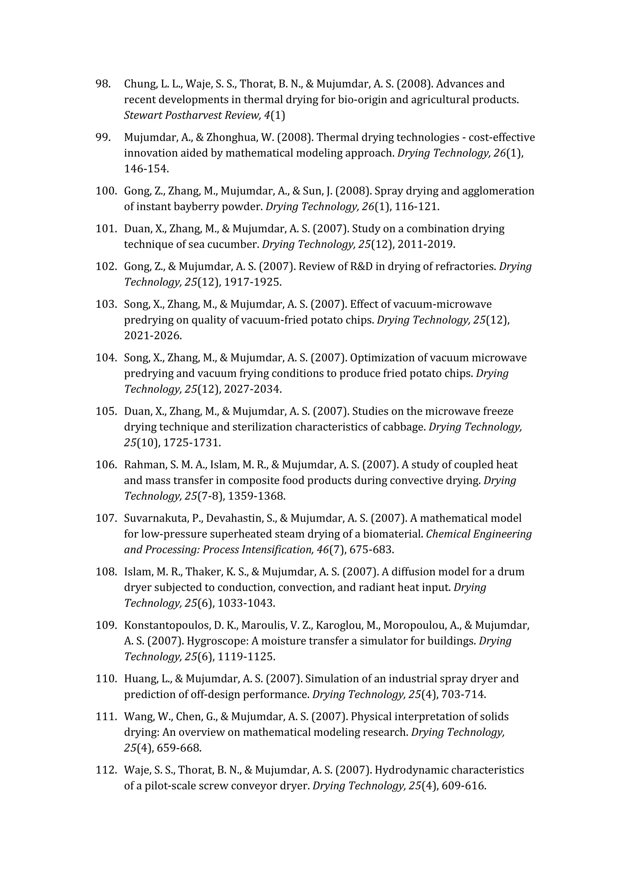 98. Chung, L. L., Waje, S. S., Thorat, B. N., & Mujumdar, A. S. (2008). Advances and
recent developments in thermal drying for bio-origin and agricultural products.
Stewart Postharvest Review, 4(1)
99. Mujumdar, A., & Zhonghua, W. (2008). Thermal drying technologies - cost-effective
innovation aided by mathematical modeling approach. Drying Technology, 26(1),
146-154.
100. Gong, Z., Zhang, M., Mujumdar, A., & Sun, J. (2008). Spray drying and agglomeration
of instant bayberry powder. Drying Technology, 26(1), 116-121.
101. Duan, X., Zhang, M., & Mujumdar, A. S. (2007). Study on a combination drying
technique of sea cucumber. Drying Technology, 25(12), 2011-2019.
102. Gong, Z., & Mujumdar, A. S. (2007). Review of R&D in drying of refractories. Drying
Technology, 25(12), 1917-1925.
103. Song, X., Zhang, M., & Mujumdar, A. S. (2007). Effect of vacuum-microwave
predrying on quality of vacuum-fried potato chips. Drying Technology, 25(12),
2021-2026.
104. Song, X., Zhang, M., & Mujumdar, A. S. (2007). Optimization of vacuum microwave
predrying and vacuum frying conditions to produce fried potato chips. Drying
Technology, 25(12), 2027-2034.
105. Duan, X., Zhang, M., & Mujumdar, A. S. (2007). Studies on the microwave freeze
drying technique and sterilization characteristics of cabbage. Drying Technology,
25(10), 1725-1731.
106. Rahman, S. M. A., Islam, M. R., & Mujumdar, A. S. (2007). A study of coupled heat
and mass transfer in composite food products during convective drying. Drying
Technology, 25(7-8), 1359-1368.
107. Suvarnakuta, P., Devahastin, S., & Mujumdar, A. S. (2007). A mathematical model
for low-pressure superheated steam drying of a biomaterial. Chemical Engineering
and Processing: Process Intensification, 46(7), 675-683.
108. Islam, M. R., Thaker, K. S., & Mujumdar, A. S. (2007). A diffusion model for a drum
dryer subjected to conduction, convection, and radiant heat input. Drying
Technology, 25(6), 1033-1043.
109. Konstantopoulos, D. K., Maroulis, V. Z., Karoglou, M., Moropoulou, A., & Mujumdar,
A. S. (2007). Hygroscope: A moisture transfer a simulator for buildings. Drying
Technology, 25(6), 1119-1125.
110. Huang, L., & Mujumdar, A. S. (2007). Simulation of an industrial spray dryer and
prediction of off-design performance. Drying Technology, 25(4), 703-714.
111. Wang, W., Chen, G., & Mujumdar, A. S. (2007). Physical interpretation of solids
drying: An overview on mathematical modeling research. Drying Technology,
25(4), 659-668.
112. Waje, S. S., Thorat, B. N., & Mujumdar, A. S. (2007). Hydrodynamic characteristics
of a pilot-scale screw conveyor dryer. Drying Technology, 25(4), 609-616.
 