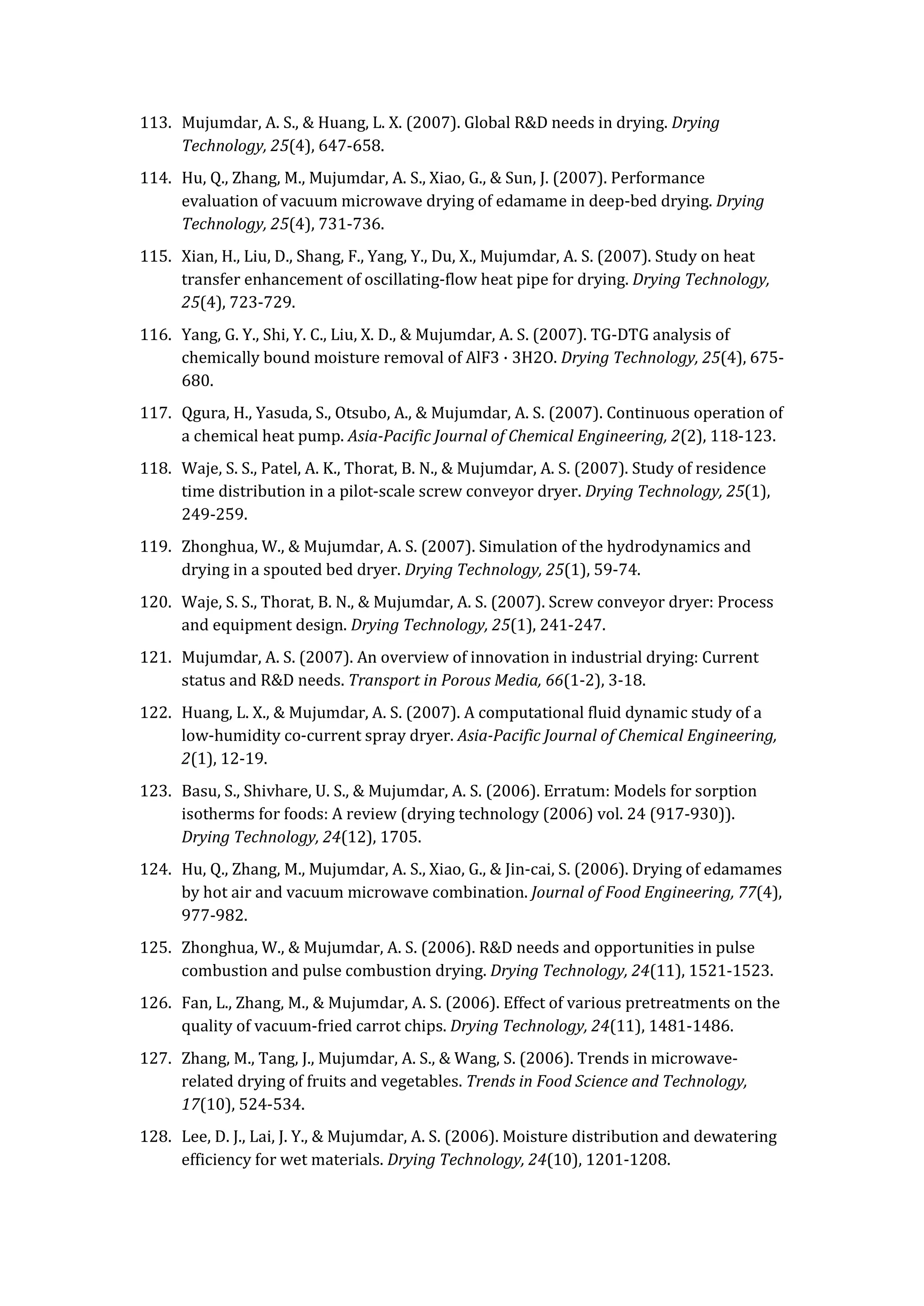 113. Mujumdar, A. S., & Huang, L. X. (2007). Global R&D needs in drying. Drying
Technology, 25(4), 647-658.
114. Hu, Q., Zhang, M., Mujumdar, A. S., Xiao, G., & Sun, J. (2007). Performance
evaluation of vacuum microwave drying of edamame in deep-bed drying. Drying
Technology, 25(4), 731-736.
115. Xian, H., Liu, D., Shang, F., Yang, Y., Du, X., Mujumdar, A. S. (2007). Study on heat
transfer enhancement of oscillating-flow heat pipe for drying. Drying Technology,
25(4), 723-729.
116. Yang, G. Y., Shi, Y. C., Liu, X. D., & Mujumdar, A. S. (2007). TG-DTG analysis of
chemically bound moisture removal of AlF3 · 3H2O. Drying Technology, 25(4), 675-
680.
117. Qgura, H., Yasuda, S., Otsubo, A., & Mujumdar, A. S. (2007). Continuous operation of
a chemical heat pump. Asia-Pacific Journal of Chemical Engineering, 2(2), 118-123.
118. Waje, S. S., Patel, A. K., Thorat, B. N., & Mujumdar, A. S. (2007). Study of residence
time distribution in a pilot-scale screw conveyor dryer. Drying Technology, 25(1),
249-259.
119. Zhonghua, W., & Mujumdar, A. S. (2007). Simulation of the hydrodynamics and
drying in a spouted bed dryer. Drying Technology, 25(1), 59-74.
120. Waje, S. S., Thorat, B. N., & Mujumdar, A. S. (2007). Screw conveyor dryer: Process
and equipment design. Drying Technology, 25(1), 241-247.
121. Mujumdar, A. S. (2007). An overview of innovation in industrial drying: Current
status and R&D needs. Transport in Porous Media, 66(1-2), 3-18.
122. Huang, L. X., & Mujumdar, A. S. (2007). A computational fluid dynamic study of a
low-humidity co-current spray dryer. Asia-Pacific Journal of Chemical Engineering,
2(1), 12-19.
123. Basu, S., Shivhare, U. S., & Mujumdar, A. S. (2006). Erratum: Models for sorption
isotherms for foods: A review (drying technology (2006) vol. 24 (917-930)).
Drying Technology, 24(12), 1705.
124. Hu, Q., Zhang, M., Mujumdar, A. S., Xiao, G., & Jin-cai, S. (2006). Drying of edamames
by hot air and vacuum microwave combination. Journal of Food Engineering, 77(4),
977-982.
125. Zhonghua, W., & Mujumdar, A. S. (2006). R&D needs and opportunities in pulse
combustion and pulse combustion drying. Drying Technology, 24(11), 1521-1523.
126. Fan, L., Zhang, M., & Mujumdar, A. S. (2006). Effect of various pretreatments on the
quality of vacuum-fried carrot chips. Drying Technology, 24(11), 1481-1486.
127. Zhang, M., Tang, J., Mujumdar, A. S., & Wang, S. (2006). Trends in microwave-
related drying of fruits and vegetables. Trends in Food Science and Technology,
17(10), 524-534.
128. Lee, D. J., Lai, J. Y., & Mujumdar, A. S. (2006). Moisture distribution and dewatering
efficiency for wet materials. Drying Technology, 24(10), 1201-1208.
 