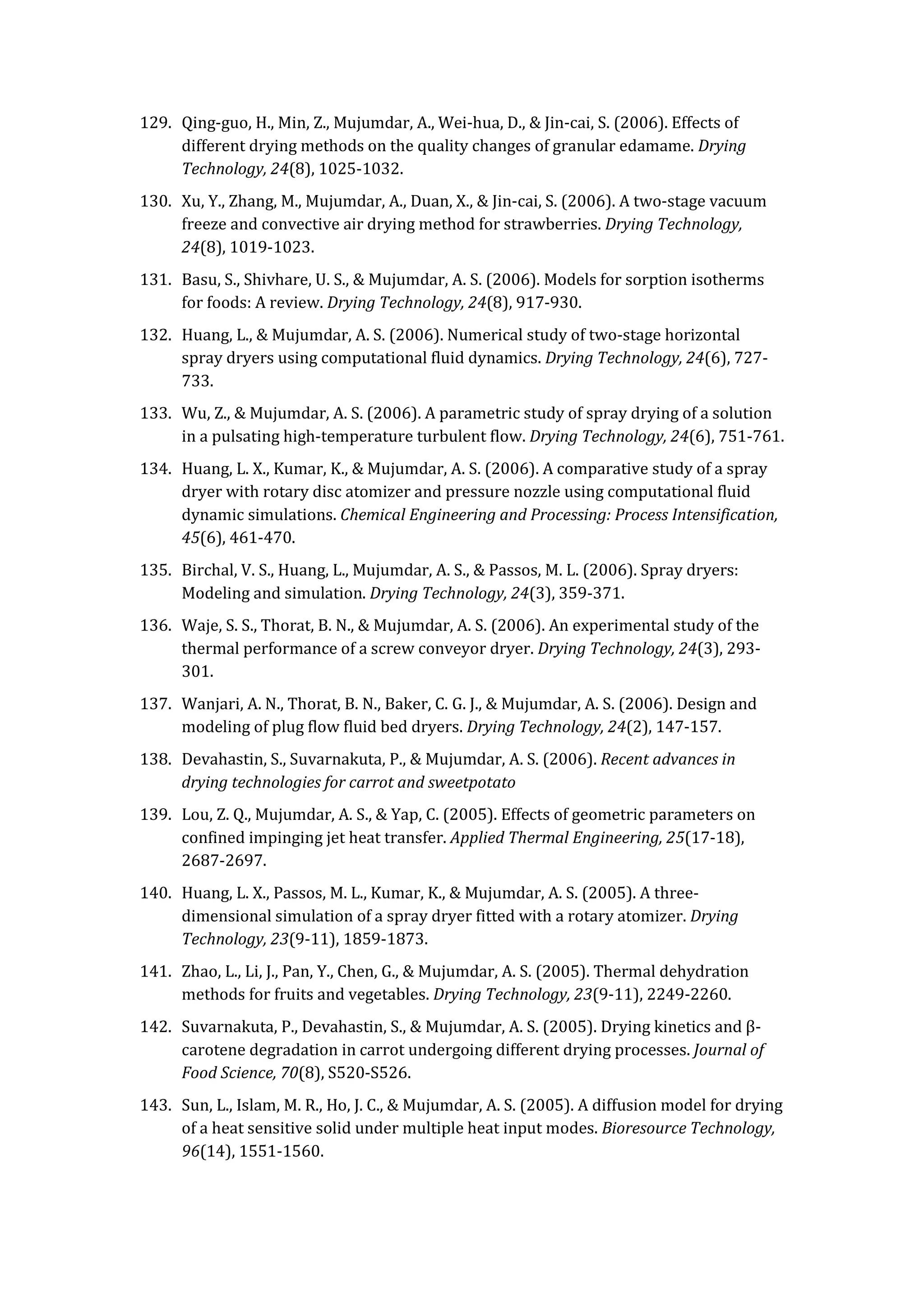 129. Qing-guo, H., Min, Z., Mujumdar, A., Wei-hua, D., & Jin-cai, S. (2006). Effects of
different drying methods on the quality changes of granular edamame. Drying
Technology, 24(8), 1025-1032.
130. Xu, Y., Zhang, M., Mujumdar, A., Duan, X., & Jin-cai, S. (2006). A two-stage vacuum
freeze and convective air drying method for strawberries. Drying Technology,
24(8), 1019-1023.
131. Basu, S., Shivhare, U. S., & Mujumdar, A. S. (2006). Models for sorption isotherms
for foods: A review. Drying Technology, 24(8), 917-930.
132. Huang, L., & Mujumdar, A. S. (2006). Numerical study of two-stage horizontal
spray dryers using computational fluid dynamics. Drying Technology, 24(6), 727-
733.
133. Wu, Z., & Mujumdar, A. S. (2006). A parametric study of spray drying of a solution
in a pulsating high-temperature turbulent flow. Drying Technology, 24(6), 751-761.
134. Huang, L. X., Kumar, K., & Mujumdar, A. S. (2006). A comparative study of a spray
dryer with rotary disc atomizer and pressure nozzle using computational fluid
dynamic simulations. Chemical Engineering and Processing: Process Intensification,
45(6), 461-470.
135. Birchal, V. S., Huang, L., Mujumdar, A. S., & Passos, M. L. (2006). Spray dryers:
Modeling and simulation. Drying Technology, 24(3), 359-371.
136. Waje, S. S., Thorat, B. N., & Mujumdar, A. S. (2006). An experimental study of the
thermal performance of a screw conveyor dryer. Drying Technology, 24(3), 293-
301.
137. Wanjari, A. N., Thorat, B. N., Baker, C. G. J., & Mujumdar, A. S. (2006). Design and
modeling of plug flow fluid bed dryers. Drying Technology, 24(2), 147-157.
138. Devahastin, S., Suvarnakuta, P., & Mujumdar, A. S. (2006). Recent advances in
drying technologies for carrot and sweetpotato
139. Lou, Z. Q., Mujumdar, A. S., & Yap, C. (2005). Effects of geometric parameters on
confined impinging jet heat transfer. Applied Thermal Engineering, 25(17-18),
2687-2697.
140. Huang, L. X., Passos, M. L., Kumar, K., & Mujumdar, A. S. (2005). A three-
dimensional simulation of a spray dryer fitted with a rotary atomizer. Drying
Technology, 23(9-11), 1859-1873.
141. Zhao, L., Li, J., Pan, Y., Chen, G., & Mujumdar, A. S. (2005). Thermal dehydration
methods for fruits and vegetables. Drying Technology, 23(9-11), 2249-2260.
142. Suvarnakuta, P., Devahastin, S., & Mujumdar, A. S. (2005). Drying kinetics and β-
carotene degradation in carrot undergoing different drying processes. Journal of
Food Science, 70(8), S520-S526.
143. Sun, L., Islam, M. R., Ho, J. C., & Mujumdar, A. S. (2005). A diffusion model for drying
of a heat sensitive solid under multiple heat input modes. Bioresource Technology,
96(14), 1551-1560.
 