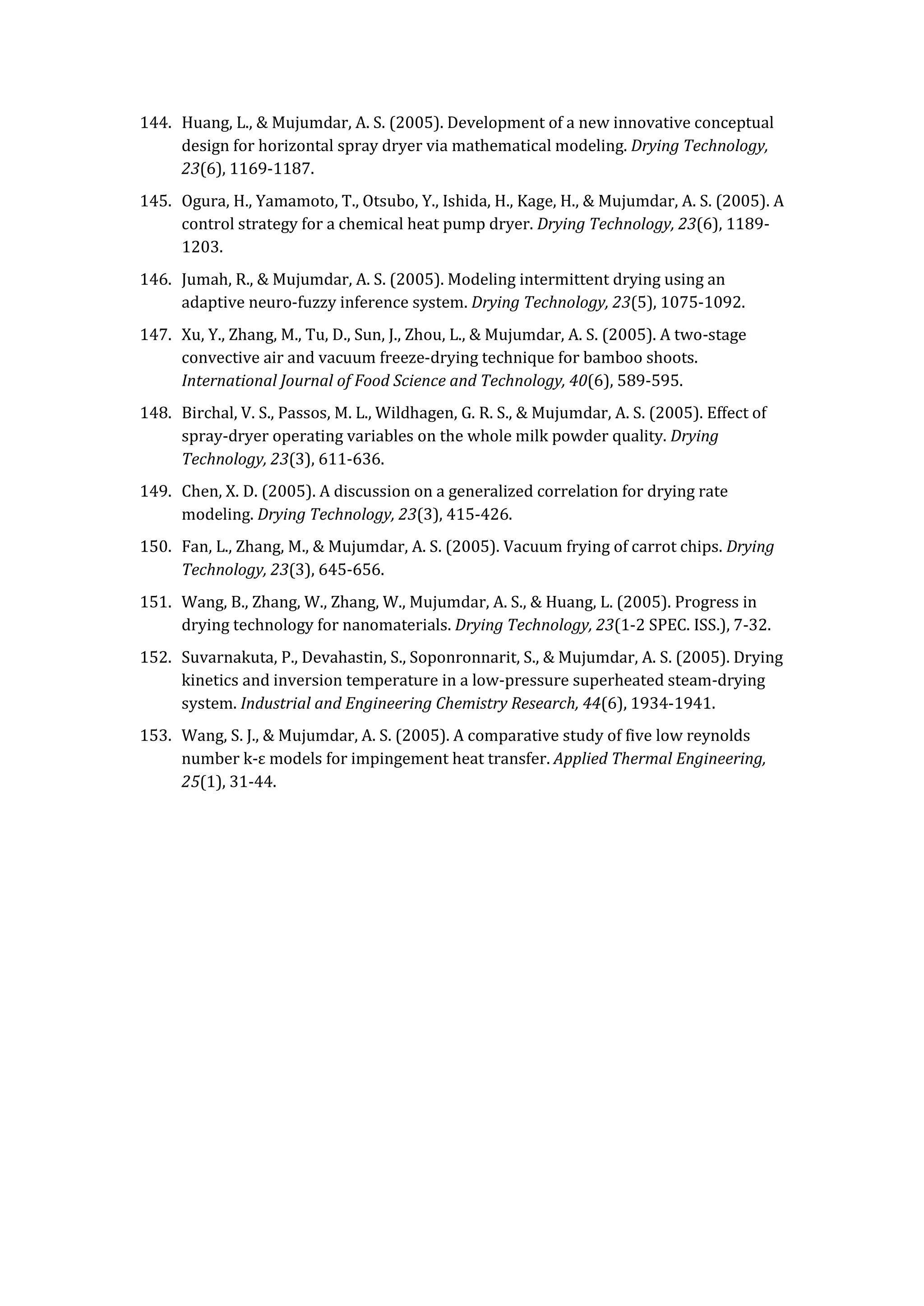 144. Huang, L., & Mujumdar, A. S. (2005). Development of a new innovative conceptual
design for horizontal spray dryer via mathematical modeling. Drying Technology,
23(6), 1169-1187.
145. Ogura, H., Yamamoto, T., Otsubo, Y., Ishida, H., Kage, H., & Mujumdar, A. S. (2005). A
control strategy for a chemical heat pump dryer. Drying Technology, 23(6), 1189-
1203.
146. Jumah, R., & Mujumdar, A. S. (2005). Modeling intermittent drying using an
adaptive neuro-fuzzy inference system. Drying Technology, 23(5), 1075-1092.
147. Xu, Y., Zhang, M., Tu, D., Sun, J., Zhou, L., & Mujumdar, A. S. (2005). A two-stage
convective air and vacuum freeze-drying technique for bamboo shoots.
International Journal of Food Science and Technology, 40(6), 589-595.
148. Birchal, V. S., Passos, M. L., Wildhagen, G. R. S., & Mujumdar, A. S. (2005). Effect of
spray-dryer operating variables on the whole milk powder quality. Drying
Technology, 23(3), 611-636.
149. Chen, X. D. (2005). A discussion on a generalized correlation for drying rate
modeling. Drying Technology, 23(3), 415-426.
150. Fan, L., Zhang, M., & Mujumdar, A. S. (2005). Vacuum frying of carrot chips. Drying
Technology, 23(3), 645-656.
151. Wang, B., Zhang, W., Zhang, W., Mujumdar, A. S., & Huang, L. (2005). Progress in
drying technology for nanomaterials. Drying Technology, 23(1-2 SPEC. ISS.), 7-32.
152. Suvarnakuta, P., Devahastin, S., Soponronnarit, S., & Mujumdar, A. S. (2005). Drying
kinetics and inversion temperature in a low-pressure superheated steam-drying
system. Industrial and Engineering Chemistry Research, 44(6), 1934-1941.
153. Wang, S. J., & Mujumdar, A. S. (2005). A comparative study of five low reynolds
number k-ε models for impingement heat transfer. Applied Thermal Engineering,
25(1), 31-44.
 