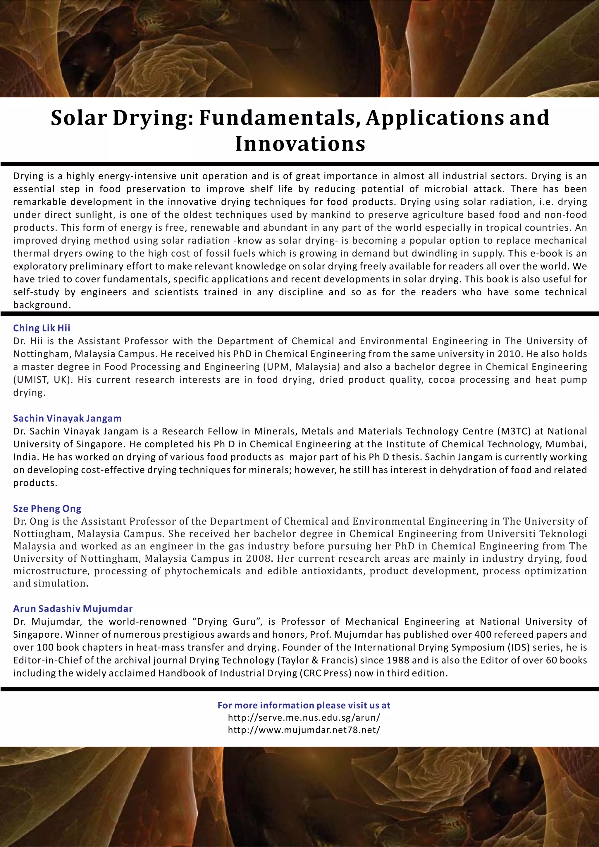 Solar Drying: Fundamentals, Applications and
Innovations
Ching Lik Hii
Sze Pheng Ong
Sachin Vinayak Jangam
Arun Sadashiv Mujumdar
Dr. Hii is the Assistant Professor with the Department of Chemical and Environmental Engineering in The University of
Nottingham, Malaysia Campus. He received his PhD in Chemical Engineering from the same university in 2010. He also holds
a master degree in Food Processing and Engineering (UPM, Malaysia) and also a bachelor degree in Chemical Engineering
(UMIST, UK). His current research interests are in food drying, dried product quality, cocoa processing and heat pump
drying.
Dr. Ong is the Assistant Professor of the Department of Chemical and Environmental Engineering in The University of
Nottingham, Malaysia Campus. She received her bachelor degree in Chemical Engineering from Universiti Teknologi
Malaysia and worked as an engineer in the gas industry before pursuing her PhD in Chemical Engineering from The
University of Nottingham, Malaysia Campus in 2008. Her current research areas are mainly in industry drying, food
microstructure, processing of phytochemicals and edible antioxidants, product development, process optimization
and simulation.
Dr. Sachin Vinayak Jangam is a Research Fellow in Minerals, Metals and Materials Technology Centre (M3TC) at National
University of Singapore. He completed his Ph D in Chemical Engineering at the Institute of Chemical Technology, Mumbai,
India. He has worked on drying of various food products as major part of his Ph D thesis. Sachin Jangam is currently working
on developing cost-effective drying techniques for minerals; however, he still has interest in dehydration of food and related
products.
Dr. Mujumdar, the world-renowned “Drying Guru”, is Professor of Mechanical Engineering at National University of
Singapore. Winner of numerous prestigious awards and honors, Prof. Mujumdar has published over 400 refereed papers and
over 100 book chapters in heat-mass transfer and drying. Founder of the International Drying Symposium (IDS) series, he is
Editor-in-Chief of the archival journal Drying Technology (Taylor & Francis) since 1988 and is also the Editor of over 60 books
including the widely acclaimed Handbook of Industrial Drying (CRC Press) now in third edition.
Drying is a highly energy-intensive unit operation and is of great importance in almost all industrial sectors. Drying is an
essential step in food preservation to improve shelf life by reducing potential of microbial attack. There has been
remarkable development in the innovative drying techniques for food products.
This e-book is an
exploratory preliminary effort to make relevant knowledge on solar drying freely available for readers all over the world. We
have tried to cover fundamentals, specific applications and recent developments in solar drying. This book is also useful for
self-study by engineers and scientists trained in any discipline and so as for the readers who have some technical
background.
Drying using solar radiation, i.e. drying
under direct sunlight, is one of the oldest techniques used by mankind to preserve agriculture based food and non-food
products. This form of energy is free, renewable and abundant in any part of the world especially in tropical countries. An
improved drying method using solar radiation -know as solar drying- is becoming a popular option to replace mechanical
thermal dryers owing to the high cost of fossil fuels which is growing in demand but dwindling in supply.
For more information please visit us at
http://serve.me.nus.edu.sg/arun/
http://www.mujumdar.net78.net/
 