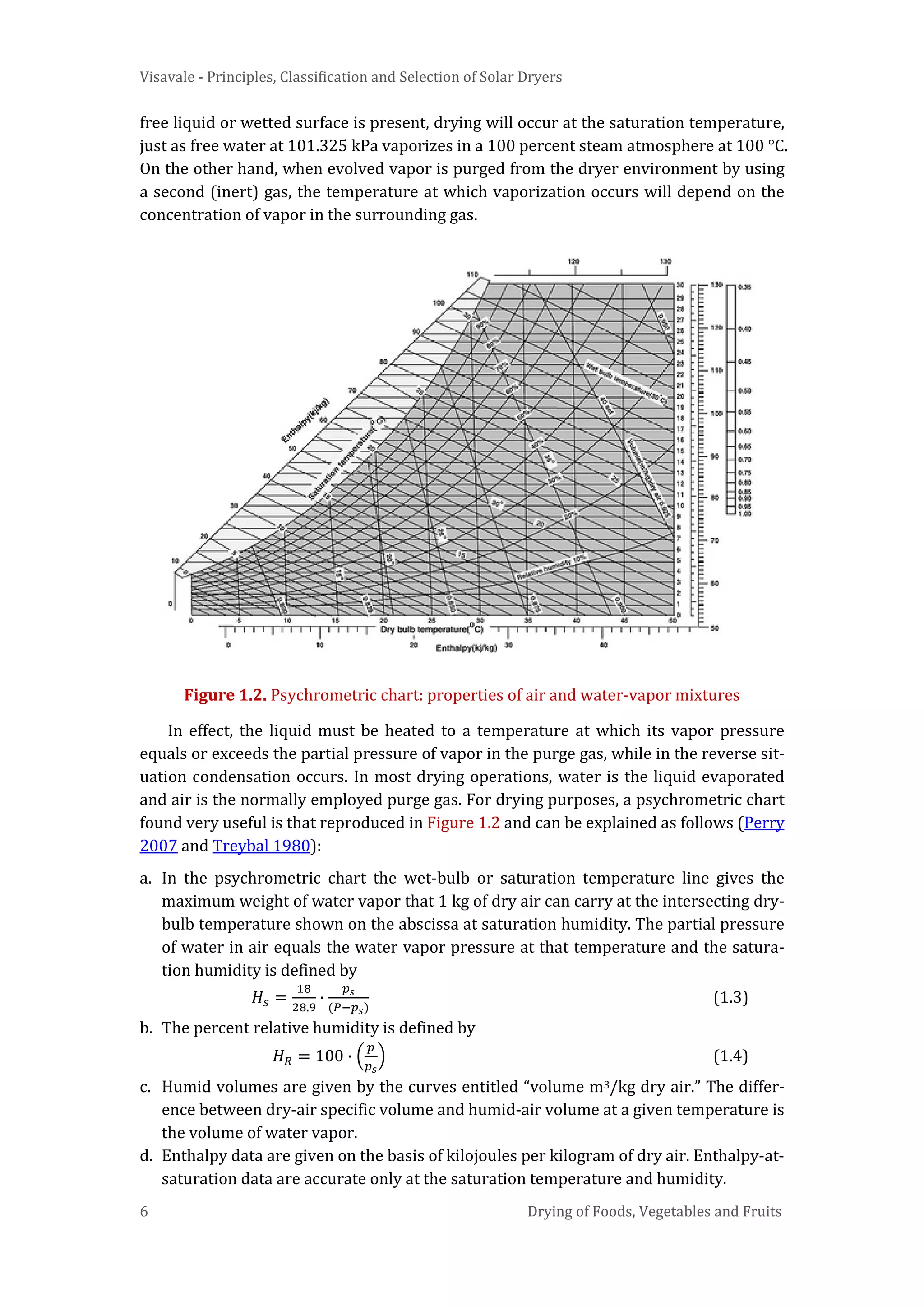 Visavale - Principles, Classification and Selection of Solar Dryers
6 Drying of Foods, Vegetables and Fruits
free liquid or wetted surface is present, drying will occur at the saturation temperature,
just as free water at 101.325 kPa vaporizes in a 100 percent steam atmosphere at 100 °C.
On the other hand, when evolved vapor is purged from the dryer environment by using
a second (inert) gas, the temperature at which vaporization occurs will depend on the
concentration of vapor in the surrounding gas.
Figure 1.2. Psychrometric chart: properties of air and water-vapor mixtures
In effect, the liquid must be heated to a temperature at which its vapor pressure
equals or exceeds the partial pressure of vapor in the purge gas, while in the reverse sit-
uation condensation occurs. In most drying operations, water is the liquid evaporated
and air is the normally employed purge gas. For drying purposes, a psychrometric chart
found very useful is that reproduced in Figure 1.2 and can be explained as follows (Perry
2007 and Treybal 1980):
a. In the psychrometric chart the wet-bulb or saturation temperature line gives the
maximum weight of water vapor that 1 kg of dry air can carry at the intersecting dry-
bulb temperature shown on the abscissa at saturation humidity. The partial pressure
of water in air equals the water vapor pressure at that temperature and the satura-
tion humidity is defined by
𝐻𝑠 =
18
28.9
∙
𝑝 𝑠
(𝑃−𝑝 𝑠)
(1.3)
b. The percent relative humidity is defined by
𝐻 𝑅 = 100 ∙ �
𝑝
𝑝 𝑠
� (1.4)
c. Humid volumes are given by the curves entitled “volume m3/kg dry air.” The differ-
ence between dry-air specific volume and humid-air volume at a given temperature is
the volume of water vapor.
d. Enthalpy data are given on the basis of kilojoules per kilogram of dry air. Enthalpy-at-
saturation data are accurate only at the saturation temperature and humidity.
 