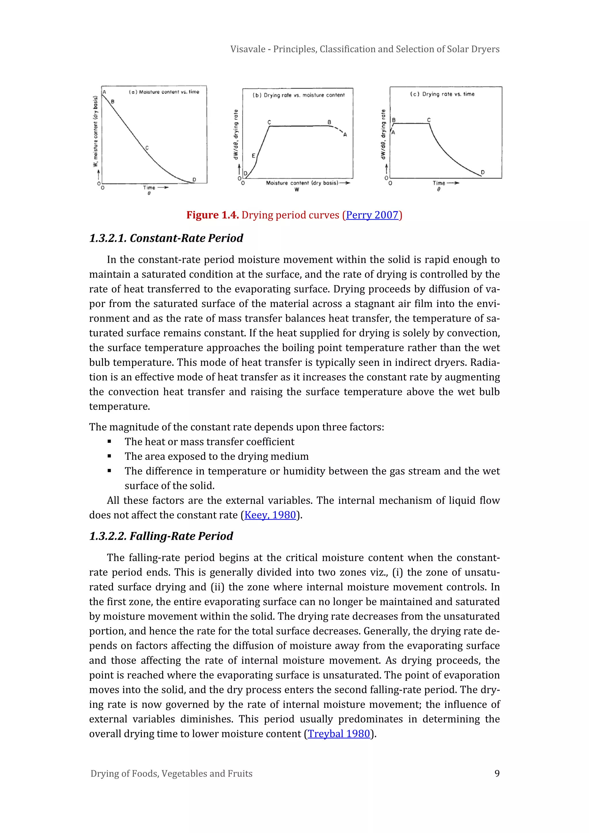 Visavale - Principles, Classification and Selection of Solar Dryers
Drying of Foods, Vegetables and Fruits 9
Figure 1.4. Drying period curves (Perry 2007)
1.3.2.1. Constant-Rate Period
In the constant-rate period moisture movement within the solid is rapid enough to
maintain a saturated condition at the surface, and the rate of drying is controlled by the
rate of heat transferred to the evaporating surface. Drying proceeds by diffusion of va-
por from the saturated surface of the material across a stagnant air film into the envi-
ronment and as the rate of mass transfer balances heat transfer, the temperature of sa-
turated surface remains constant. If the heat supplied for drying is solely by convection,
the surface temperature approaches the boiling point temperature rather than the wet
bulb temperature. This mode of heat transfer is typically seen in indirect dryers. Radia-
tion is an effective mode of heat transfer as it increases the constant rate by augmenting
the convection heat transfer and raising the surface temperature above the wet bulb
temperature.
The magnitude of the constant rate depends upon three factors:
 The heat or mass transfer coefficient
 The area exposed to the drying medium
 The difference in temperature or humidity between the gas stream and the wet
surface of the solid.
All these factors are the external variables. The internal mechanism of liquid flow
does not affect the constant rate (Keey, 1980).
1.3.2.2. Falling-Rate Period
The falling-rate period begins at the critical moisture content when the constant-
rate period ends. This is generally divided into two zones viz., (i) the zone of unsatu-
rated surface drying and (ii) the zone where internal moisture movement controls. In
the first zone, the entire evaporating surface can no longer be maintained and saturated
by moisture movement within the solid. The drying rate decreases from the unsaturated
portion, and hence the rate for the total surface decreases. Generally, the drying rate de-
pends on factors affecting the diffusion of moisture away from the evaporating surface
and those affecting the rate of internal moisture movement. As drying proceeds, the
point is reached where the evaporating surface is unsaturated. The point of evaporation
moves into the solid, and the dry process enters the second falling-rate period. The dry-
ing rate is now governed by the rate of internal moisture movement; the influence of
external variables diminishes. This period usually predominates in determining the
overall drying time to lower moisture content (Treybal 1980).
 