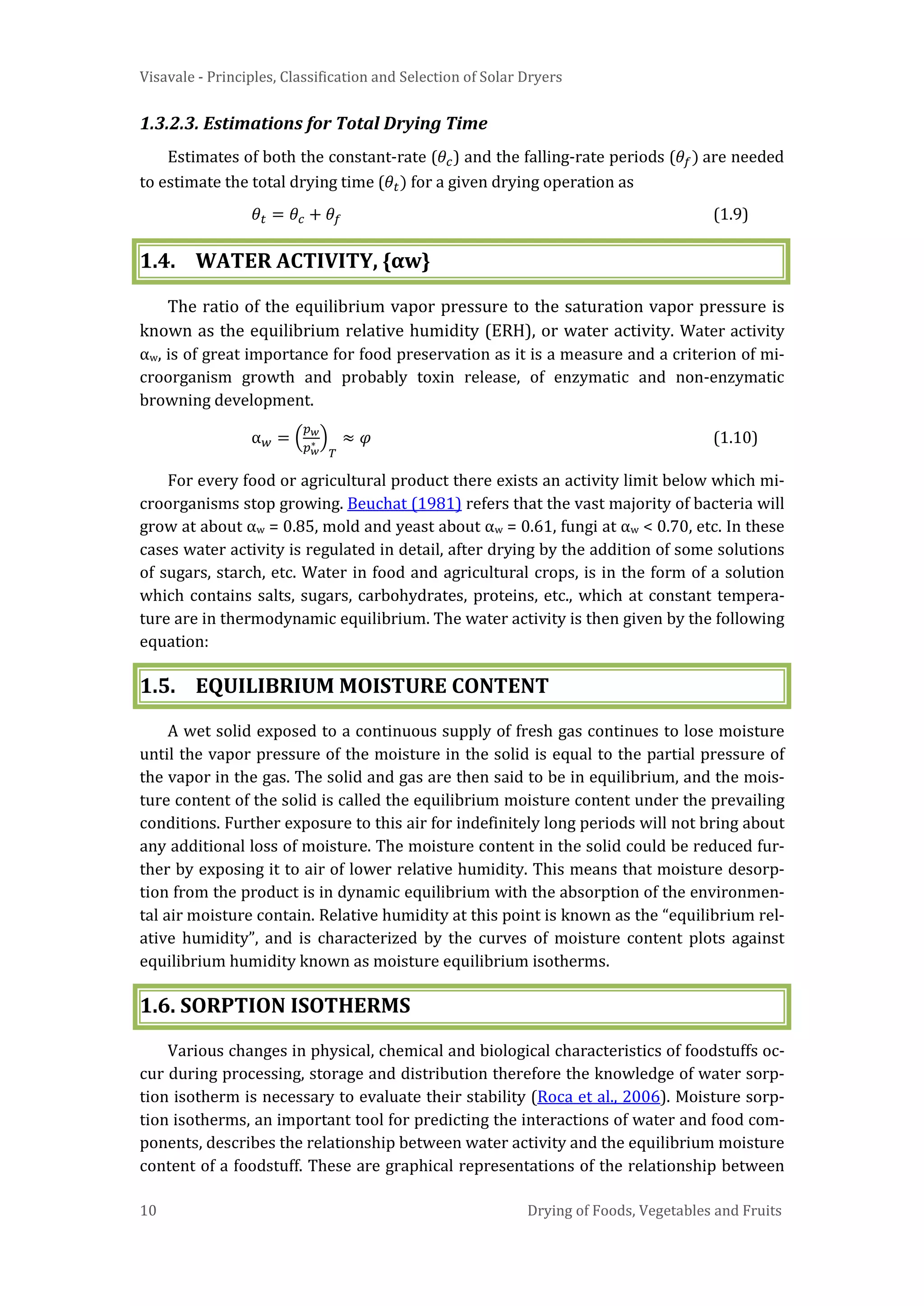 Visavale - Principles, Classification and Selection of Solar Dryers
10 Drying of Foods, Vegetables and Fruits
1.3.2.3. Estimations for Total Drying Time
Estimates of both the constant-rate (𝜃𝑐) and the falling-rate periods (𝜃𝑓) are needed
to estimate the total drying time (𝜃𝑡) for a given drying operation as
𝜃𝑡 = 𝜃𝑐 + 𝜃𝑓 (1.9)
1.4. WATER ACTIVITY, {αw}
The ratio of the equilibrium vapor pressure to the saturation vapor pressure is
known as the equilibrium relative humidity (ERH), or water activity. Water activity
αw, is of great importance for food preservation as it is a measure and a criterion of mi-
croorganism growth and probably toxin release, of enzymatic and non-enzymatic
browning development.
α 𝑤 = �
𝑝 𝑤
𝑝 𝑤
∗ �
𝑇
≈ 𝜑 (1.10)
For every food or agricultural product there exists an activity limit below which mi-
croorganisms stop growing. Beuchat (1981) refers that the vast majority of bacteria will
grow at about αw = 0.85, mold and yeast about αw = 0.61, fungi at αw < 0.70, etc. In these
cases water activity is regulated in detail, after drying by the addition of some solutions
of sugars, starch, etc. Water in food and agricultural crops, is in the form of a solution
which contains salts, sugars, carbohydrates, proteins, etc., which at constant tempera-
ture are in thermodynamic equilibrium. The water activity is then given by the following
equation:
1.5. EQUILIBRIUM MOISTURE CONTENT
A wet solid exposed to a continuous supply of fresh gas continues to lose moisture
until the vapor pressure of the moisture in the solid is equal to the partial pressure of
the vapor in the gas. The solid and gas are then said to be in equilibrium, and the mois-
ture content of the solid is called the equilibrium moisture content under the prevailing
conditions. Further exposure to this air for indefinitely long periods will not bring about
any additional loss of moisture. The moisture content in the solid could be reduced fur-
ther by exposing it to air of lower relative humidity. This means that moisture desorp-
tion from the product is in dynamic equilibrium with the absorption of the environmen-
tal air moisture contain. Relative humidity at this point is known as the “equilibrium rel-
ative humidity”, and is characterized by the curves of moisture content plots against
equilibrium humidity known as moisture equilibrium isotherms.
1.6. SORPTION ISOTHERMS
Various changes in physical, chemical and biological characteristics of foodstuffs oc-
cur during processing, storage and distribution therefore the knowledge of water sorp-
tion isotherm is necessary to evaluate their stability (Roca et al., 2006). Moisture sorp-
tion isotherms, an important tool for predicting the interactions of water and food com-
ponents, describes the relationship between water activity and the equilibrium moisture
content of a foodstuff. These are graphical representations of the relationship between
 