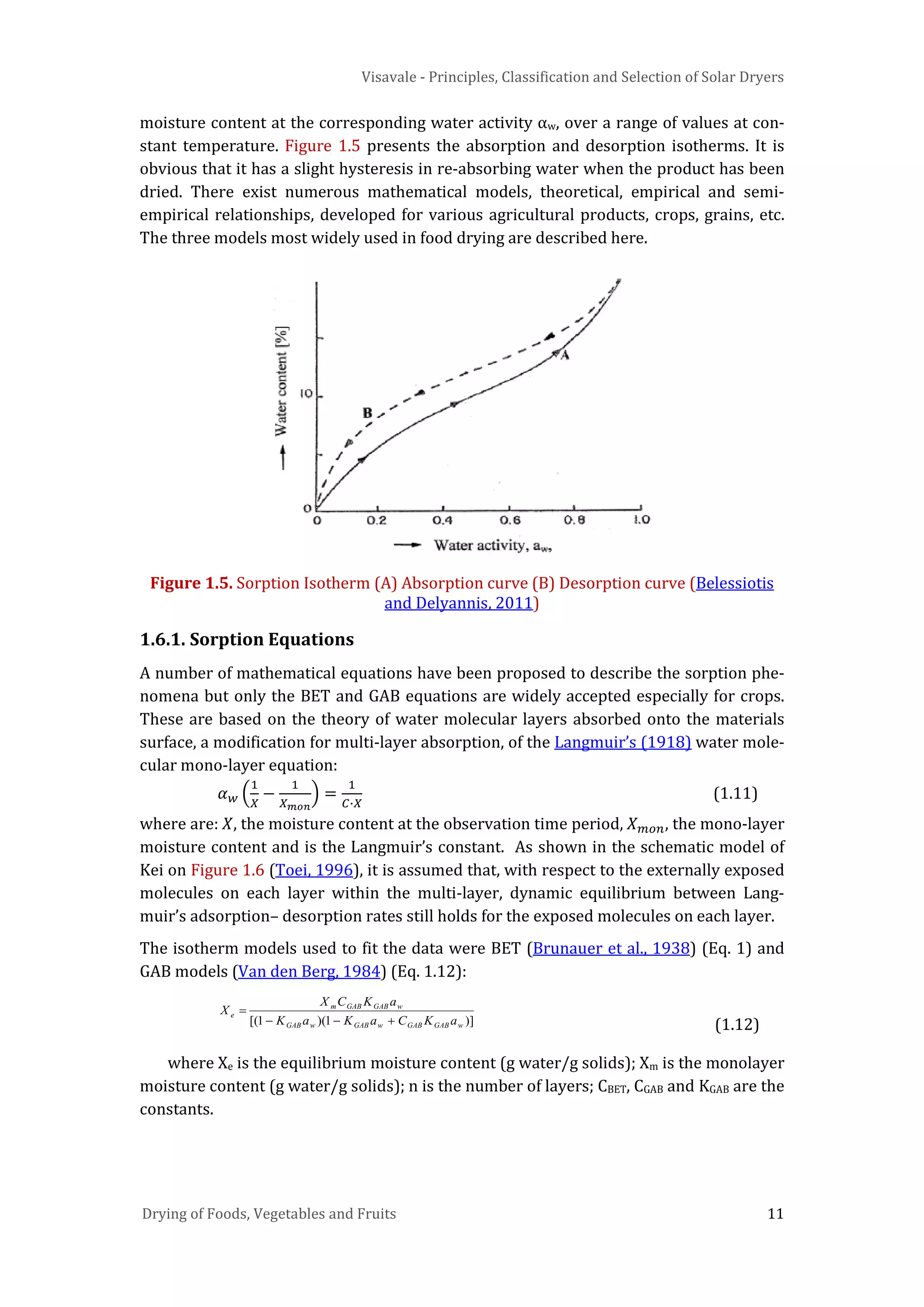 Visavale - Principles, Classification and Selection of Solar Dryers
Drying of Foods, Vegetables and Fruits 11
moisture content at the corresponding water activity αw, over a range of values at con-
stant temperature. Figure 1.5 presents the absorption and desorption isotherms. It is
obvious that it has a slight hysteresis in re-absorbing water when the product has been
dried. There exist numerous mathematical models, theoretical, empirical and semi-
empirical relationships, developed for various agricultural products, crops, grains, etc.
The three models most widely used in food drying are described here.
Figure 1.5. Sorption Isotherm (A) Absorption curve (B) Desorption curve (Belessiotis
and Delyannis, 2011)
1.6.1. Sorption Equations
A number of mathematical equations have been proposed to describe the sorption phe-
nomena but only the BET and GAB equations are widely accepted especially for crops.
These are based on the theory of water molecular layers absorbed onto the materials
surface, a modification for multi-layer absorption, of the Langmuir’s (1918) water mole-
cular mono-layer equation:
𝛼 𝑤 �
1
𝑋
−
1
𝑋 𝑚𝑜𝑛
� =
1
𝐶∙𝑋
(1.11)
where are: 𝑋, the moisture content at the observation time period, 𝑋 𝑚𝑜𝑛, the mono-layer
moisture content and is the Langmuir’s constant. As shown in the schematic model of
Kei on Figure 1.6 (Toei, 1996), it is assumed that, with respect to the externally exposed
molecules on each layer within the multi-layer, dynamic equilibrium between Lang-
muir’s adsorption– desorption rates still holds for the exposed molecules on each layer.
The isotherm models used to fit the data were BET (Brunauer et al., 1938) (Eq. 1) and
GAB models (Van den Berg, 1984) (Eq. 1.12):
)]1)(1[( wGABGABwGABwGAB
wGABGABm
e
aKCaKaK
aKCX
X
+−−
=
(1.12)
where Xe is the equilibrium moisture content (g water/g solids); Xm is the monolayer
moisture content (g water/g solids); n is the number of layers; CBET, CGAB and KGAB are the
constants.
 