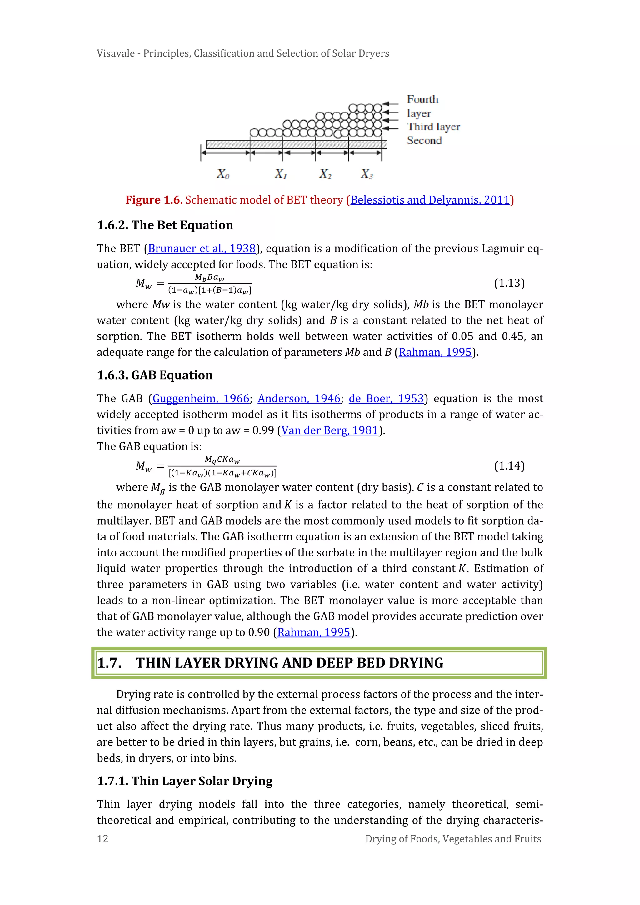 Visavale - Principles, Classification and Selection of Solar Dryers
12 Drying of Foods, Vegetables and Fruits
Figure 1.6. Schematic model of BET theory (Belessiotis and Delyannis, 2011)
1.6.2. The Bet Equation
The BET (Brunauer et al., 1938), equation is a modification of the previous Lagmuir eq-
uation, widely accepted for foods. The BET equation is:
𝑀 𝑤 =
𝑀 𝑏 𝐵𝑎 𝑤
(1−𝑎 𝑤)[1+(𝐵−1)𝑎 𝑤]
(1.13)
where Mw is the water content (kg water/kg dry solids), Mb is the BET monolayer
water content (kg water/kg dry solids) and B is a constant related to the net heat of
sorption. The BET isotherm holds well between water activities of 0.05 and 0.45, an
adequate range for the calculation of parameters Mb and B (Rahman, 1995).
1.6.3. GAB Equation
The GAB (Guggenheim, 1966; Anderson, 1946; de Boer, 1953) equation is the most
widely accepted isotherm model as it fits isotherms of products in a range of water ac-
tivities from aw = 0 up to aw = 0.99 (Van der Berg, 1981).
The GAB equation is:
𝑀 𝑤 =
𝑀 𝑔 𝐶𝐾𝑎 𝑤
[(1−𝐾𝑎 𝑤)(1−𝐾𝑎 𝑤+𝐶𝐾𝑎 𝑤)]
(1.14)
where 𝑀𝑔 is the GAB monolayer water content (dry basis). 𝐶 is a constant related to
the monolayer heat of sorption and 𝐾 is a factor related to the heat of sorption of the
multilayer. BET and GAB models are the most commonly used models to fit sorption da-
ta of food materials. The GAB isotherm equation is an extension of the BET model taking
into account the modified properties of the sorbate in the multilayer region and the bulk
liquid water properties through the introduction of a third constant 𝐾. Estimation of
three parameters in GAB using two variables (i.e. water content and water activity)
leads to a non-linear optimization. The BET monolayer value is more acceptable than
that of GAB monolayer value, although the GAB model provides accurate prediction over
the water activity range up to 0.90 (Rahman, 1995).
1.7. THIN LAYER DRYING AND DEEP BED DRYING
Drying rate is controlled by the external process factors of the process and the inter-
nal diffusion mechanisms. Apart from the external factors, the type and size of the prod-
uct also affect the drying rate. Thus many products, i.e. fruits, vegetables, sliced fruits,
are better to be dried in thin layers, but grains, i.e. corn, beans, etc., can be dried in deep
beds, in dryers, or into bins.
1.7.1. Thin Layer Solar Drying
Thin layer drying models fall into the three categories, namely theoretical, semi-
theoretical and empirical, contributing to the understanding of the drying characteris-
 