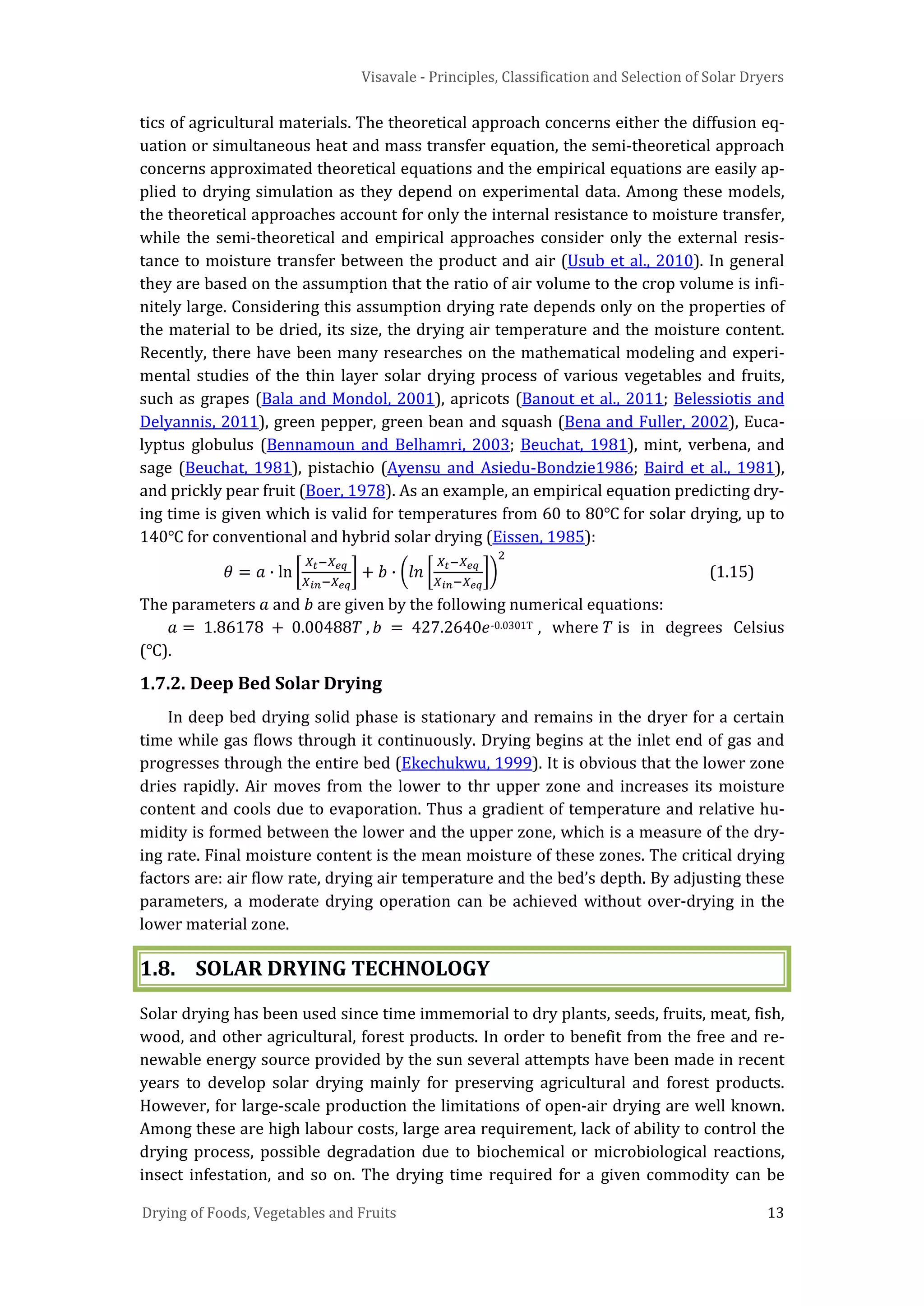 Visavale - Principles, Classification and Selection of Solar Dryers
Drying of Foods, Vegetables and Fruits 13
tics of agricultural materials. The theoretical approach concerns either the diffusion eq-
uation or simultaneous heat and mass transfer equation, the semi-theoretical approach
concerns approximated theoretical equations and the empirical equations are easily ap-
plied to drying simulation as they depend on experimental data. Among these models,
the theoretical approaches account for only the internal resistance to moisture transfer,
while the semi-theoretical and empirical approaches consider only the external resis-
tance to moisture transfer between the product and air (Usub et al., 2010). In general
they are based on the assumption that the ratio of air volume to the crop volume is infi-
nitely large. Considering this assumption drying rate depends only on the properties of
the material to be dried, its size, the drying air temperature and the moisture content.
Recently, there have been many researches on the mathematical modeling and experi-
mental studies of the thin layer solar drying process of various vegetables and fruits,
such as grapes (Bala and Mondol, 2001), apricots (Banout et al., 2011; Belessiotis and
Delyannis, 2011), green pepper, green bean and squash (Bena and Fuller, 2002), Euca-
lyptus globulus (Bennamoun and Belhamri, 2003; Beuchat, 1981), mint, verbena, and
sage (Beuchat, 1981), pistachio (Ayensu and Asiedu-Bondzie1986; Baird et al., 1981),
and prickly pear fruit (Boer, 1978). As an example, an empirical equation predicting dry-
ing time is given which is valid for temperatures from 60 to 80℃ for solar drying, up to
140℃ for conventional and hybrid solar drying (Eissen, 1985):
𝜃 = 𝑎 ∙ ln �
𝑋𝑡−𝑋 𝑒𝑞
𝑋𝑖𝑛−𝑋 𝑒𝑞
� + 𝑏 ∙ �𝑙𝑛 �
𝑋𝑡−𝑋 𝑒𝑞
𝑋𝑖𝑛−𝑋 𝑒𝑞
��
2
(1.15)
The parameters 𝑎 and 𝑏 are given by the following numerical equations:
𝑎 = 1.86178 + 0.00488𝑇 , 𝑏 = 427.2640𝑒-0.0301T , where 𝑇 is in degrees Celsius
(℃).
1.7.2. Deep Bed Solar Drying
In deep bed drying solid phase is stationary and remains in the dryer for a certain
time while gas flows through it continuously. Drying begins at the inlet end of gas and
progresses through the entire bed (Ekechukwu, 1999). It is obvious that the lower zone
dries rapidly. Air moves from the lower to thr upper zone and increases its moisture
content and cools due to evaporation. Thus a gradient of temperature and relative hu-
midity is formed between the lower and the upper zone, which is a measure of the dry-
ing rate. Final moisture content is the mean moisture of these zones. The critical drying
factors are: air flow rate, drying air temperature and the bed’s depth. By adjusting these
parameters, a moderate drying operation can be achieved without over-drying in the
lower material zone.
1.8. SOLAR DRYING TECHNOLOGY
Solar drying has been used since time immemorial to dry plants, seeds, fruits, meat, fish,
wood, and other agricultural, forest products. In order to benefit from the free and re-
newable energy source provided by the sun several attempts have been made in recent
years to develop solar drying mainly for preserving agricultural and forest products.
However, for large-scale production the limitations of open-air drying are well known.
Among these are high labour costs, large area requirement, lack of ability to control the
drying process, possible degradation due to biochemical or microbiological reactions,
insect infestation, and so on. The drying time required for a given commodity can be
 