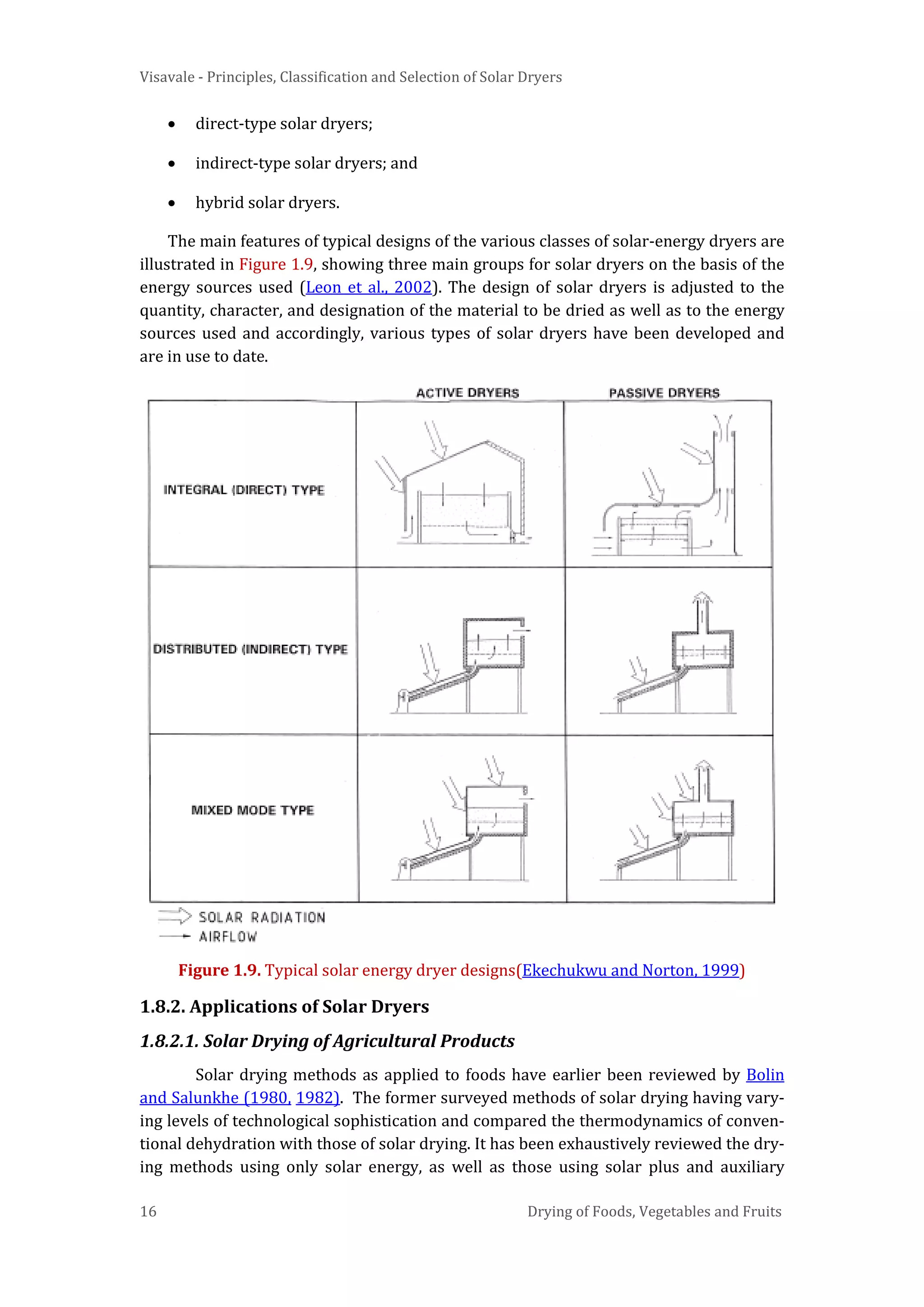 Visavale - Principles, Classification and Selection of Solar Dryers
16 Drying of Foods, Vegetables and Fruits
• direct-type solar dryers;
• indirect-type solar dryers; and
• hybrid solar dryers.
The main features of typical designs of the various classes of solar-energy dryers are
illustrated in Figure 1.9, showing three main groups for solar dryers on the basis of the
energy sources used (Leon et al., 2002). The design of solar dryers is adjusted to the
quantity, character, and designation of the material to be dried as well as to the energy
sources used and accordingly, various types of solar dryers have been developed and
are in use to date.
Figure 1.9. Typical solar energy dryer designs(Ekechukwu and Norton, 1999)
1.8.2. Applications of Solar Dryers
1.8.2.1. Solar Drying of Agricultural Products
Solar drying methods as applied to foods have earlier been reviewed by Bolin
and Salunkhe (1980, 1982). The former surveyed methods of solar drying having vary-
ing levels of technological sophistication and compared the thermodynamics of conven-
tional dehydration with those of solar drying. It has been exhaustively reviewed the dry-
ing methods using only solar energy, as well as those using solar plus and auxiliary
 