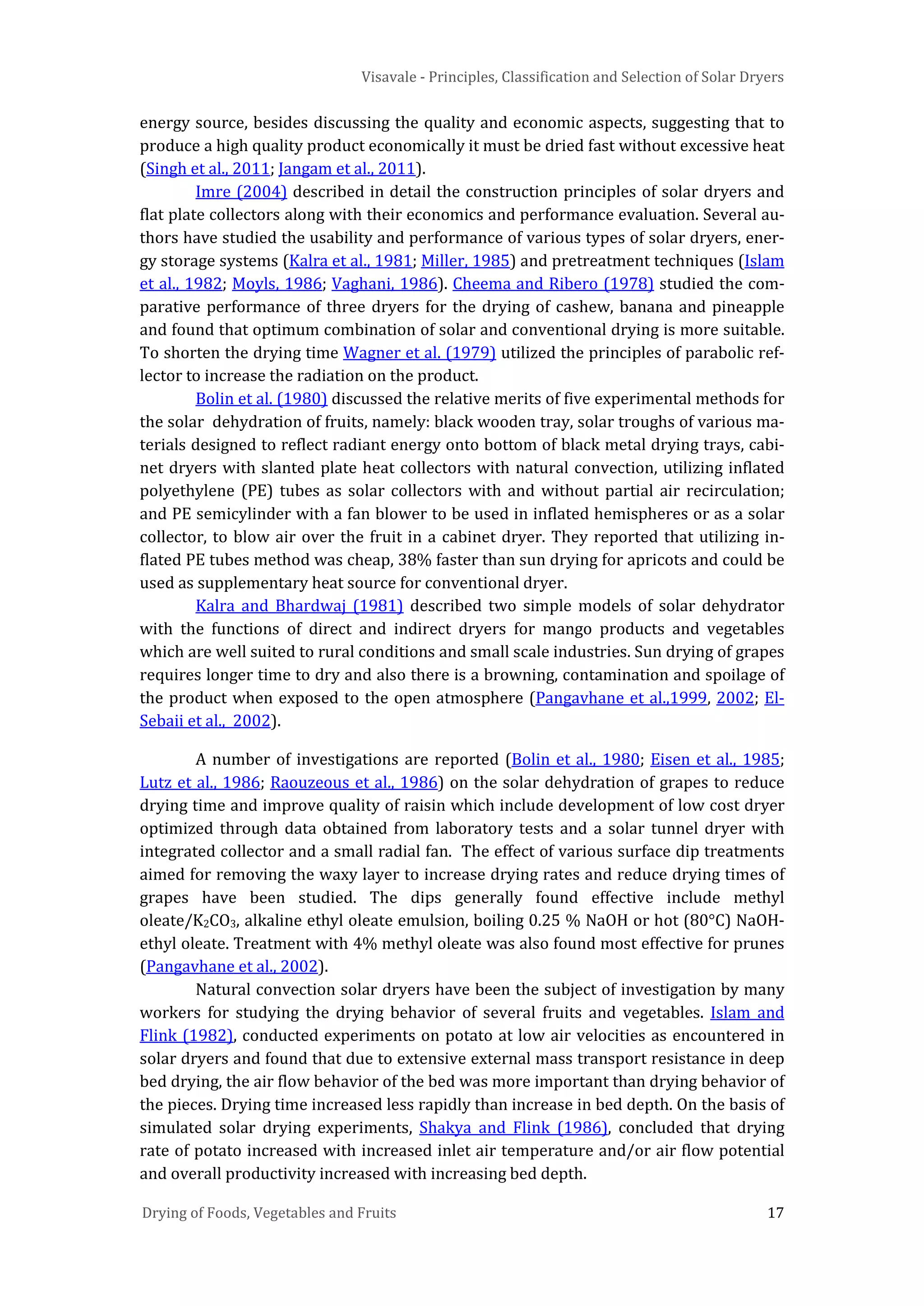 Visavale - Principles, Classification and Selection of Solar Dryers
Drying of Foods, Vegetables and Fruits 17
energy source, besides discussing the quality and economic aspects, suggesting that to
produce a high quality product economically it must be dried fast without excessive heat
(Singh et al., 2011; Jangam et al., 2011).
Imre (2004) described in detail the construction principles of solar dryers and
flat plate collectors along with their economics and performance evaluation. Several au-
thors have studied the usability and performance of various types of solar dryers, ener-
gy storage systems (Kalra et al., 1981; Miller, 1985) and pretreatment techniques (Islam
et al., 1982; Moyls, 1986; Vaghani, 1986). Cheema and Ribero (1978) studied the com-
parative performance of three dryers for the drying of cashew, banana and pineapple
and found that optimum combination of solar and conventional drying is more suitable.
To shorten the drying time Wagner et al. (1979) utilized the principles of parabolic ref-
lector to increase the radiation on the product.
Bolin et al. (1980) discussed the relative merits of five experimental methods for
the solar dehydration of fruits, namely: black wooden tray, solar troughs of various ma-
terials designed to reflect radiant energy onto bottom of black metal drying trays, cabi-
net dryers with slanted plate heat collectors with natural convection, utilizing inflated
polyethylene (PE) tubes as solar collectors with and without partial air recirculation;
and PE semicylinder with a fan blower to be used in inflated hemispheres or as a solar
collector, to blow air over the fruit in a cabinet dryer. They reported that utilizing in-
flated PE tubes method was cheap, 38% faster than sun drying for apricots and could be
used as supplementary heat source for conventional dryer.
Kalra and Bhardwaj (1981) described two simple models of solar dehydrator
with the functions of direct and indirect dryers for mango products and vegetables
which are well suited to rural conditions and small scale industries. Sun drying of grapes
requires longer time to dry and also there is a browning, contamination and spoilage of
the product when exposed to the open atmosphere (Pangavhane et al.,1999, 2002; El-
Sebaii et al., 2002).
A number of investigations are reported (Bolin et al., 1980; Eisen et al., 1985;
Lutz et al., 1986; Raouzeous et al., 1986) on the solar dehydration of grapes to reduce
drying time and improve quality of raisin which include development of low cost dryer
optimized through data obtained from laboratory tests and a solar tunnel dryer with
integrated collector and a small radial fan. The effect of various surface dip treatments
aimed for removing the waxy layer to increase drying rates and reduce drying times of
grapes have been studied. The dips generally found effective include methyl
oleate/K2CO3, alkaline ethyl oleate emulsion, boiling 0.25 % NaOH or hot (80°C) NaOH-
ethyl oleate. Treatment with 4% methyl oleate was also found most effective for prunes
(Pangavhane et al., 2002).
Natural convection solar dryers have been the subject of investigation by many
workers for studying the drying behavior of several fruits and vegetables. Islam and
Flink (1982), conducted experiments on potato at low air velocities as encountered in
solar dryers and found that due to extensive external mass transport resistance in deep
bed drying, the air flow behavior of the bed was more important than drying behavior of
the pieces. Drying time increased less rapidly than increase in bed depth. On the basis of
simulated solar drying experiments, Shakya and Flink (1986), concluded that drying
rate of potato increased with increased inlet air temperature and/or air flow potential
and overall productivity increased with increasing bed depth.
 