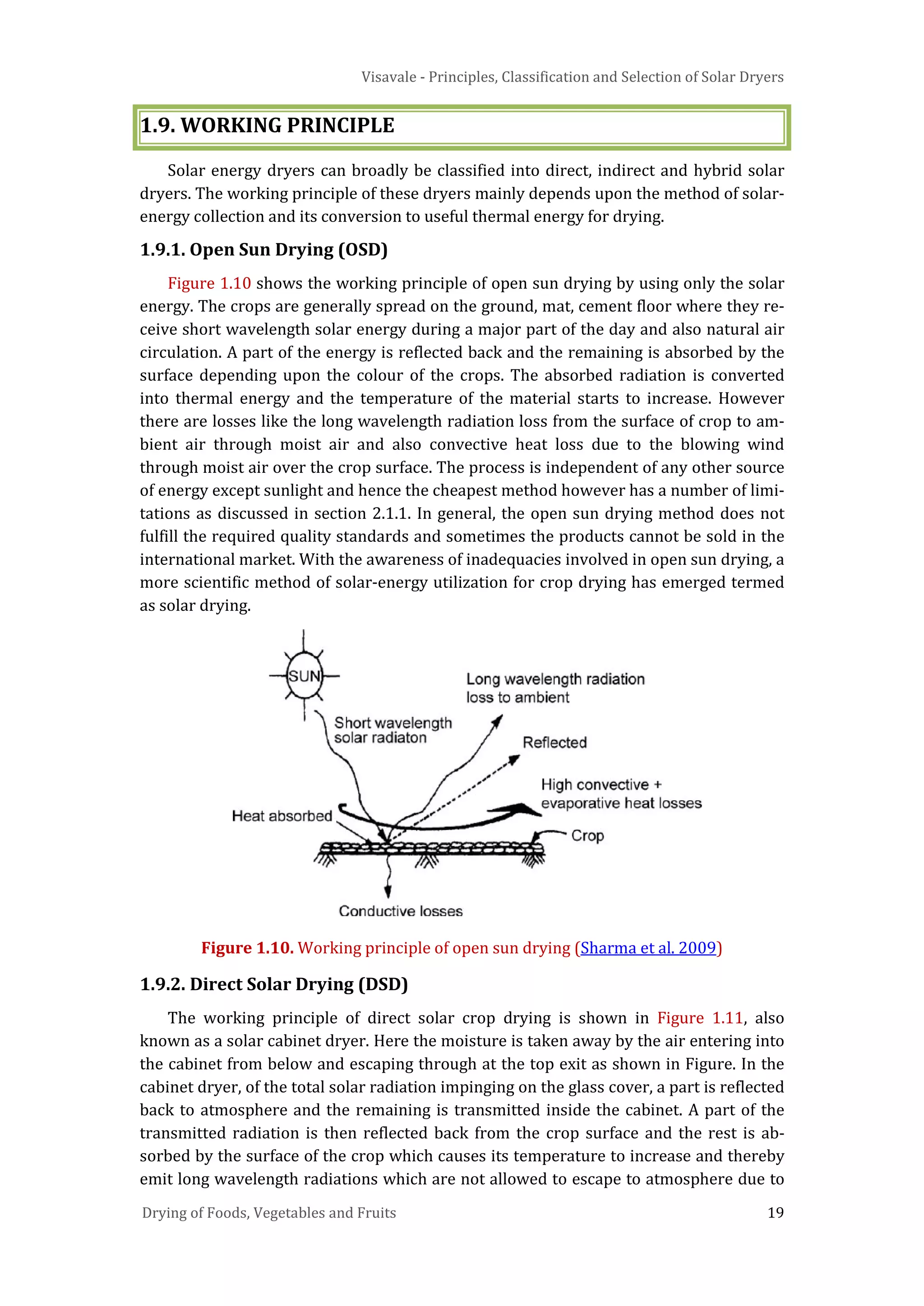 Visavale - Principles, Classification and Selection of Solar Dryers
Drying of Foods, Vegetables and Fruits 19
1.9. WORKING PRINCIPLE
Solar energy dryers can broadly be classified into direct, indirect and hybrid solar
dryers. The working principle of these dryers mainly depends upon the method of solar-
energy collection and its conversion to useful thermal energy for drying.
1.9.1. Open Sun Drying (OSD)
Figure 1.10 shows the working principle of open sun drying by using only the solar
energy. The crops are generally spread on the ground, mat, cement floor where they re-
ceive short wavelength solar energy during a major part of the day and also natural air
circulation. A part of the energy is reflected back and the remaining is absorbed by the
surface depending upon the colour of the crops. The absorbed radiation is converted
into thermal energy and the temperature of the material starts to increase. However
there are losses like the long wavelength radiation loss from the surface of crop to am-
bient air through moist air and also convective heat loss due to the blowing wind
through moist air over the crop surface. The process is independent of any other source
of energy except sunlight and hence the cheapest method however has a number of limi-
tations as discussed in section 2.1.1. In general, the open sun drying method does not
fulfill the required quality standards and sometimes the products cannot be sold in the
international market. With the awareness of inadequacies involved in open sun drying, a
more scientific method of solar-energy utilization for crop drying has emerged termed
as solar drying.
Figure 1.10. Working principle of open sun drying (Sharma et al. 2009)
1.9.2. Direct Solar Drying (DSD)
The working principle of direct solar crop drying is shown in Figure 1.11, also
known as a solar cabinet dryer. Here the moisture is taken away by the air entering into
the cabinet from below and escaping through at the top exit as shown in Figure. In the
cabinet dryer, of the total solar radiation impinging on the glass cover, a part is reflected
back to atmosphere and the remaining is transmitted inside the cabinet. A part of the
transmitted radiation is then reflected back from the crop surface and the rest is ab-
sorbed by the surface of the crop which causes its temperature to increase and thereby
emit long wavelength radiations which are not allowed to escape to atmosphere due to
 