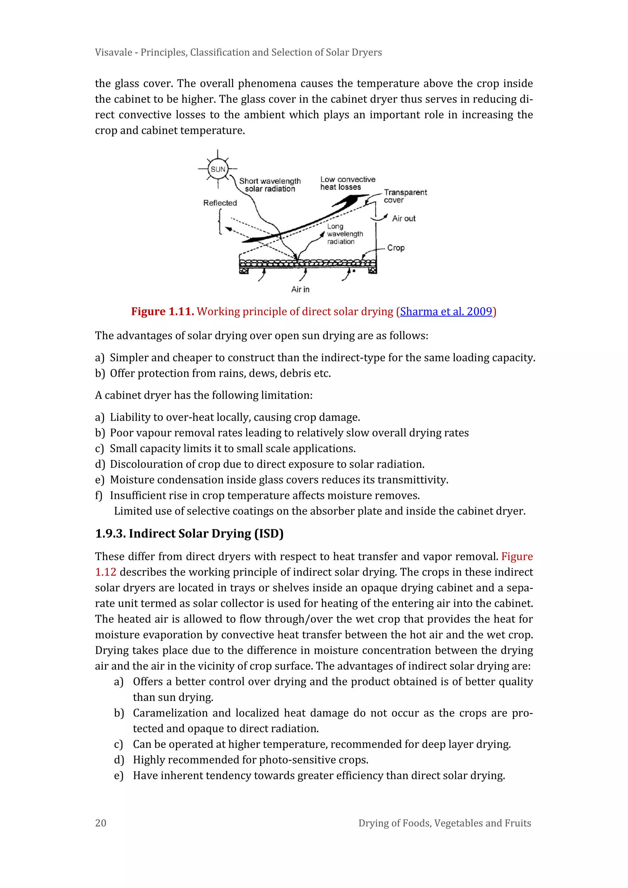 Visavale - Principles, Classification and Selection of Solar Dryers
20 Drying of Foods, Vegetables and Fruits
the glass cover. The overall phenomena causes the temperature above the crop inside
the cabinet to be higher. The glass cover in the cabinet dryer thus serves in reducing di-
rect convective losses to the ambient which plays an important role in increasing the
crop and cabinet temperature.
Figure 1.11. Working principle of direct solar drying (Sharma et al. 2009)
The advantages of solar drying over open sun drying are as follows:
a) Simpler and cheaper to construct than the indirect-type for the same loading capacity.
b) Offer protection from rains, dews, debris etc.
A cabinet dryer has the following limitation:
a) Liability to over-heat locally, causing crop damage.
b) Poor vapour removal rates leading to relatively slow overall drying rates
c) Small capacity limits it to small scale applications.
d) Discolouration of crop due to direct exposure to solar radiation.
e) Moisture condensation inside glass covers reduces its transmittivity.
f) Insufficient rise in crop temperature affects moisture removes.
Limited use of selective coatings on the absorber plate and inside the cabinet dryer.
1.9.3. Indirect Solar Drying (ISD)
These differ from direct dryers with respect to heat transfer and vapor removal. Figure
1.12 describes the working principle of indirect solar drying. The crops in these indirect
solar dryers are located in trays or shelves inside an opaque drying cabinet and a sepa-
rate unit termed as solar collector is used for heating of the entering air into the cabinet.
The heated air is allowed to flow through/over the wet crop that provides the heat for
moisture evaporation by convective heat transfer between the hot air and the wet crop.
Drying takes place due to the difference in moisture concentration between the drying
air and the air in the vicinity of crop surface. The advantages of indirect solar drying are:
a) Offers a better control over drying and the product obtained is of better quality
than sun drying.
b) Caramelization and localized heat damage do not occur as the crops are pro-
tected and opaque to direct radiation.
c) Can be operated at higher temperature, recommended for deep layer drying.
d) Highly recommended for photo-sensitive crops.
e) Have inherent tendency towards greater efficiency than direct solar drying.
 