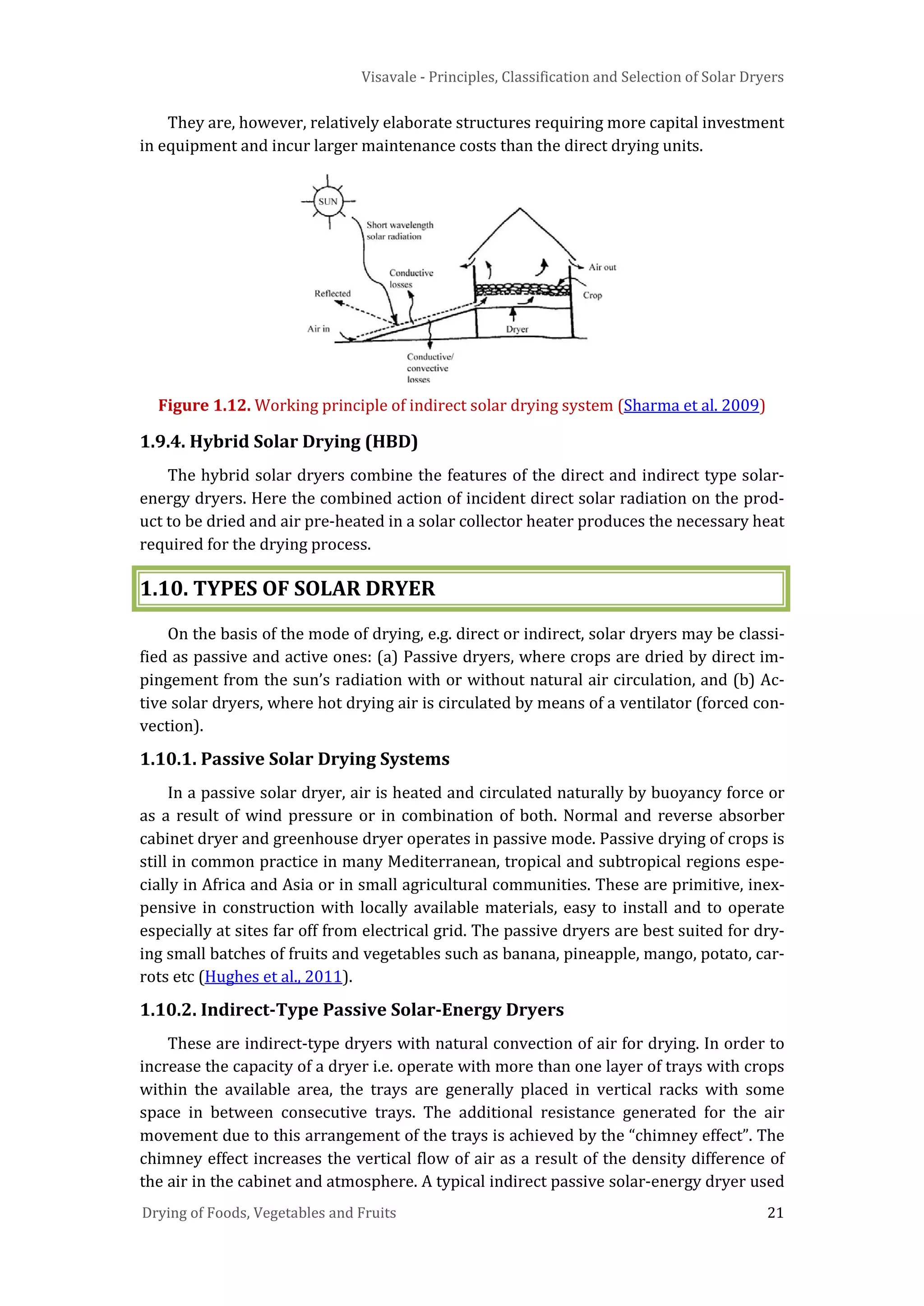 Visavale - Principles, Classification and Selection of Solar Dryers
Drying of Foods, Vegetables and Fruits 21
They are, however, relatively elaborate structures requiring more capital investment
in equipment and incur larger maintenance costs than the direct drying units.
Figure 1.12. Working principle of indirect solar drying system (Sharma et al. 2009)
1.9.4. Hybrid Solar Drying (HBD)
The hybrid solar dryers combine the features of the direct and indirect type solar-
energy dryers. Here the combined action of incident direct solar radiation on the prod-
uct to be dried and air pre-heated in a solar collector heater produces the necessary heat
required for the drying process.
1.10. TYPES OF SOLAR DRYER
On the basis of the mode of drying, e.g. direct or indirect, solar dryers may be classi-
fied as passive and active ones: (a) Passive dryers, where crops are dried by direct im-
pingement from the sun’s radiation with or without natural air circulation, and (b) Ac-
tive solar dryers, where hot drying air is circulated by means of a ventilator (forced con-
vection).
1.10.1. Passive Solar Drying Systems
In a passive solar dryer, air is heated and circulated naturally by buoyancy force or
as a result of wind pressure or in combination of both. Normal and reverse absorber
cabinet dryer and greenhouse dryer operates in passive mode. Passive drying of crops is
still in common practice in many Mediterranean, tropical and subtropical regions espe-
cially in Africa and Asia or in small agricultural communities. These are primitive, inex-
pensive in construction with locally available materials, easy to install and to operate
especially at sites far off from electrical grid. The passive dryers are best suited for dry-
ing small batches of fruits and vegetables such as banana, pineapple, mango, potato, car-
rots etc (Hughes et al., 2011).
1.10.2. Indirect-Type Passive Solar-Energy Dryers
These are indirect-type dryers with natural convection of air for drying. In order to
increase the capacity of a dryer i.e. operate with more than one layer of trays with crops
within the available area, the trays are generally placed in vertical racks with some
space in between consecutive trays. The additional resistance generated for the air
movement due to this arrangement of the trays is achieved by the “chimney effect”. The
chimney effect increases the vertical flow of air as a result of the density difference of
the air in the cabinet and atmosphere. A typical indirect passive solar-energy dryer used
 
