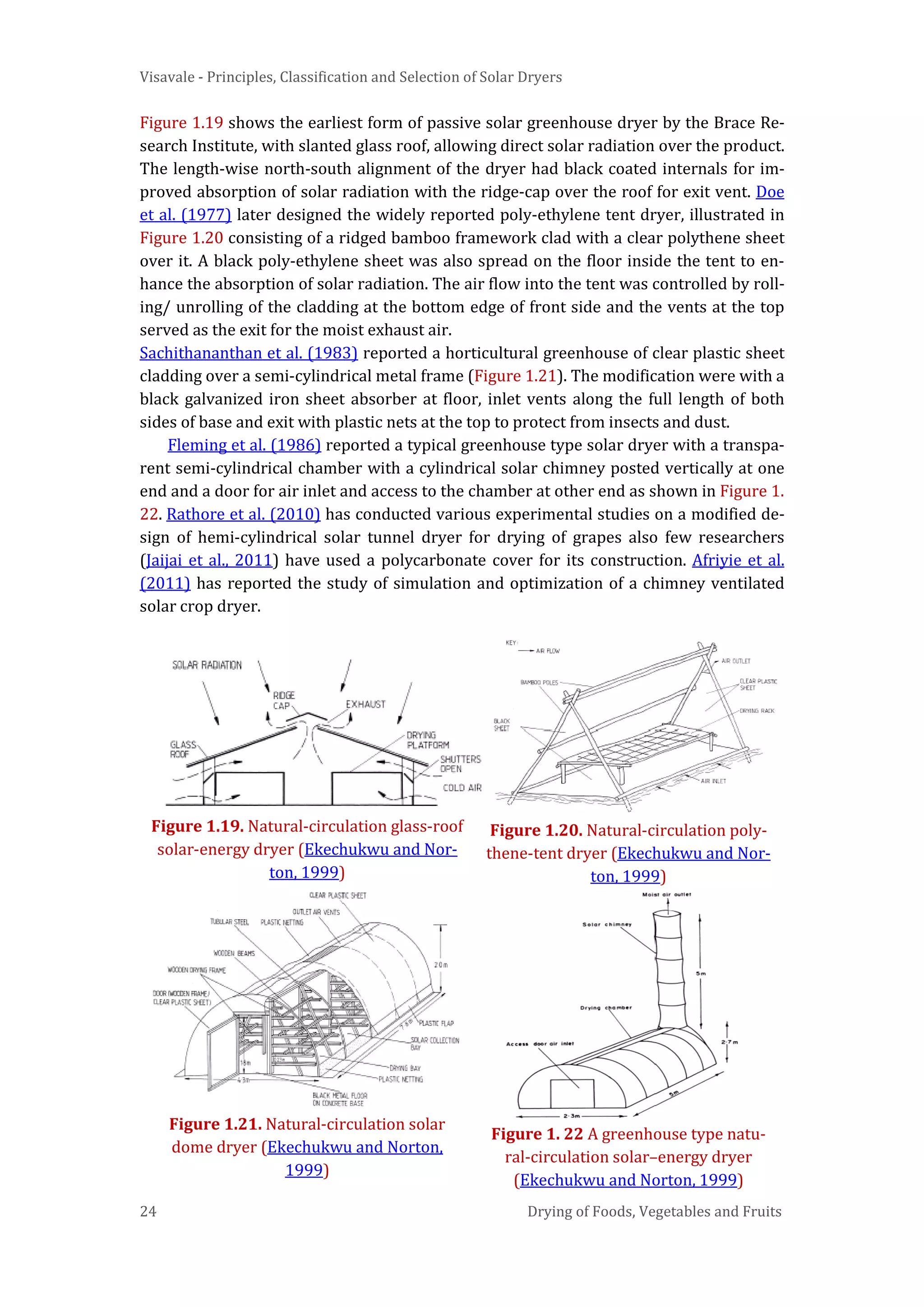 Visavale - Principles, Classification and Selection of Solar Dryers
24 Drying of Foods, Vegetables and Fruits
Figure 1.19 shows the earliest form of passive solar greenhouse dryer by the Brace Re-
search Institute, with slanted glass roof, allowing direct solar radiation over the product.
The length-wise north-south alignment of the dryer had black coated internals for im-
proved absorption of solar radiation with the ridge-cap over the roof for exit vent. Doe
et al. (1977) later designed the widely reported poly-ethylene tent dryer, illustrated in
Figure 1.20 consisting of a ridged bamboo framework clad with a clear polythene sheet
over it. A black poly-ethylene sheet was also spread on the floor inside the tent to en-
hance the absorption of solar radiation. The air flow into the tent was controlled by roll-
ing/ unrolling of the cladding at the bottom edge of front side and the vents at the top
served as the exit for the moist exhaust air.
Sachithananthan et al. (1983) reported a horticultural greenhouse of clear plastic sheet
cladding over a semi-cylindrical metal frame (Figure 1.21). The modification were with a
black galvanized iron sheet absorber at floor, inlet vents along the full length of both
sides of base and exit with plastic nets at the top to protect from insects and dust.
Fleming et al. (1986) reported a typical greenhouse type solar dryer with a transpa-
rent semi-cylindrical chamber with a cylindrical solar chimney posted vertically at one
end and a door for air inlet and access to the chamber at other end as shown in Figure 1.
22. Rathore et al. (2010) has conducted various experimental studies on a modified de-
sign of hemi-cylindrical solar tunnel dryer for drying of grapes also few researchers
(Jaijai et al., 2011) have used a polycarbonate cover for its construction. Afriyie et al.
(2011) has reported the study of simulation and optimization of a chimney ventilated
solar crop dryer.
Figure 1.19. Natural-circulation glass-roof
solar-energy dryer (Ekechukwu and Nor-
ton, 1999)
Figure 1.20. Natural-circulation poly-
thene-tent dryer (Ekechukwu and Nor-
ton, 1999)
Figure 1.21. Natural-circulation solar
dome dryer (Ekechukwu and Norton,
1999)
Figure 1. 22 A greenhouse type natu-
ral-circulation solar–energy dryer
(Ekechukwu and Norton, 1999)
 