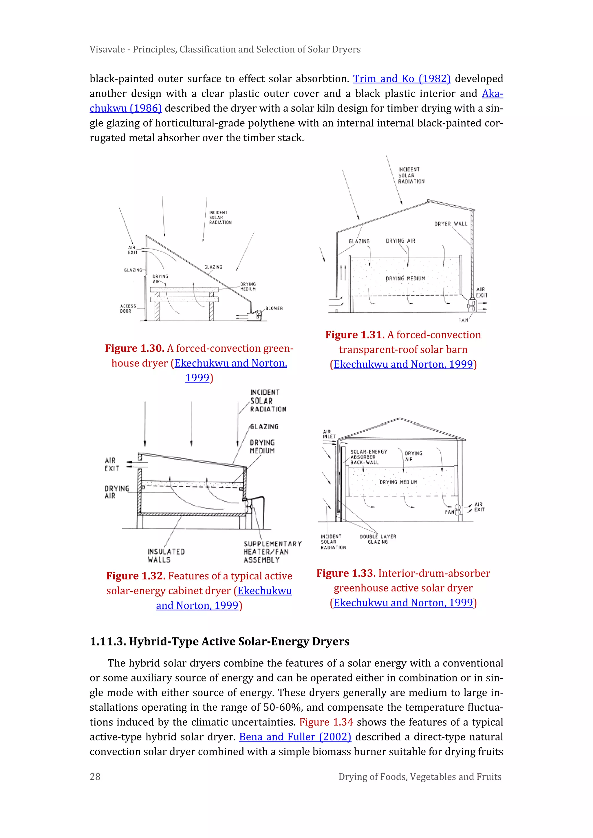 Visavale - Principles, Classification and Selection of Solar Dryers
28 Drying of Foods, Vegetables and Fruits
black-painted outer surface to effect solar absorbtion. Trim and Ko (1982) developed
another design with a clear plastic outer cover and a black plastic interior and Aka-
chukwu (1986) described the dryer with a solar kiln design for timber drying with a sin-
gle glazing of horticultural-grade polythene with an internal internal black-painted cor-
rugated metal absorber over the timber stack.
Figure 1.30. A forced-convection green-
house dryer (Ekechukwu and Norton,
1999)
Figure 1.31. A forced-convection
transparent-roof solar barn
(Ekechukwu and Norton, 1999)
Figure 1.32. Features of a typical active
solar-energy cabinet dryer (Ekechukwu
and Norton, 1999)
Figure 1.33. Interior-drum-absorber
greenhouse active solar dryer
(Ekechukwu and Norton, 1999)
1.11.3. Hybrid-Type Active Solar-Energy Dryers
The hybrid solar dryers combine the features of a solar energy with a conventional
or some auxiliary source of energy and can be operated either in combination or in sin-
gle mode with either source of energy. These dryers generally are medium to large in-
stallations operating in the range of 50-60%, and compensate the temperature fluctua-
tions induced by the climatic uncertainties. Figure 1.34 shows the features of a typical
active-type hybrid solar dryer. Bena and Fuller (2002) described a direct-type natural
convection solar dryer combined with a simple biomass burner suitable for drying fruits
 